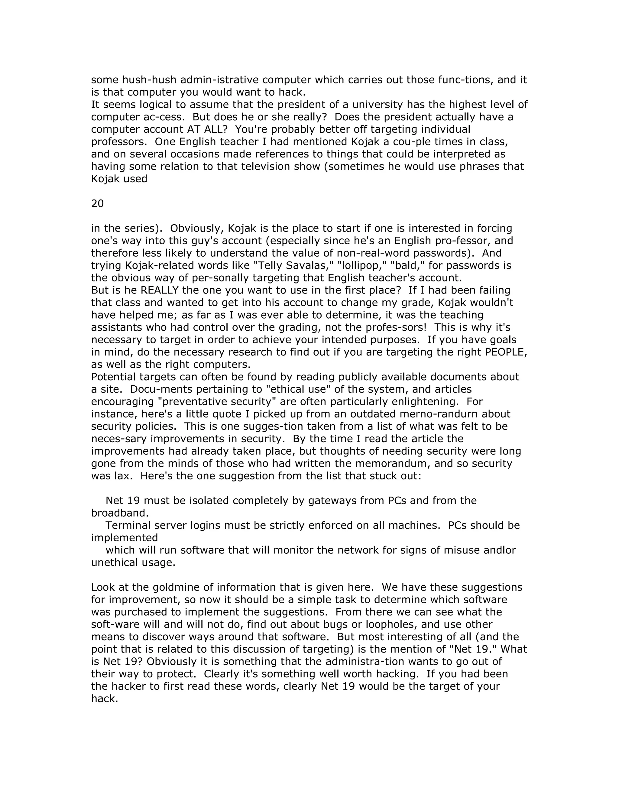 some hush-hush admin-istrative computer which carries out those func-tions, and it
is that computer you would want to hack.
It seems logical to assume that the president of a university has the highest level of
computer ac-cess. But does he or she really? Does the president actually have a
computer account AT ALL? You're probably better off targeting individual
professors. One English teacher I had mentioned Kojak a cou-ple times in class,
and on several occasions made references to things that could be interpreted as
having some relation to that television show (sometimes he would use phrases that
Kojak used
20
in the series). Obviously, Kojak is the place to start if one is interested in forcing
one's way into this guy's account (especially since he's an English pro-fessor, and
therefore less likely to understand the value of non-real-word passwords). And
trying Kojak-related words like "Telly Savalas," "lollipop," "bald," for passwords is
the obvious way of per-sonally targeting that English teacher's account.
But is he REALLY the one you want to use in the first place? If I had been failing
that class and wanted to get into his account to change my grade, Kojak wouldn't
have helped me; as far as I was ever able to determine, it was the teaching
assistants who had control over the grading, not the profes-sors! This is why it's
necessary to target in order to achieve your intended purposes. If you have goals
in mind, do the necessary research to find out if you are targeting the right PEOPLE,
as well as the right computers.
Potential targets can often be found by reading publicly available documents about
a site. Docu-ments pertaining to "ethical use" of the system, and articles
encouraging "preventative security" are often particularly enlightening. For
instance, here's a little quote I picked up from an outdated merno-randurn about
security policies. This is one sugges-tion taken from a list of what was felt to be
neces-sary improvements in security. By the time I read the article the
improvements had already taken place, but thoughts of needing security were long
gone from the minds of those who had written the memorandum, and so security
was lax. Here's the one suggestion from the list that stuck out:
Net 19 must be isolated completely by gateways from PCs and from the
broadband.
Terminal server logins must be strictly enforced on all machines. PCs should be
implemented
which will run software that will monitor the network for signs of misuse andlor
unethical usage.
Look at the goldmine of information that is given here. We have these suggestions
for improvement, so now it should be a simple task to determine which software
was purchased to implement the suggestions. From there we can see what the
soft-ware will and will not do, find out about bugs or loopholes, and use other
means to discover ways around that software. But most interesting of all (and the
point that is related to this discussion of targeting) is the mention of "Net 19." What
is Net 19? Obviously it is something that the administra-tion wants to go out of
their way to protect. Clearly it's something well worth hacking. If you had been
the hacker to first read these words, clearly Net 19 would be the target of your
hack.
 