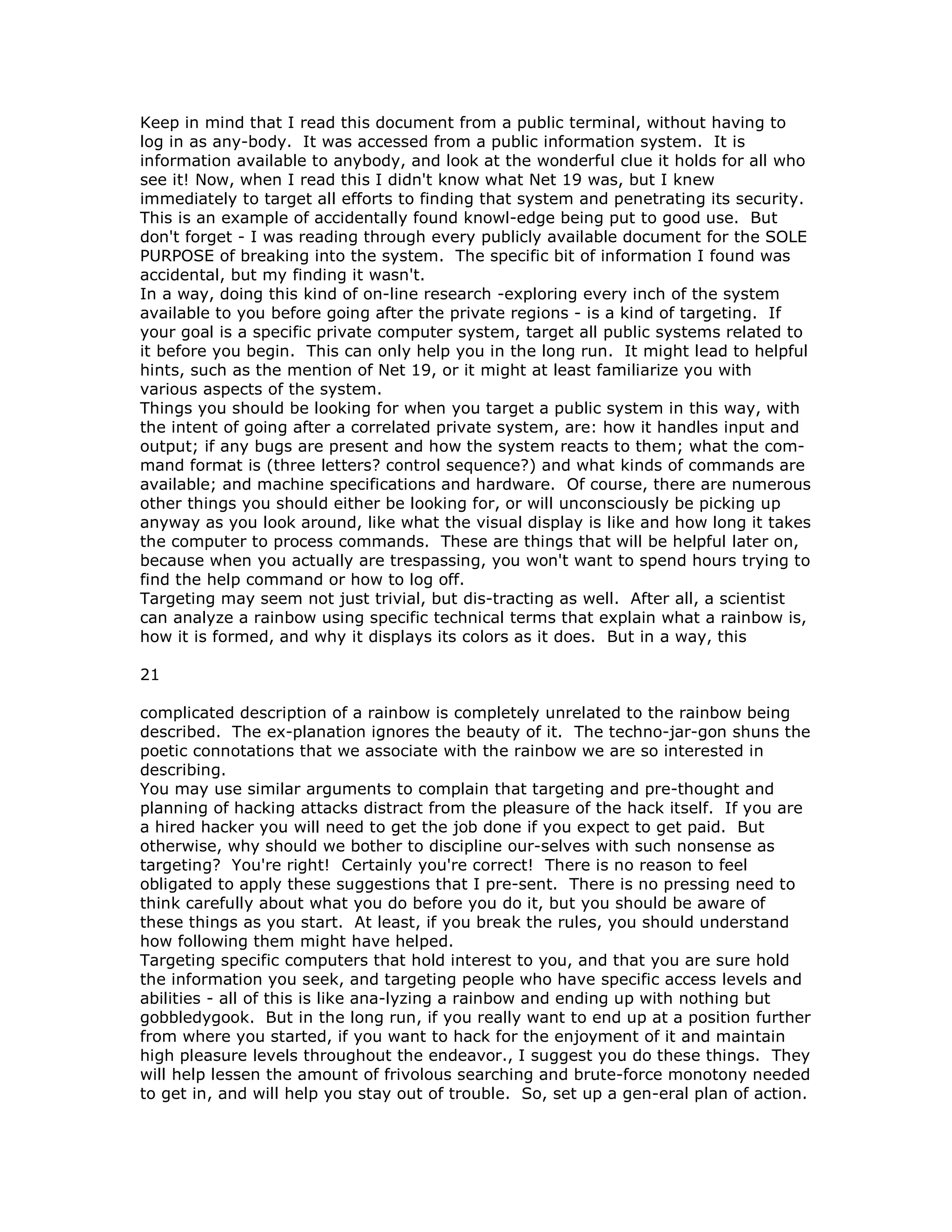 Keep in mind that I read this document from a public terminal, without having to
log in as any-body. It was accessed from a public information system. It is
information available to anybody, and look at the wonderful clue it holds for all who
see it! Now, when I read this I didn't know what Net 19 was, but I knew
immediately to target all efforts to finding that system and penetrating its security.
This is an example of accidentally found knowl-edge being put to good use. But
don't forget - I was reading through every publicly available document for the SOLE
PURPOSE of breaking into the system. The specific bit of information I found was
accidental, but my finding it wasn't.
In a way, doing this kind of on-line research -exploring every inch of the system
available to you before going after the private regions - is a kind of targeting. If
your goal is a specific private computer system, target all public systems related to
it before you begin. This can only help you in the long run. It might lead to helpful
hints, such as the mention of Net 19, or it might at least familiarize you with
various aspects of the system.
Things you should be looking for when you target a public system in this way, with
the intent of going after a correlated private system, are: how it handles input and
output; if any bugs are present and how the system reacts to them; what the com-
mand format is (three letters? control sequence?) and what kinds of commands are
available; and machine specifications and hardware. Of course, there are numerous
other things you should either be looking for, or will unconsciously be picking up
anyway as you look around, like what the visual display is like and how long it takes
the computer to process commands. These are things that will be helpful later on,
because when you actually are trespassing, you won't want to spend hours trying to
find the help command or how to log off.
Targeting may seem not just trivial, but dis-tracting as well. After all, a scientist
can analyze a rainbow using specific technical terms that explain what a rainbow is,
how it is formed, and why it displays its colors as it does. But in a way, this
21
complicated description of a rainbow is completely unrelated to the rainbow being
described. The ex-planation ignores the beauty of it. The techno-jar-gon shuns the
poetic connotations that we associate with the rainbow we are so interested in
describing.
You may use similar arguments to complain that targeting and pre-thought and
planning of hacking attacks distract from the pleasure of the hack itself. If you are
a hired hacker you will need to get the job done if you expect to get paid. But
otherwise, why should we bother to discipline our-selves with such nonsense as
targeting? You're right! Certainly you're correct! There is no reason to feel
obligated to apply these suggestions that I pre-sent. There is no pressing need to
think carefully about what you do before you do it, but you should be aware of
these things as you start. At least, if you break the rules, you should understand
how following them might have helped.
Targeting specific computers that hold interest to you, and that you are sure hold
the information you seek, and targeting people who have specific access levels and
abilities - all of this is like ana-lyzing a rainbow and ending up with nothing but
gobbledygook. But in the long run, if you really want to end up at a position further
from where you started, if you want to hack for the enjoyment of it and maintain
high pleasure levels throughout the endeavor., I suggest you do these things. They
will help lessen the amount of frivolous searching and brute-force monotony needed
to get in, and will help you stay out of trouble. So, set up a gen-eral plan of action.
 
