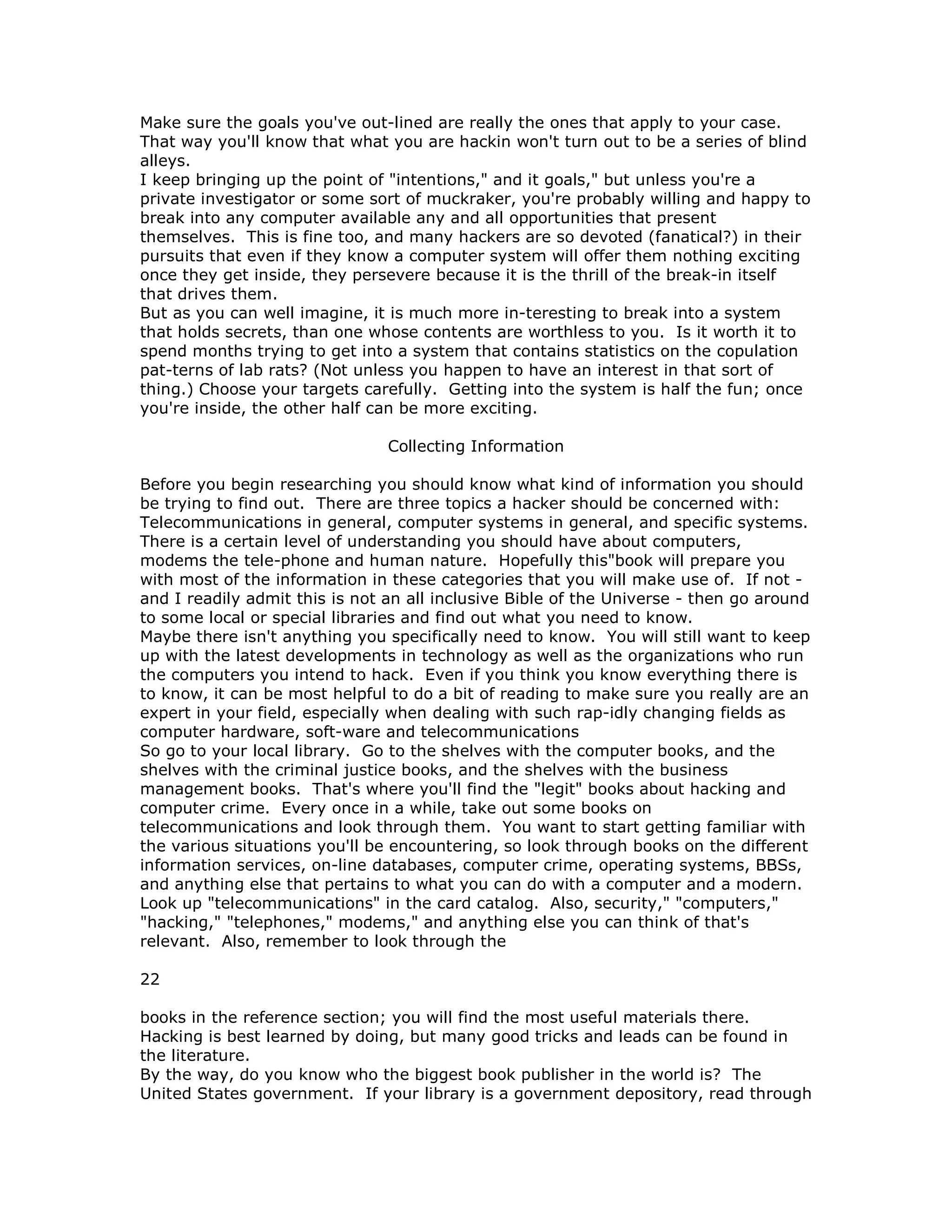 Make sure the goals you've out-lined are really the ones that apply to your case.
That way you'll know that what you are hackin won't turn out to be a series of blind
alleys.
I keep bringing up the point of "intentions," and it goals," but unless you're a
private investigator or some sort of muckraker, you're probably willing and happy to
break into any computer available any and all opportunities that present
themselves. This is fine too, and many hackers are so devoted (fanatical?) in their
pursuits that even if they know a computer system will offer them nothing exciting
once they get inside, they persevere because it is the thrill of the break-in itself
that drives them.
But as you can well imagine, it is much more in-teresting to break into a system
that holds secrets, than one whose contents are worthless to you. Is it worth it to
spend months trying to get into a system that contains statistics on the copulation
pat-terns of lab rats? (Not unless you happen to have an interest in that sort of
thing.) Choose your targets carefully. Getting into the system is half the fun; once
you're inside, the other half can be more exciting.
Collecting Information
Before you begin researching you should know what kind of information you should
be trying to find out. There are three topics a hacker should be concerned with:
Telecommunications in general, computer systems in general, and specific systems.
There is a certain level of understanding you should have about computers,
modems the tele-phone and human nature. Hopefully this"book will prepare you
with most of the information in these categories that you will make use of. If not -
and I readily admit this is not an all inclusive Bible of the Universe - then go around
to some local or special libraries and find out what you need to know.
Maybe there isn't anything you specifically need to know. You will still want to keep
up with the latest developments in technology as well as the organizations who run
the computers you intend to hack. Even if you think you know everything there is
to know, it can be most helpful to do a bit of reading to make sure you really are an
expert in your field, especially when dealing with such rap-idly changing fields as
computer hardware, soft-ware and telecommunications
So go to your local library. Go to the shelves with the computer books, and the
shelves with the criminal justice books, and the shelves with the business
management books. That's where you'll find the "legit" books about hacking and
computer crime. Every once in a while, take out some books on
telecommunications and look through them. You want to start getting familiar with
the various situations you'll be encountering, so look through books on the different
information services, on-line databases, computer crime, operating systems, BBSs,
and anything else that pertains to what you can do with a computer and a modern.
Look up "telecommunications" in the card catalog. Also, security," "computers,"
"hacking," "telephones," modems," and anything else you can think of that's
relevant. Also, remember to look through the
22
books in the reference section; you will find the most useful materials there.
Hacking is best learned by doing, but many good tricks and leads can be found in
the literature.
By the way, do you know who the biggest book publisher in the world is? The
United States government. If your library is a government depository, read through
 