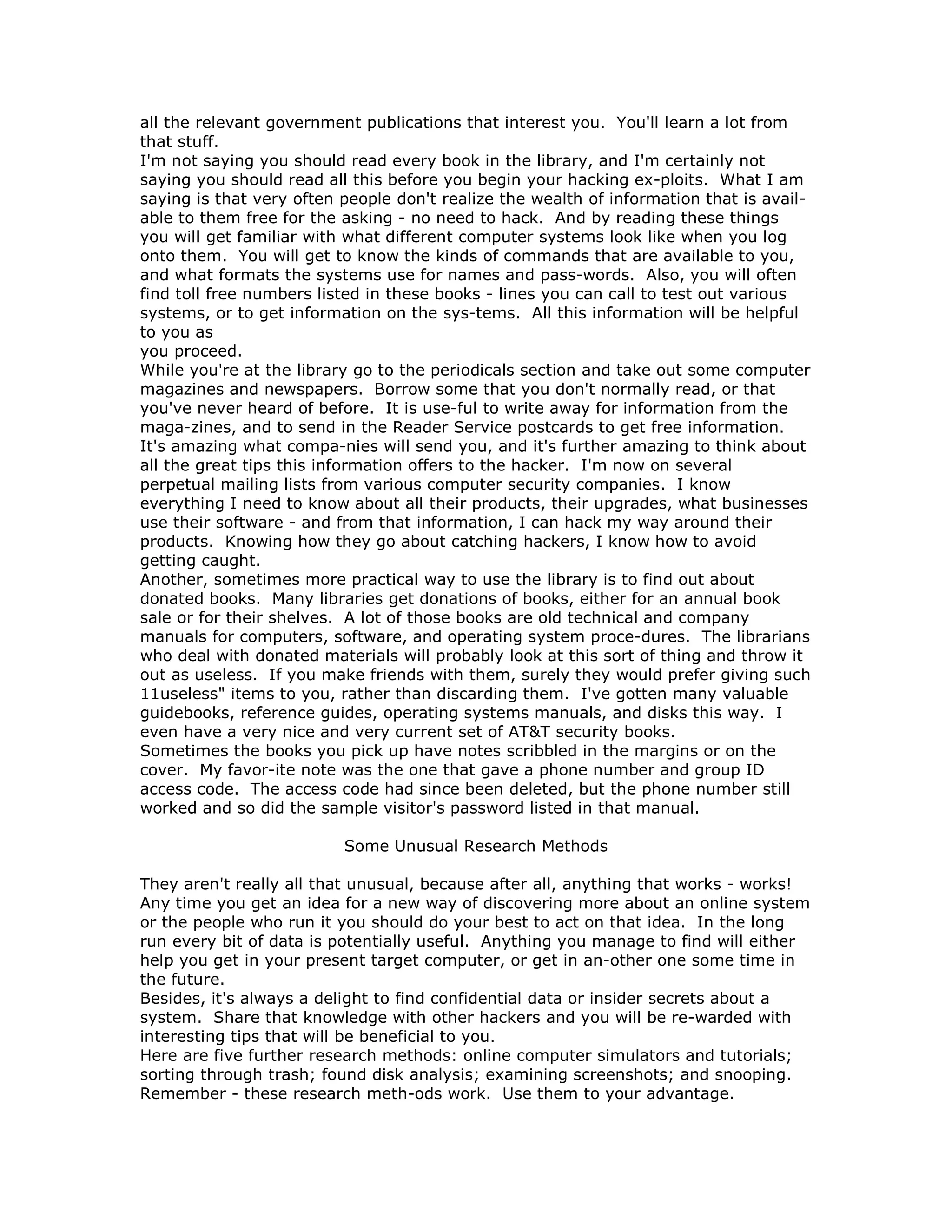 all the relevant government publications that interest you. You'll learn a lot from
that stuff.
I'm not saying you should read every book in the library, and I'm certainly not
saying you should read all this before you begin your hacking ex-ploits. What I am
saying is that very often people don't realize the wealth of information that is avail-
able to them free for the asking - no need to hack. And by reading these things
you will get familiar with what different computer systems look like when you log
onto them. You will get to know the kinds of commands that are available to you,
and what formats the systems use for names and pass-words. Also, you will often
find toll free numbers listed in these books - lines you can call to test out various
systems, or to get information on the sys-tems. All this information will be helpful
to you as
you proceed.
While you're at the library go to the periodicals section and take out some computer
magazines and newspapers. Borrow some that you don't normally read, or that
you've never heard of before. It is use-ful to write away for information from the
maga-zines, and to send in the Reader Service postcards to get free information.
It's amazing what compa-nies will send you, and it's further amazing to think about
all the great tips this information offers to the hacker. I'm now on several
perpetual mailing lists from various computer security companies. I know
everything I need to know about all their products, their upgrades, what businesses
use their software - and from that information, I can hack my way around their
products. Knowing how they go about catching hackers, I know how to avoid
getting caught.
Another, sometimes more practical way to use the library is to find out about
donated books. Many libraries get donations of books, either for an annual book
sale or for their shelves. A lot of those books are old technical and company
manuals for computers, software, and operating system proce-dures. The librarians
who deal with donated materials will probably look at this sort of thing and throw it
out as useless. If you make friends with them, surely they would prefer giving such
11useless" items to you, rather than discarding them. I've gotten many valuable
guidebooks, reference guides, operating systems manuals, and disks this way. I
even have a very nice and very current set of AT&T security books.
Sometimes the books you pick up have notes scribbled in the margins or on the
cover. My favor-ite note was the one that gave a phone number and group ID
access code. The access code had since been deleted, but the phone number still
worked and so did the sample visitor's password listed in that manual.
Some Unusual Research Methods
They aren't really all that unusual, because after all, anything that works - works!
Any time you get an idea for a new way of discovering more about an online system
or the people who run it you should do your best to act on that idea. In the long
run every bit of data is potentially useful. Anything you manage to find will either
help you get in your present target computer, or get in an-other one some time in
the future.
Besides, it's always a delight to find confidential data or insider secrets about a
system. Share that knowledge with other hackers and you will be re-warded with
interesting tips that will be beneficial to you.
Here are five further research methods: online computer simulators and tutorials;
sorting through trash; found disk analysis; examining screenshots; and snooping.
Remember - these research meth-ods work. Use them to your advantage.
 