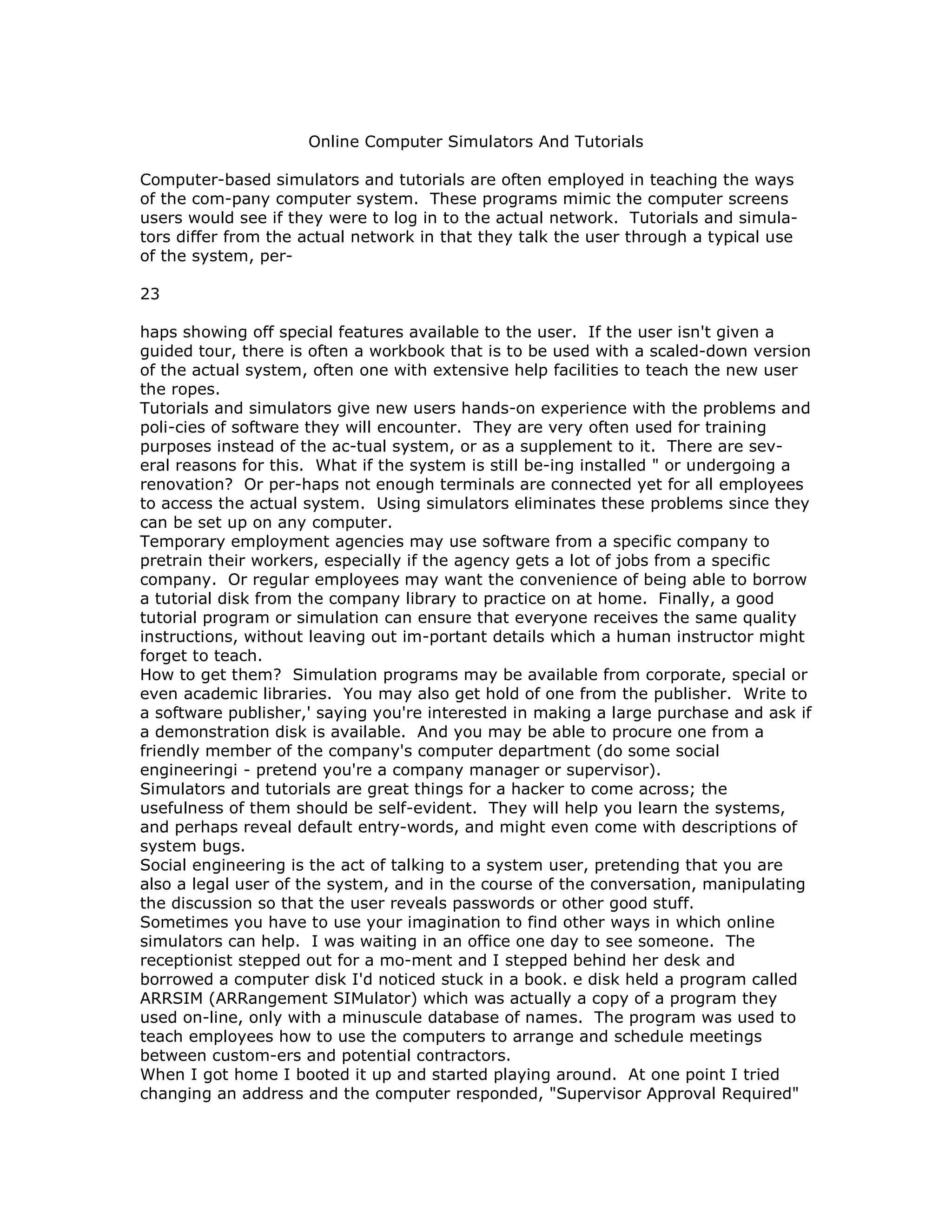 Online Computer Simulators And Tutorials
Computer-based simulators and tutorials are often employed in teaching the ways
of the com-pany computer system. These programs mimic the computer screens
users would see if they were to log in to the actual network. Tutorials and simula-
tors differ from the actual network in that they talk the user through a typical use
of the system, per-
23
haps showing off special features available to the user. If the user isn't given a
guided tour, there is often a workbook that is to be used with a scaled-down version
of the actual system, often one with extensive help facilities to teach the new user
the ropes.
Tutorials and simulators give new users hands-on experience with the problems and
poli-cies of software they will encounter. They are very often used for training
purposes instead of the ac-tual system, or as a supplement to it. There are sev-
eral reasons for this. What if the system is still be-ing installed " or undergoing a
renovation? Or per-haps not enough terminals are connected yet for all employees
to access the actual system. Using simulators eliminates these problems since they
can be set up on any computer.
Temporary employment agencies may use software from a specific company to
pretrain their workers, especially if the agency gets a lot of jobs from a specific
company. Or regular employees may want the convenience of being able to borrow
a tutorial disk from the company library to practice on at home. Finally, a good
tutorial program or simulation can ensure that everyone receives the same quality
instructions, without leaving out im-portant details which a human instructor might
forget to teach.
How to get them? Simulation programs may be available from corporate, special or
even academic libraries. You may also get hold of one from the publisher. Write to
a software publisher,' saying you're interested in making a large purchase and ask if
a demonstration disk is available. And you may be able to procure one from a
friendly member of the company's computer department (do some social
engineeringi - pretend you're a company manager or supervisor).
Simulators and tutorials are great things for a hacker to come across; the
usefulness of them should be self-evident. They will help you learn the systems,
and perhaps reveal default entry-words, and might even come with descriptions of
system bugs.
Social engineering is the act of talking to a system user, pretending that you are
also a legal user of the system, and in the course of the conversation, manipulating
the discussion so that the user reveals passwords or other good stuff.
Sometimes you have to use your imagination to find other ways in which online
simulators can help. I was waiting in an office one day to see someone. The
receptionist stepped out for a mo-ment and I stepped behind her desk and
borrowed a computer disk I'd noticed stuck in a book. e disk held a program called
ARRSIM (ARRangement SIMulator) which was actually a copy of a program they
used on-line, only with a minuscule database of names. The program was used to
teach employees how to use the computers to arrange and schedule meetings
between custom-ers and potential contractors.
When I got home I booted it up and started playing around. At one point I tried
changing an address and the computer responded, "Supervisor Approval Required"
 