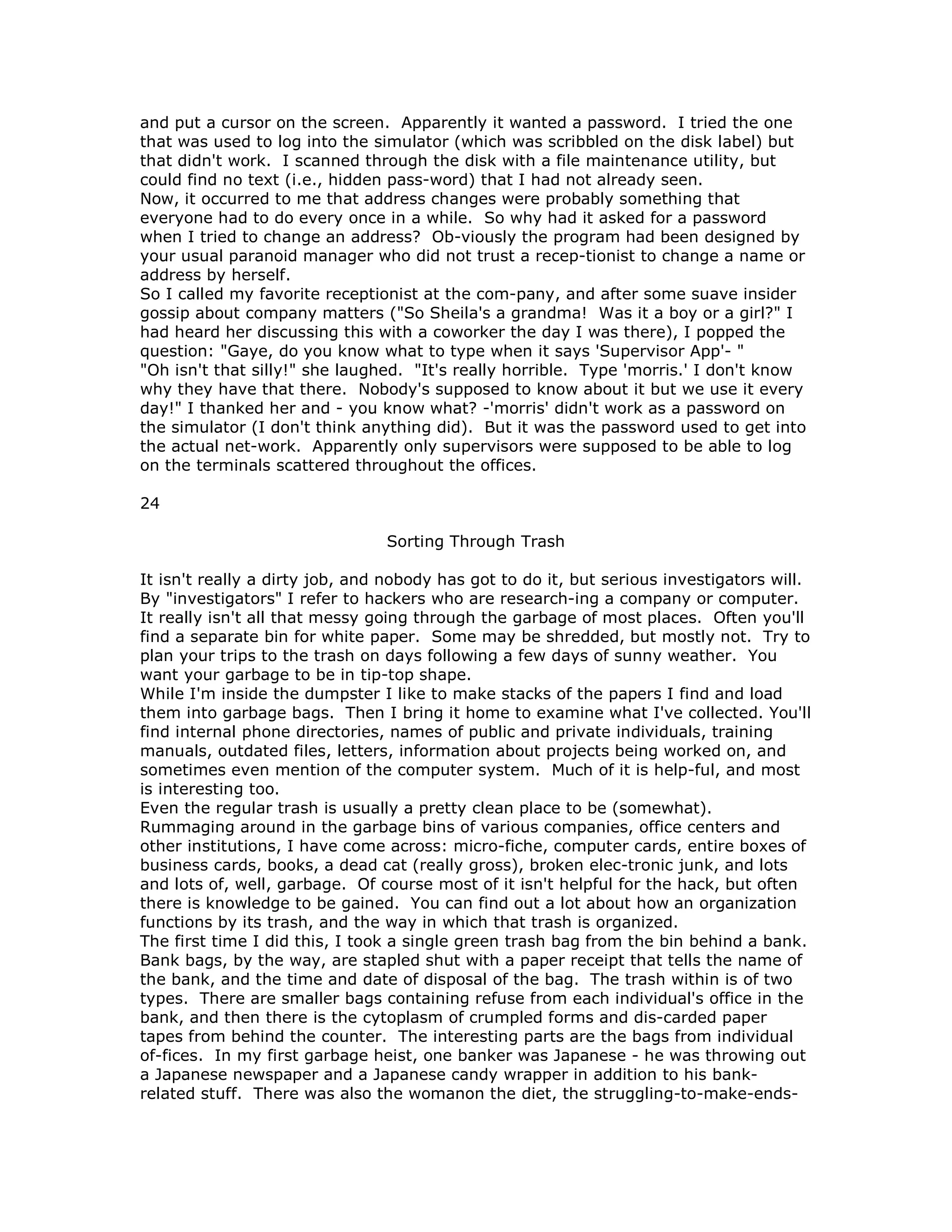 and put a cursor on the screen. Apparently it wanted a password. I tried the one
that was used to log into the simulator (which was scribbled on the disk label) but
that didn't work. I scanned through the disk with a file maintenance utility, but
could find no text (i.e., hidden pass-word) that I had not already seen.
Now, it occurred to me that address changes were probably something that
everyone had to do every once in a while. So why had it asked for a password
when I tried to change an address? Ob-viously the program had been designed by
your usual paranoid manager who did not trust a recep-tionist to change a name or
address by herself.
So I called my favorite receptionist at the com-pany, and after some suave insider
gossip about company matters ("So Sheila's a grandma! Was it a boy or a girl?" I
had heard her discussing this with a coworker the day I was there), I popped the
question: "Gaye, do you know what to type when it says 'Supervisor App'- "
"Oh isn't that silly!" she laughed. "It's really horrible. Type 'morris.' I don't know
why they have that there. Nobody's supposed to know about it but we use it every
day!" I thanked her and - you know what? -'morris' didn't work as a password on
the simulator (I don't think anything did). But it was the password used to get into
the actual net-work. Apparently only supervisors were supposed to be able to log
on the terminals scattered throughout the offices.
24
Sorting Through Trash
It isn't really a dirty job, and nobody has got to do it, but serious investigators will.
By "investigators" I refer to hackers who are research-ing a company or computer.
It really isn't all that messy going through the garbage of most places. Often you'll
find a separate bin for white paper. Some may be shredded, but mostly not. Try to
plan your trips to the trash on days following a few days of sunny weather. You
want your garbage to be in tip-top shape.
While I'm inside the dumpster I like to make stacks of the papers I find and load
them into garbage bags. Then I bring it home to examine what I've collected. You'll
find internal phone directories, names of public and private individuals, training
manuals, outdated files, letters, information about projects being worked on, and
sometimes even mention of the computer system. Much of it is help-ful, and most
is interesting too.
Even the regular trash is usually a pretty clean place to be (somewhat).
Rummaging around in the garbage bins of various companies, office centers and
other institutions, I have come across: micro-fiche, computer cards, entire boxes of
business cards, books, a dead cat (really gross), broken elec-tronic junk, and lots
and lots of, well, garbage. Of course most of it isn't helpful for the hack, but often
there is knowledge to be gained. You can find out a lot about how an organization
functions by its trash, and the way in which that trash is organized.
The first time I did this, I took a single green trash bag from the bin behind a bank.
Bank bags, by the way, are stapled shut with a paper receipt that tells the name of
the bank, and the time and date of disposal of the bag. The trash within is of two
types. There are smaller bags containing refuse from each individual's office in the
bank, and then there is the cytoplasm of crumpled forms and dis-carded paper
tapes from behind the counter. The interesting parts are the bags from individual
of-fices. In my first garbage heist, one banker was Japanese - he was throwing out
a Japanese newspaper and a Japanese candy wrapper in addition to his bank-
related stuff. There was also the womanon the diet, the struggling-to-make-ends-
 