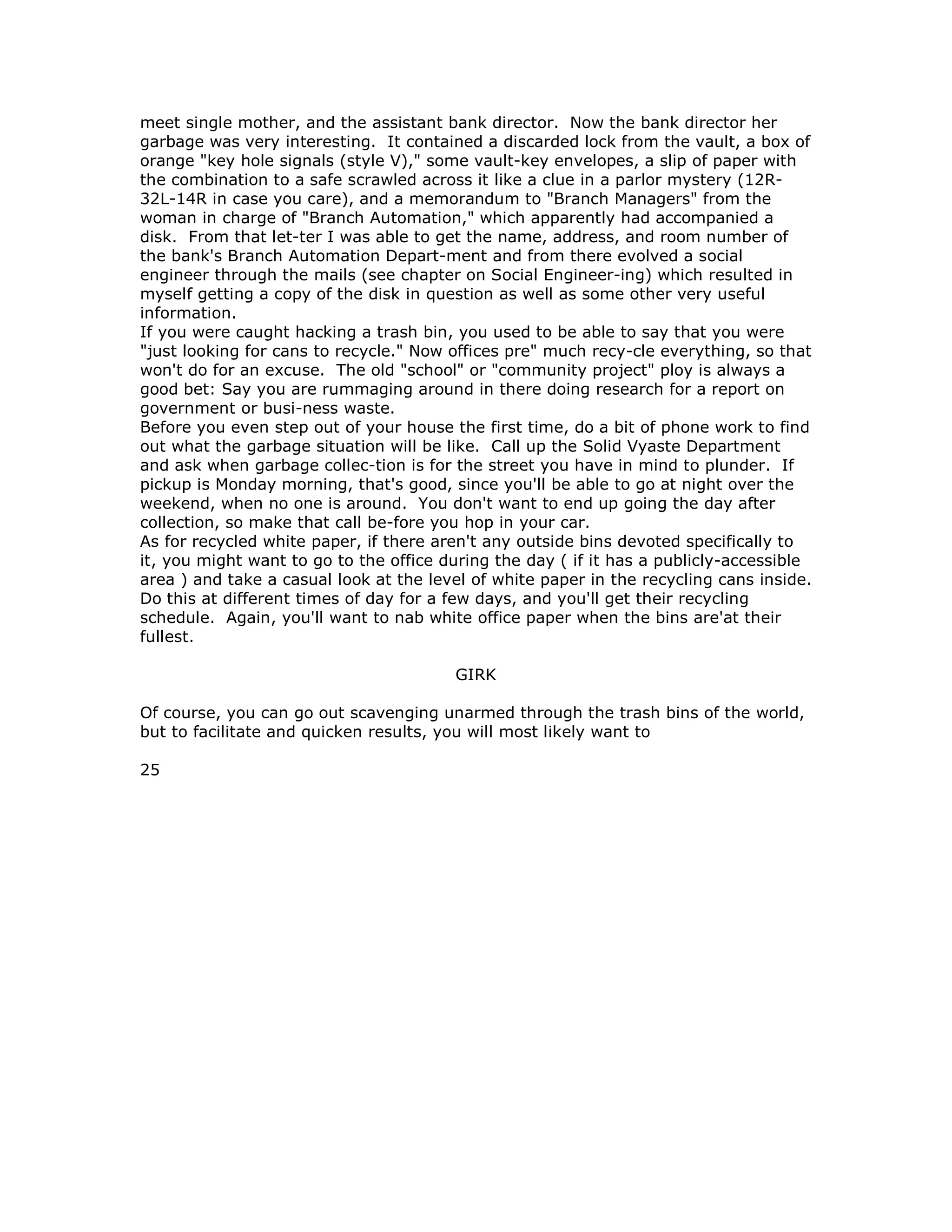 meet single mother, and the assistant bank director. Now the bank director her
garbage was very interesting. It contained a discarded lock from the vault, a box of
orange "key hole signals (style V)," some vault-key envelopes, a slip of paper with
the combination to a safe scrawled across it like a clue in a parlor mystery (12R-
32L-14R in case you care), and a memorandum to "Branch Managers" from the
woman in charge of "Branch Automation," which apparently had accompanied a
disk. From that let-ter I was able to get the name, address, and room number of
the bank's Branch Automation Depart-ment and from there evolved a social
engineer through the mails (see chapter on Social Engineer-ing) which resulted in
myself getting a copy of the disk in question as well as some other very useful
information.
If you were caught hacking a trash bin, you used to be able to say that you were
"just looking for cans to recycle." Now offices pre" much recy-cle everything, so that
won't do for an excuse. The old "school" or "community project" ploy is always a
good bet: Say you are rummaging around in there doing research for a report on
government or busi-ness waste.
Before you even step out of your house the first time, do a bit of phone work to find
out what the garbage situation will be like. Call up the Solid Vyaste Department
and ask when garbage collec-tion is for the street you have in mind to plunder. If
pickup is Monday morning, that's good, since you'll be able to go at night over the
weekend, when no one is around. You don't want to end up going the day after
collection, so make that call be-fore you hop in your car.
As for recycled white paper, if there aren't any outside bins devoted specifically to
it, you might want to go to the office during the day ( if it has a publicly-accessible
area ) and take a casual look at the level of white paper in the recycling cans inside.
Do this at different times of day for a few days, and you'll get their recycling
schedule. Again, you'll want to nab white office paper when the bins are'at their
fullest.
GIRK
Of course, you can go out scavenging unarmed through the trash bins of the world,
but to facilitate and quicken results, you will most likely want to
25
 