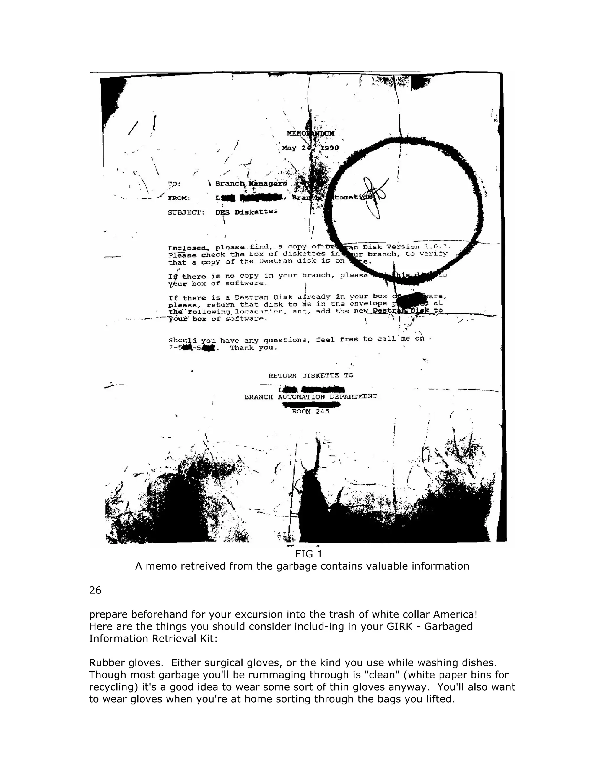FIG 1
A memo retreived from the garbage contains valuable information
26
prepare beforehand for your excursion into the trash of white collar America!
Here are the things you should consider includ-ing in your GIRK - Garbaged
Information Retrieval Kit:
Rubber gloves. Either surgical gloves, or the kind you use while washing dishes.
Though most garbage you'll be rummaging through is "clean" (white paper bins for
recycling) it's a good idea to wear some sort of thin gloves anyway. You'll also want
to wear gloves when you're at home sorting through the bags you lifted.
 