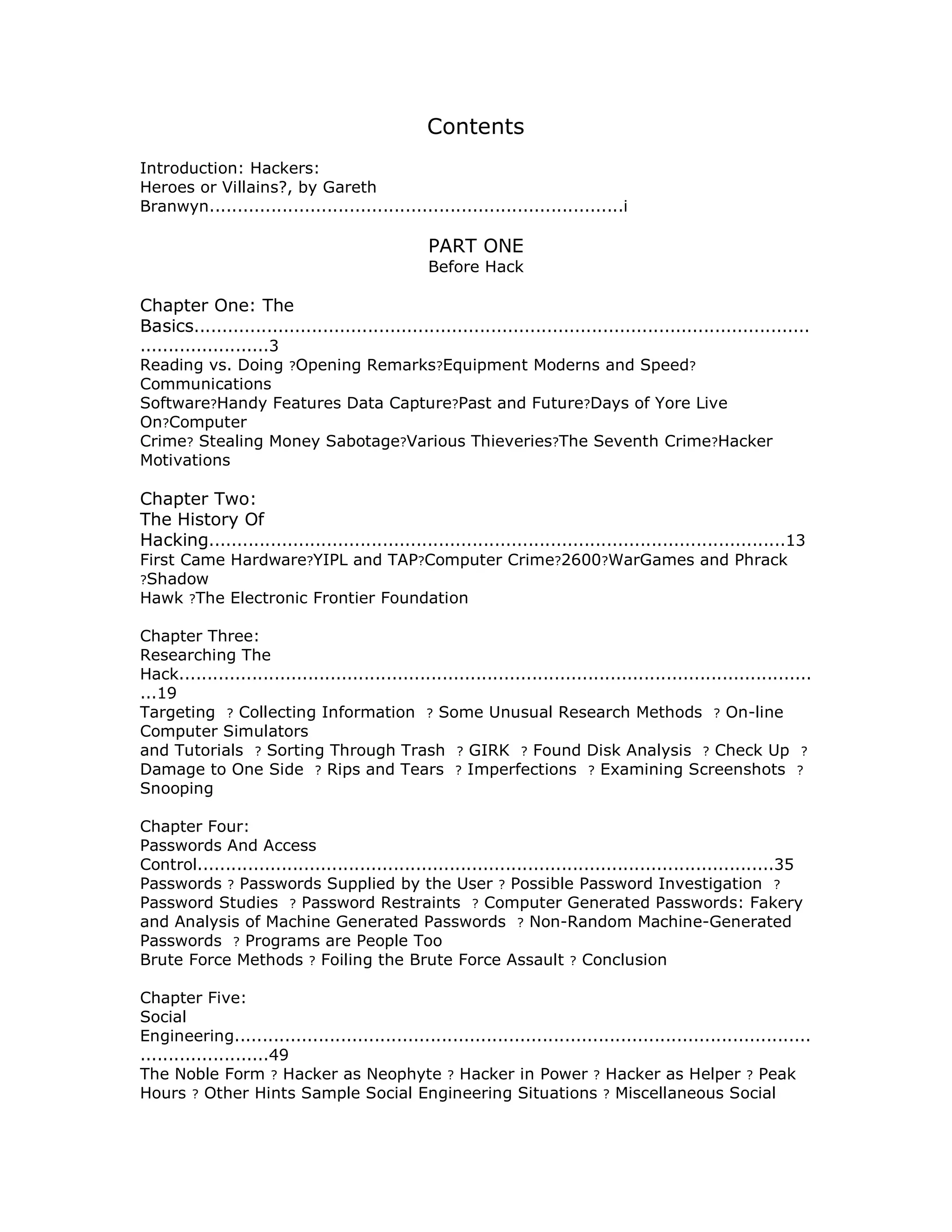 Contents
Introduction: Hackers:
Heroes or Villains?, by Gareth
Branwyn..........................................................................i
PART ONE
Before Hack
Chapter One: The
Basics..............................................................................................................
.......................3
Reading vs. Doing ?Opening Remarks?Equipment Moderns and Speed?
Communications
Software?Handy Features Data Capture?Past and Future?Days of Yore Live
On?Computer
Crime? Stealing Money Sabotage?Various Thieveries?The Seventh Crime?Hacker
Motivations
Chapter Two:
The History Of
Hacking.......................................................................................................13
First Came Hardware?YIPL and TAP?Computer Crime?2600?WarGames and Phrack
?Shadow
Hawk ?The Electronic Frontier Foundation
Chapter Three:
Researching The
Hack.................................................................................................................
...19
Targeting ? Collecting Information ? Some Unusual Research Methods ? On-line
Computer Simulators
and Tutorials ? Sorting Through Trash ? GIRK ? Found Disk Analysis ? Check Up ?
Damage to One Side ? Rips and Tears ? Imperfections ? Examining Screenshots ?
Snooping
Chapter Four:
Passwords And Access
Control.......................................................................................................35
Passwords ? Passwords Supplied by the User ? Possible Password Investigation ?
Password Studies ? Password Restraints ? Computer Generated Passwords: Fakery
and Analysis of Machine Generated Passwords ? Non-Random Machine-Generated
Passwords ? Programs are People Too
Brute Force Methods ? Foiling the Brute Force Assault ? Conclusion
Chapter Five:
Social
Engineering.......................................................................................................
.......................49
The Noble Form ? Hacker as Neophyte ? Hacker in Power ? Hacker as Helper ? Peak
Hours ? Other Hints Sample Social Engineering Situations ? Miscellaneous Social
 