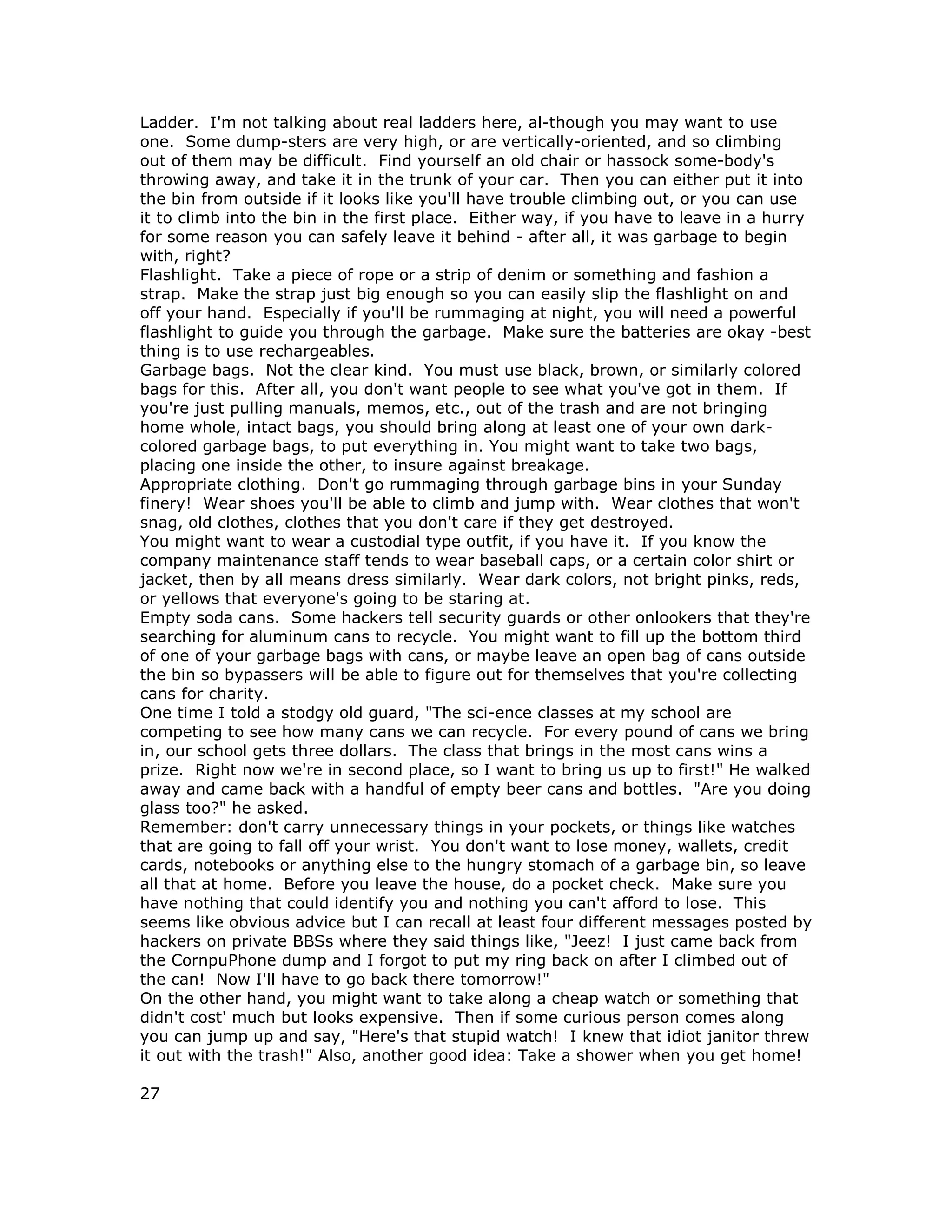 Ladder. I'm not talking about real ladders here, al-though you may want to use
one. Some dump-sters are very high, or are vertically-oriented, and so climbing
out of them may be difficult. Find yourself an old chair or hassock some-body's
throwing away, and take it in the trunk of your car. Then you can either put it into
the bin from outside if it looks like you'll have trouble climbing out, or you can use
it to climb into the bin in the first place. Either way, if you have to leave in a hurry
for some reason you can safely leave it behind - after all, it was garbage to begin
with, right?
Flashlight. Take a piece of rope or a strip of denim or something and fashion a
strap. Make the strap just big enough so you can easily slip the flashlight on and
off your hand. Especially if you'll be rummaging at night, you will need a powerful
flashlight to guide you through the garbage. Make sure the batteries are okay -best
thing is to use rechargeables.
Garbage bags. Not the clear kind. You must use black, brown, or similarly colored
bags for this. After all, you don't want people to see what you've got in them. If
you're just pulling manuals, memos, etc., out of the trash and are not bringing
home whole, intact bags, you should bring along at least one of your own dark-
colored garbage bags, to put everything in. You might want to take two bags,
placing one inside the other, to insure against breakage.
Appropriate clothing. Don't go rummaging through garbage bins in your Sunday
finery! Wear shoes you'll be able to climb and jump with. Wear clothes that won't
snag, old clothes, clothes that you don't care if they get destroyed.
You might want to wear a custodial type outfit, if you have it. If you know the
company maintenance staff tends to wear baseball caps, or a certain color shirt or
jacket, then by all means dress similarly. Wear dark colors, not bright pinks, reds,
or yellows that everyone's going to be staring at.
Empty soda cans. Some hackers tell security guards or other onlookers that they're
searching for aluminum cans to recycle. You might want to fill up the bottom third
of one of your garbage bags with cans, or maybe leave an open bag of cans outside
the bin so bypassers will be able to figure out for themselves that you're collecting
cans for charity.
One time I told a stodgy old guard, "The sci-ence classes at my school are
competing to see how many cans we can recycle. For every pound of cans we bring
in, our school gets three dollars. The class that brings in the most cans wins a
prize. Right now we're in second place, so I want to bring us up to first!" He walked
away and came back with a handful of empty beer cans and bottles. "Are you doing
glass too?" he asked.
Remember: don't carry unnecessary things in your pockets, or things like watches
that are going to fall off your wrist. You don't want to lose money, wallets, credit
cards, notebooks or anything else to the hungry stomach of a garbage bin, so leave
all that at home. Before you leave the house, do a pocket check. Make sure you
have nothing that could identify you and nothing you can't afford to lose. This
seems like obvious advice but I can recall at least four different messages posted by
hackers on private BBSs where they said things like, "Jeez! I just came back from
the CornpuPhone dump and I forgot to put my ring back on after I climbed out of
the can! Now I'll have to go back there tomorrow!"
On the other hand, you might want to take along a cheap watch or something that
didn't cost' much but looks expensive. Then if some curious person comes along
you can jump up and say, "Here's that stupid watch! I knew that idiot janitor threw
it out with the trash!" Also, another good idea: Take a shower when you get home!
27
 