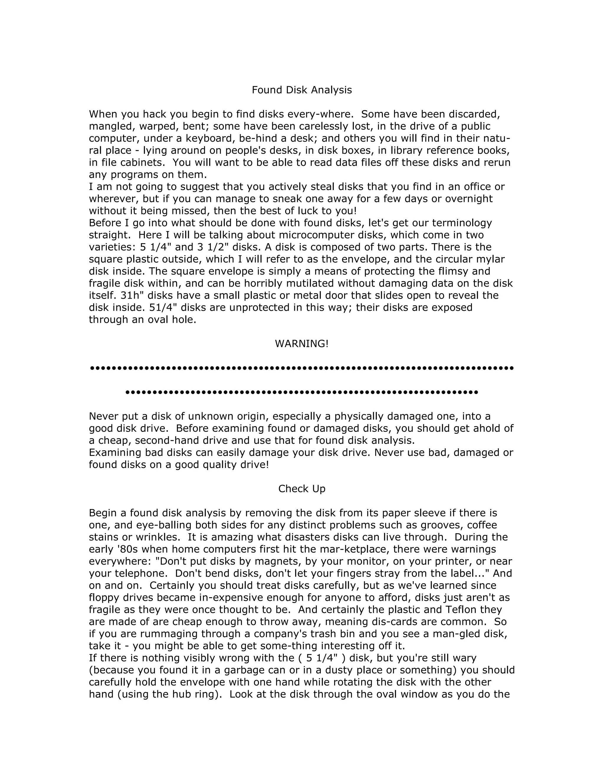 Found Disk Analysis
When you hack you begin to find disks every-where. Some have been discarded,
mangled, warped, bent; some have been carelessly lost, in the drive of a public
computer, under a keyboard, be-hind a desk; and others you will find in their natu-
ral place - lying around on people's desks, in disk boxes, in library reference books,
in file cabinets. You will want to be able to read data files off these disks and rerun
any programs on them.
I am not going to suggest that you actively steal disks that you find in an office or
wherever, but if you can manage to sneak one away for a few days or overnight
without it being missed, then the best of luck to you!
Before I go into what should be done with found disks, let's get our terminology
straight. Here I will be talking about microcomputer disks, which come in two
varieties: 5 1/4" and 3 1/2" disks. A disk is composed of two parts. There is the
square plastic outside, which I will refer to as the envelope, and the circular mylar
disk inside. The square envelope is simply a means of protecting the flimsy and
fragile disk within, and can be horribly mutilated without damaging data on the disk
itself. 31h" disks have a small plastic or metal door that slides open to reveal the
disk inside. 51/4" disks are unprotected in this way; their disks are exposed
through an oval hole.
WARNING!
••••••••••••••••••••••••••••••••••••••••••••••••••••••••••••••••••••••••••••••
•••••••••••••••••••••••••••••••••••••••••••••••••••••••••••••••••
Never put a disk of unknown origin, especially a physically damaged one, into a
good disk drive. Before examining found or damaged disks, you should get ahold of
a cheap, second-hand drive and use that for found disk analysis.
Examining bad disks can easily damage your disk drive. Never use bad, damaged or
found disks on a good quality drive!
Check Up
Begin a found disk analysis by removing the disk from its paper sleeve if there is
one, and eye-balling both sides for any distinct problems such as grooves, coffee
stains or wrinkles. It is amazing what disasters disks can live through. During the
early '80s when home computers first hit the mar-ketplace, there were warnings
everywhere: "Don't put disks by magnets, by your monitor, on your printer, or near
your telephone. Don't bend disks, don't let your fingers stray from the label..." And
on and on. Certainly you should treat disks carefully, but as we've learned since
floppy drives became in-expensive enough for anyone to afford, disks just aren't as
fragile as they were once thought to be. And certainly the plastic and Teflon they
are made of are cheap enough to throw away, meaning dis-cards are common. So
if you are rummaging through a company's trash bin and you see a man-gled disk,
take it - you might be able to get some-thing interesting off it.
If there is nothing visibly wrong with the ( 5 1/4" ) disk, but you're still wary
(because you found it in a garbage can or in a dusty place or something) you should
carefully hold the envelope with one hand while rotating the disk with the other
hand (using the hub ring). Look at the disk through the oval window as you do the
 