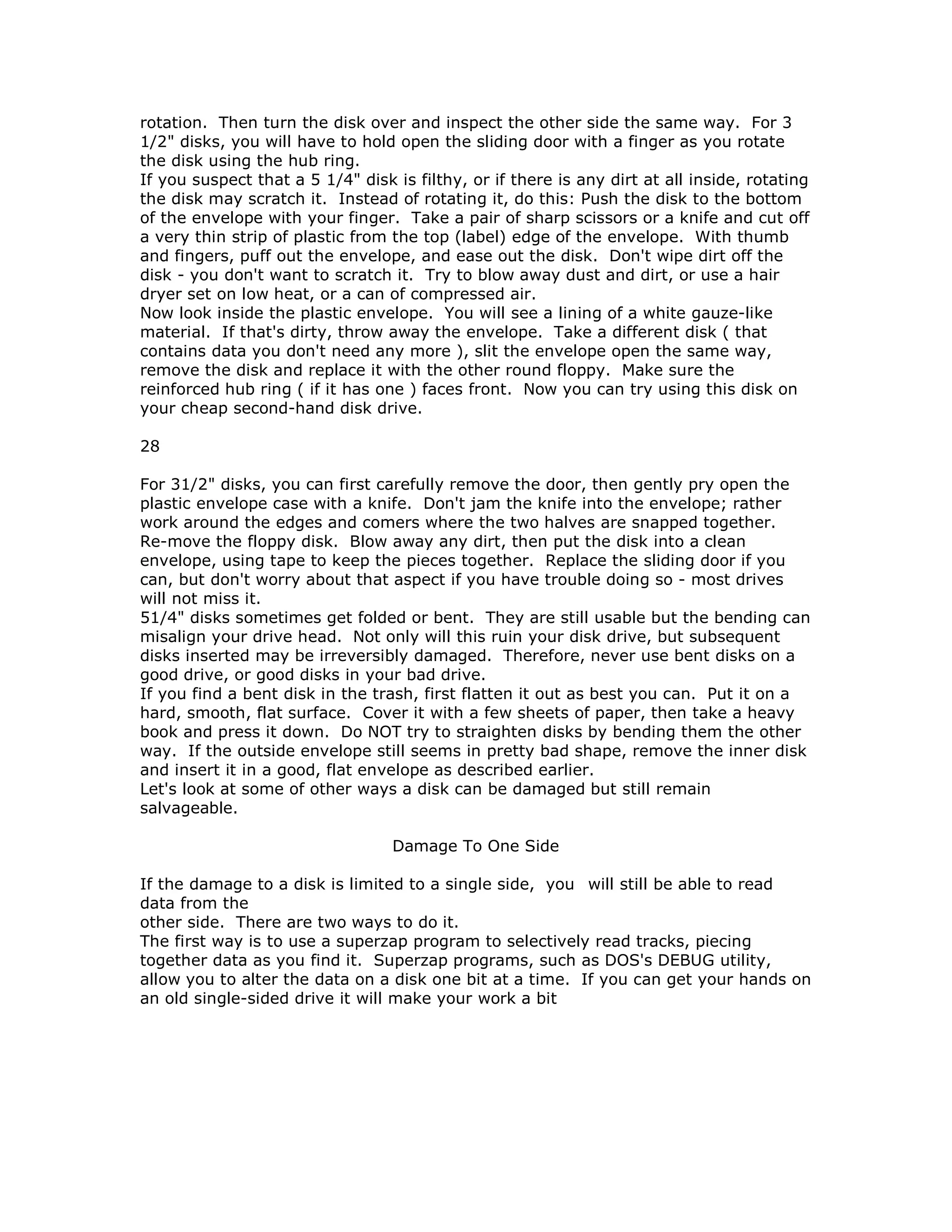 rotation. Then turn the disk over and inspect the other side the same way. For 3
1/2" disks, you will have to hold open the sliding door with a finger as you rotate
the disk using the hub ring.
If you suspect that a 5 1/4" disk is filthy, or if there is any dirt at all inside, rotating
the disk may scratch it. Instead of rotating it, do this: Push the disk to the bottom
of the envelope with your finger. Take a pair of sharp scissors or a knife and cut off
a very thin strip of plastic from the top (label) edge of the envelope. With thumb
and fingers, puff out the envelope, and ease out the disk. Don't wipe dirt off the
disk - you don't want to scratch it. Try to blow away dust and dirt, or use a hair
dryer set on low heat, or a can of compressed air.
Now look inside the plastic envelope. You will see a lining of a white gauze-like
material. If that's dirty, throw away the envelope. Take a different disk ( that
contains data you don't need any more ), slit the envelope open the same way,
remove the disk and replace it with the other round floppy. Make sure the
reinforced hub ring ( if it has one ) faces front. Now you can try using this disk on
your cheap second-hand disk drive.
28
For 31/2" disks, you can first carefully remove the door, then gently pry open the
plastic envelope case with a knife. Don't jam the knife into the envelope; rather
work around the edges and comers where the two halves are snapped together.
Re-move the floppy disk. Blow away any dirt, then put the disk into a clean
envelope, using tape to keep the pieces together. Replace the sliding door if you
can, but don't worry about that aspect if you have trouble doing so - most drives
will not miss it.
51/4" disks sometimes get folded or bent. They are still usable but the bending can
misalign your drive head. Not only will this ruin your disk drive, but subsequent
disks inserted may be irreversibly damaged. Therefore, never use bent disks on a
good drive, or good disks in your bad drive.
If you find a bent disk in the trash, first flatten it out as best you can. Put it on a
hard, smooth, flat surface. Cover it with a few sheets of paper, then take a heavy
book and press it down. Do NOT try to straighten disks by bending them the other
way. If the outside envelope still seems in pretty bad shape, remove the inner disk
and insert it in a good, flat envelope as described earlier.
Let's look at some of other ways a disk can be damaged but still remain
salvageable.
Damage To One Side
If the damage to a disk is limited to a single side, you will still be able to read
data from the
other side. There are two ways to do it.
The first way is to use a superzap program to selectively read tracks, piecing
together data as you find it. Superzap programs, such as DOS's DEBUG utility,
allow you to alter the data on a disk one bit at a time. If you can get your hands on
an old single-sided drive it will make your work a bit
 