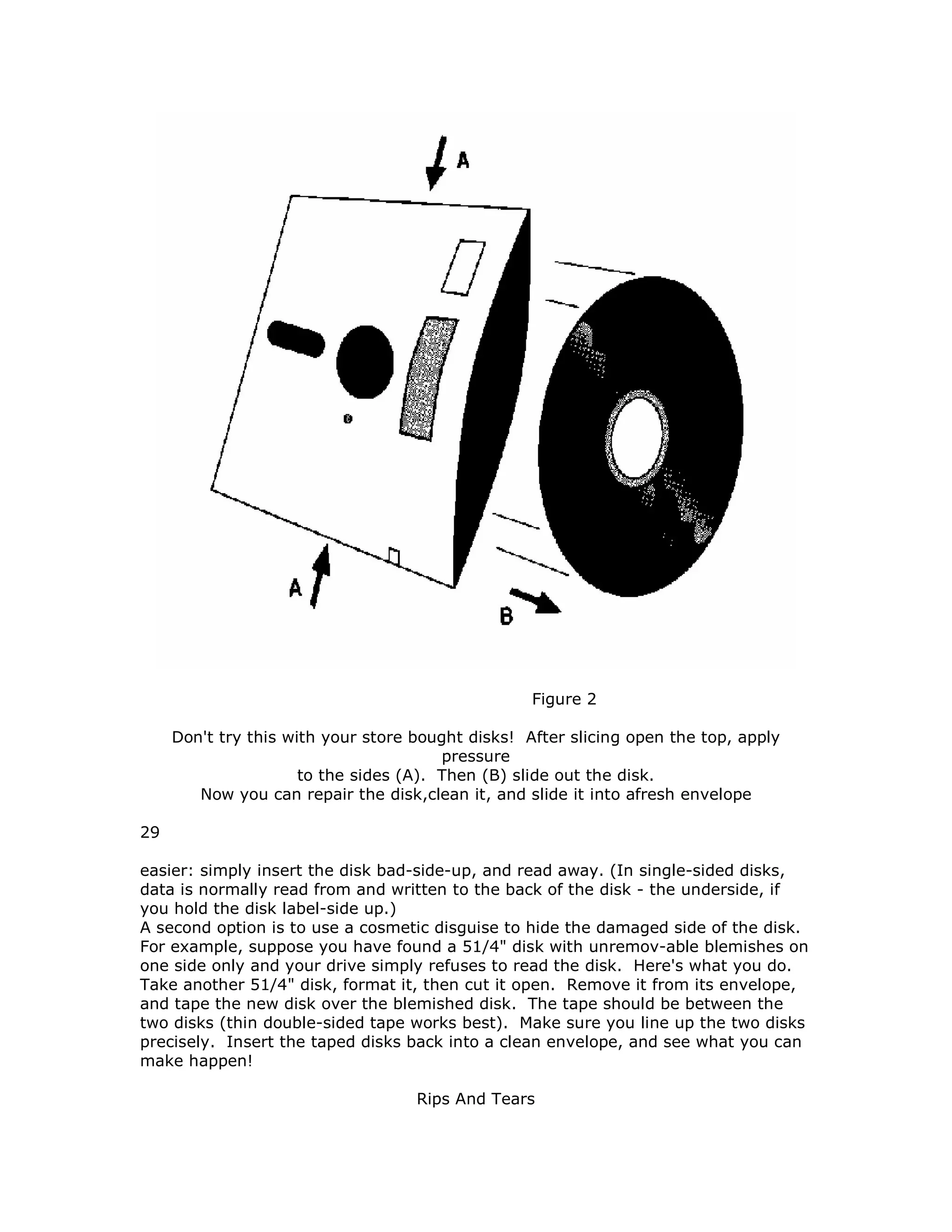 Figure 2
Don't try this with your store bought disks! After slicing open the top, apply
pressure
to the sides (A). Then (B) slide out the disk.
Now you can repair the disk,clean it, and slide it into afresh envelope
29
easier: simply insert the disk bad-side-up, and read away. (In single-sided disks,
data is normally read from and written to the back of the disk - the underside, if
you hold the disk label-side up.)
A second option is to use a cosmetic disguise to hide the damaged side of the disk.
For example, suppose you have found a 51/4" disk with unremov-able blemishes on
one side only and your drive simply refuses to read the disk. Here's what you do.
Take another 51/4" disk, format it, then cut it open. Remove it from its envelope,
and tape the new disk over the blemished disk. The tape should be between the
two disks (thin double-sided tape works best). Make sure you line up the two disks
precisely. Insert the taped disks back into a clean envelope, and see what you can
make happen!
Rips And Tears
 