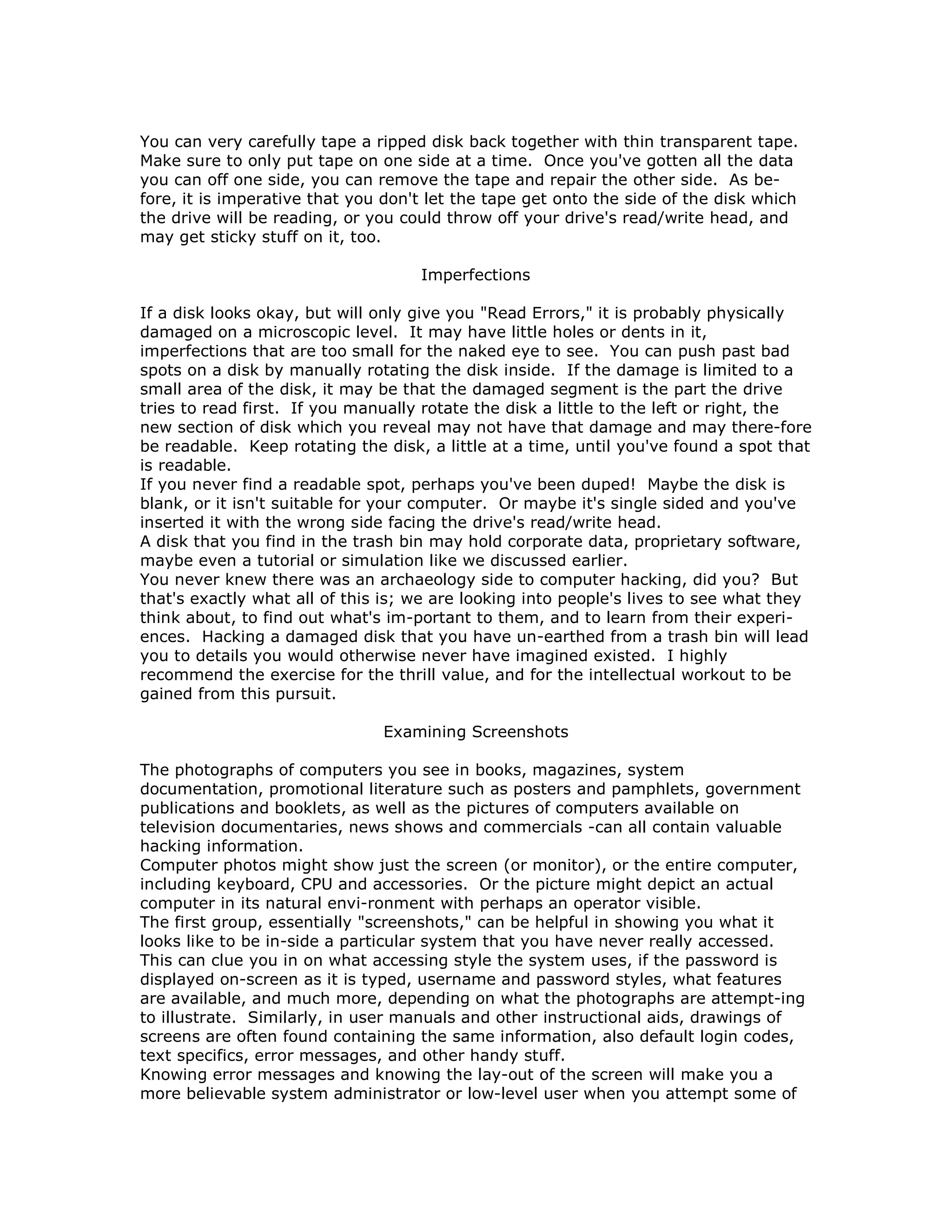You can very carefully tape a ripped disk back together with thin transparent tape.
Make sure to only put tape on one side at a time. Once you've gotten all the data
you can off one side, you can remove the tape and repair the other side. As be-
fore, it is imperative that you don't let the tape get onto the side of the disk which
the drive will be reading, or you could throw off your drive's read/write head, and
may get sticky stuff on it, too.
Imperfections
If a disk looks okay, but will only give you "Read Errors," it is probably physically
damaged on a microscopic level. It may have little holes or dents in it,
imperfections that are too small for the naked eye to see. You can push past bad
spots on a disk by manually rotating the disk inside. If the damage is limited to a
small area of the disk, it may be that the damaged segment is the part the drive
tries to read first. If you manually rotate the disk a little to the left or right, the
new section of disk which you reveal may not have that damage and may there-fore
be readable. Keep rotating the disk, a little at a time, until you've found a spot that
is readable.
If you never find a readable spot, perhaps you've been duped! Maybe the disk is
blank, or it isn't suitable for your computer. Or maybe it's single sided and you've
inserted it with the wrong side facing the drive's read/write head.
A disk that you find in the trash bin may hold corporate data, proprietary software,
maybe even a tutorial or simulation like we discussed earlier.
You never knew there was an archaeology side to computer hacking, did you? But
that's exactly what all of this is; we are looking into people's lives to see what they
think about, to find out what's im-portant to them, and to learn from their experi-
ences. Hacking a damaged disk that you have un-earthed from a trash bin will lead
you to details you would otherwise never have imagined existed. I highly
recommend the exercise for the thrill value, and for the intellectual workout to be
gained from this pursuit.
Examining Screenshots
The photographs of computers you see in books, magazines, system
documentation, promotional literature such as posters and pamphlets, government
publications and booklets, as well as the pictures of computers available on
television documentaries, news shows and commercials -can all contain valuable
hacking information.
Computer photos might show just the screen (or monitor), or the entire computer,
including keyboard, CPU and accessories. Or the picture might depict an actual
computer in its natural envi-ronment with perhaps an operator visible.
The first group, essentially "screenshots," can be helpful in showing you what it
looks like to be in-side a particular system that you have never really accessed.
This can clue you in on what accessing style the system uses, if the password is
displayed on-screen as it is typed, username and password styles, what features
are available, and much more, depending on what the photographs are attempt-ing
to illustrate. Similarly, in user manuals and other instructional aids, drawings of
screens are often found containing the same information, also default login codes,
text specifics, error messages, and other handy stuff.
Knowing error messages and knowing the lay-out of the screen will make you a
more believable system administrator or low-level user when you attempt some of
 