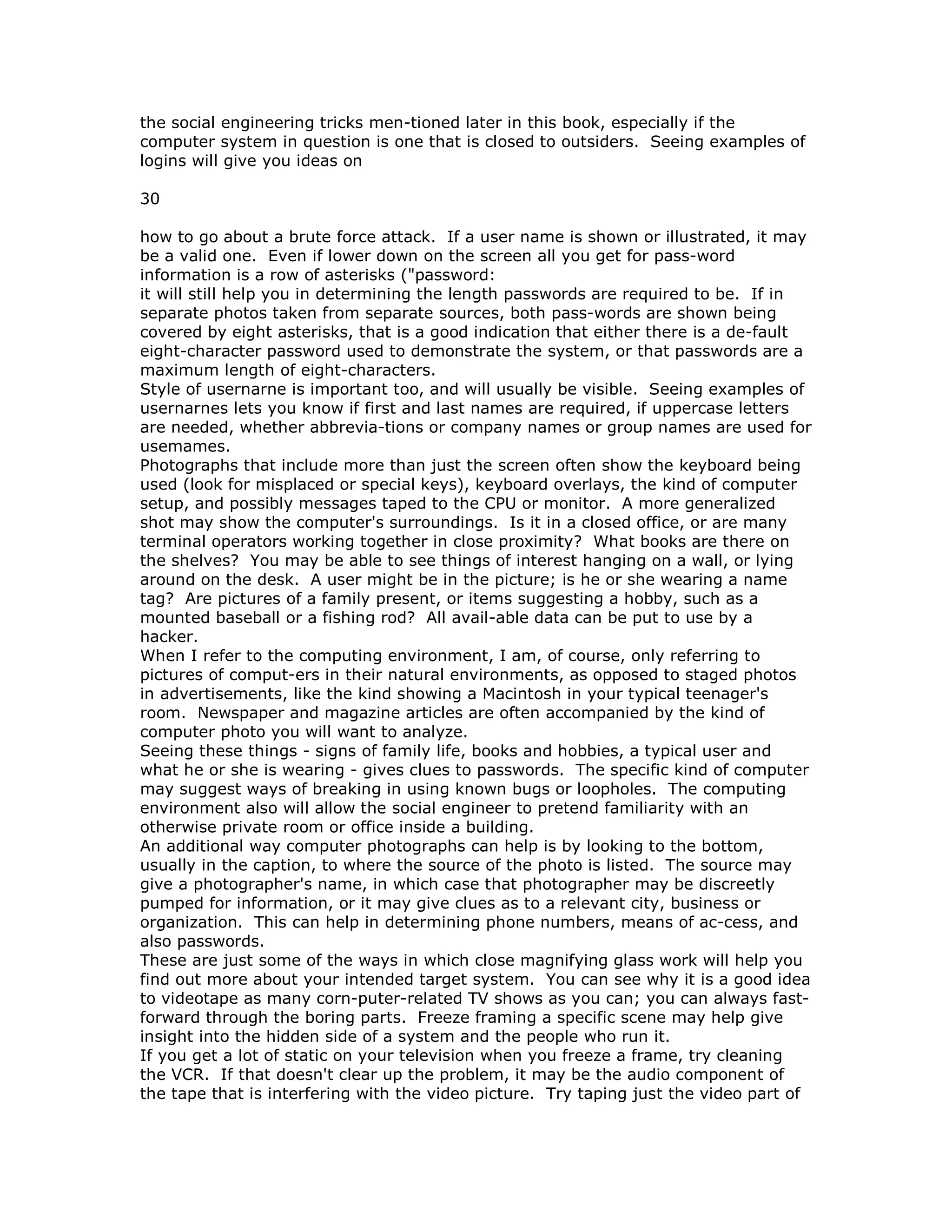 the social engineering tricks men-tioned later in this book, especially if the
computer system in question is one that is closed to outsiders. Seeing examples of
logins will give you ideas on
30
how to go about a brute force attack. If a user name is shown or illustrated, it may
be a valid one. Even if lower down on the screen all you get for pass-word
information is a row of asterisks ("password:
it will still help you in determining the length passwords are required to be. If in
separate photos taken from separate sources, both pass-words are shown being
covered by eight asterisks, that is a good indication that either there is a de-fault
eight-character password used to demonstrate the system, or that passwords are a
maximum length of eight-characters.
Style of usernarne is important too, and will usually be visible. Seeing examples of
usernarnes lets you know if first and last names are required, if uppercase letters
are needed, whether abbrevia-tions or company names or group names are used for
usemames.
Photographs that include more than just the screen often show the keyboard being
used (look for misplaced or special keys), keyboard overlays, the kind of computer
setup, and possibly messages taped to the CPU or monitor. A more generalized
shot may show the computer's surroundings. Is it in a closed office, or are many
terminal operators working together in close proximity? What books are there on
the shelves? You may be able to see things of interest hanging on a wall, or lying
around on the desk. A user might be in the picture; is he or she wearing a name
tag? Are pictures of a family present, or items suggesting a hobby, such as a
mounted baseball or a fishing rod? All avail-able data can be put to use by a
hacker.
When I refer to the computing environment, I am, of course, only referring to
pictures of comput-ers in their natural environments, as opposed to staged photos
in advertisements, like the kind showing a Macintosh in your typical teenager's
room. Newspaper and magazine articles are often accompanied by the kind of
computer photo you will want to analyze.
Seeing these things - signs of family life, books and hobbies, a typical user and
what he or she is wearing - gives clues to passwords. The specific kind of computer
may suggest ways of breaking in using known bugs or loopholes. The computing
environment also will allow the social engineer to pretend familiarity with an
otherwise private room or office inside a building.
An additional way computer photographs can help is by looking to the bottom,
usually in the caption, to where the source of the photo is listed. The source may
give a photographer's name, in which case that photographer may be discreetly
pumped for information, or it may give clues as to a relevant city, business or
organization. This can help in determining phone numbers, means of ac-cess, and
also passwords.
These are just some of the ways in which close magnifying glass work will help you
find out more about your intended target system. You can see why it is a good idea
to videotape as many corn-puter-related TV shows as you can; you can always fast-
forward through the boring parts. Freeze framing a specific scene may help give
insight into the hidden side of a system and the people who run it.
If you get a lot of static on your television when you freeze a frame, try cleaning
the VCR. If that doesn't clear up the problem, it may be the audio component of
the tape that is interfering with the video picture. Try taping just the video part of
 
