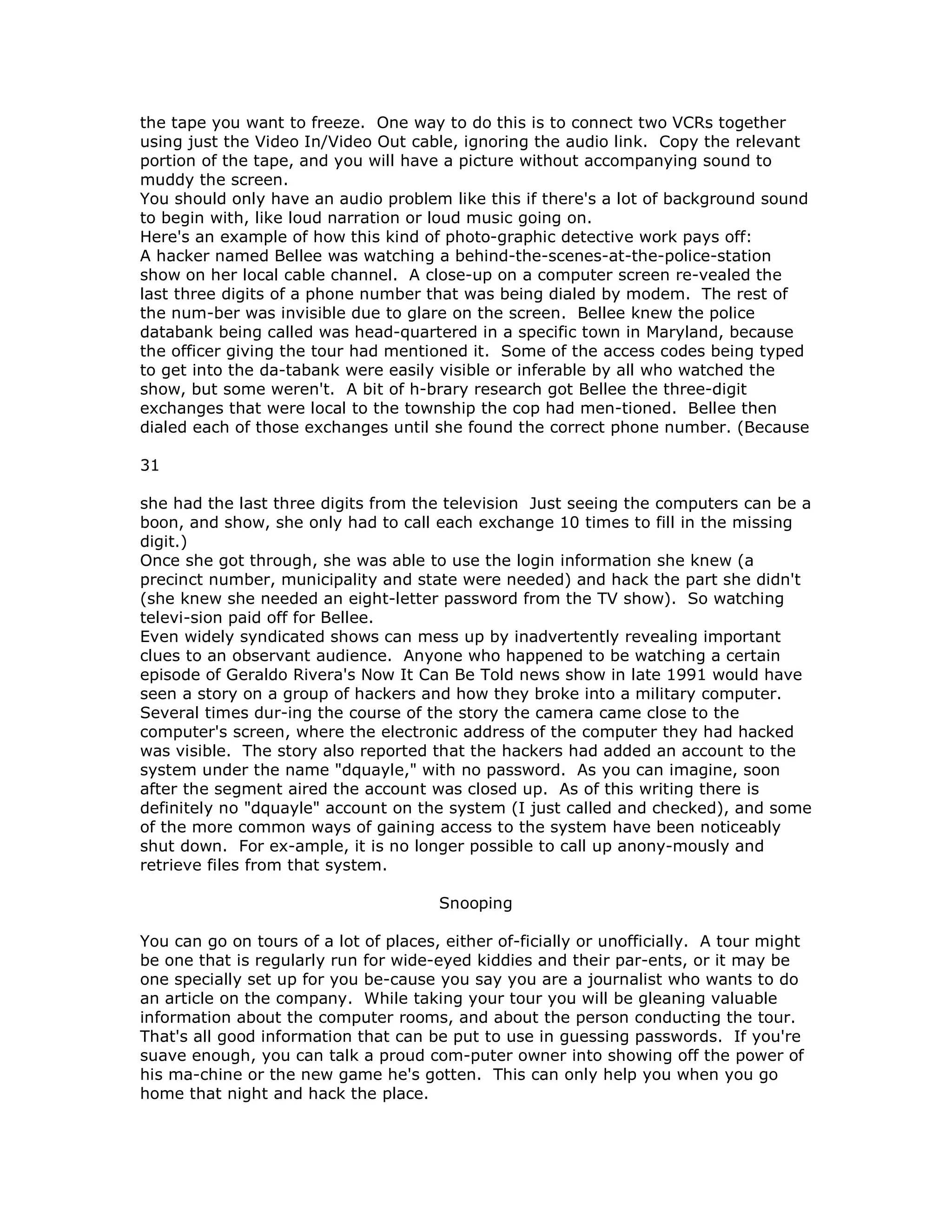 the tape you want to freeze. One way to do this is to connect two VCRs together
using just the Video In/Video Out cable, ignoring the audio link. Copy the relevant
portion of the tape, and you will have a picture without accompanying sound to
muddy the screen.
You should only have an audio problem like this if there's a lot of background sound
to begin with, like loud narration or loud music going on.
Here's an example of how this kind of photo-graphic detective work pays off:
A hacker named Bellee was watching a behind-the-scenes-at-the-police-station
show on her local cable channel. A close-up on a computer screen re-vealed the
last three digits of a phone number that was being dialed by modem. The rest of
the num-ber was invisible due to glare on the screen. Bellee knew the police
databank being called was head-quartered in a specific town in Maryland, because
the officer giving the tour had mentioned it. Some of the access codes being typed
to get into the da-tabank were easily visible or inferable by all who watched the
show, but some weren't. A bit of h-brary research got Bellee the three-digit
exchanges that were local to the township the cop had men-tioned. Bellee then
dialed each of those exchanges until she found the correct phone number. (Because
31
she had the last three digits from the television Just seeing the computers can be a
boon, and show, she only had to call each exchange 10 times to fill in the missing
digit.)
Once she got through, she was able to use the login information she knew (a
precinct number, municipality and state were needed) and hack the part she didn't
(she knew she needed an eight-letter password from the TV show). So watching
televi-sion paid off for Bellee.
Even widely syndicated shows can mess up by inadvertently revealing important
clues to an observant audience. Anyone who happened to be watching a certain
episode of Geraldo Rivera's Now It Can Be Told news show in late 1991 would have
seen a story on a group of hackers and how they broke into a military computer.
Several times dur-ing the course of the story the camera came close to the
computer's screen, where the electronic address of the computer they had hacked
was visible. The story also reported that the hackers had added an account to the
system under the name "dquayle," with no password. As you can imagine, soon
after the segment aired the account was closed up. As of this writing there is
definitely no "dquayle" account on the system (I just called and checked), and some
of the more common ways of gaining access to the system have been noticeably
shut down. For ex-ample, it is no longer possible to call up anony-mously and
retrieve files from that system.
Snooping
You can go on tours of a lot of places, either of-ficially or unofficially. A tour might
be one that is regularly run for wide-eyed kiddies and their par-ents, or it may be
one specially set up for you be-cause you say you are a journalist who wants to do
an article on the company. While taking your tour you will be gleaning valuable
information about the computer rooms, and about the person conducting the tour.
That's all good information that can be put to use in guessing passwords. If you're
suave enough, you can talk a proud com-puter owner into showing off the power of
his ma-chine or the new game he's gotten. This can only help you when you go
home that night and hack the place.
 