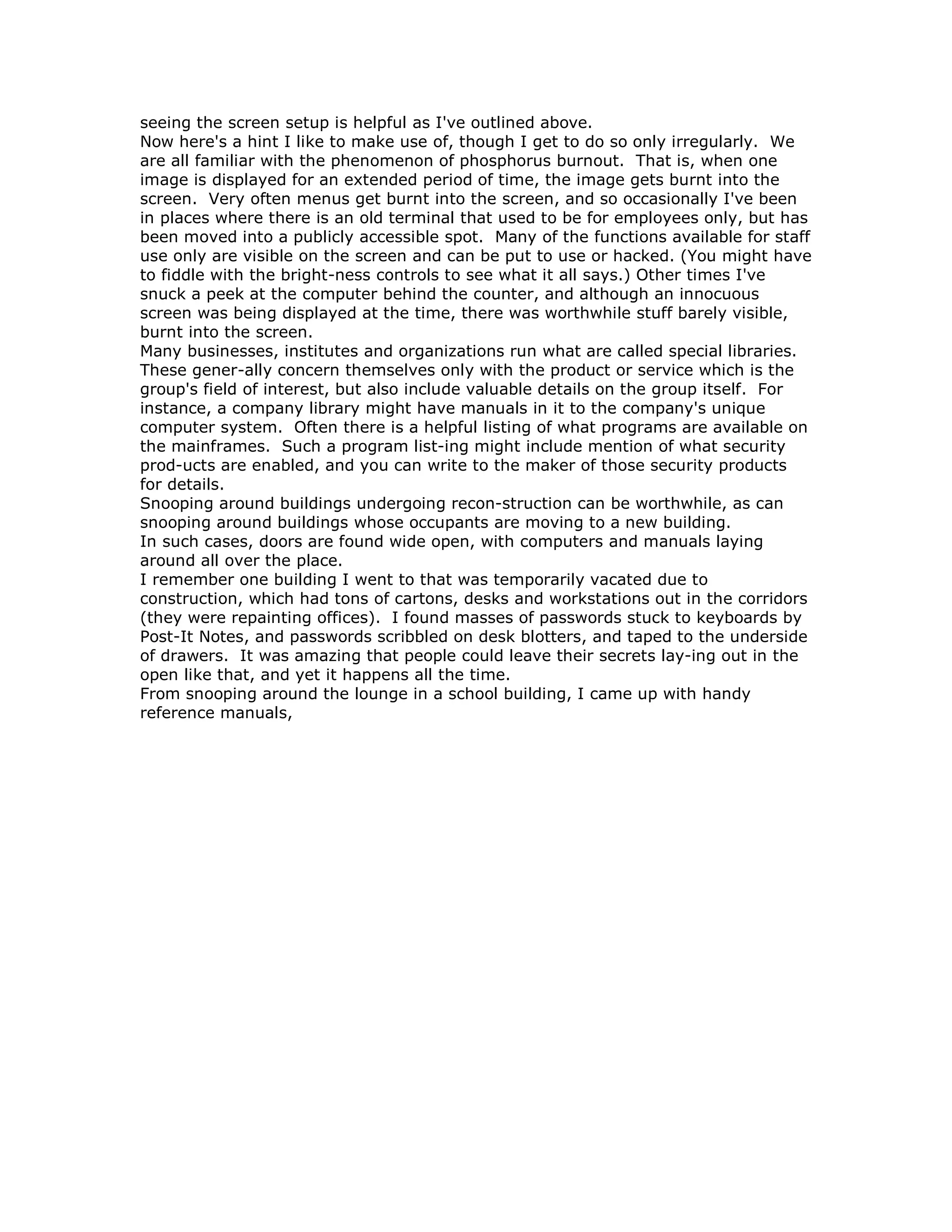 seeing the screen setup is helpful as I've outlined above.
Now here's a hint I like to make use of, though I get to do so only irregularly. We
are all familiar with the phenomenon of phosphorus burnout. That is, when one
image is displayed for an extended period of time, the image gets burnt into the
screen. Very often menus get burnt into the screen, and so occasionally I've been
in places where there is an old terminal that used to be for employees only, but has
been moved into a publicly accessible spot. Many of the functions available for staff
use only are visible on the screen and can be put to use or hacked. (You might have
to fiddle with the bright-ness controls to see what it all says.) Other times I've
snuck a peek at the computer behind the counter, and although an innocuous
screen was being displayed at the time, there was worthwhile stuff barely visible,
burnt into the screen.
Many businesses, institutes and organizations run what are called special libraries.
These gener-ally concern themselves only with the product or service which is the
group's field of interest, but also include valuable details on the group itself. For
instance, a company library might have manuals in it to the company's unique
computer system. Often there is a helpful listing of what programs are available on
the mainframes. Such a program list-ing might include mention of what security
prod-ucts are enabled, and you can write to the maker of those security products
for details.
Snooping around buildings undergoing recon-struction can be worthwhile, as can
snooping around buildings whose occupants are moving to a new building.
In such cases, doors are found wide open, with computers and manuals laying
around all over the place.
I remember one building I went to that was temporarily vacated due to
construction, which had tons of cartons, desks and workstations out in the corridors
(they were repainting offices). I found masses of passwords stuck to keyboards by
Post-It Notes, and passwords scribbled on desk blotters, and taped to the underside
of drawers. It was amazing that people could leave their secrets lay-ing out in the
open like that, and yet it happens all the time.
From snooping around the lounge in a school building, I came up with handy
reference manuals,
 