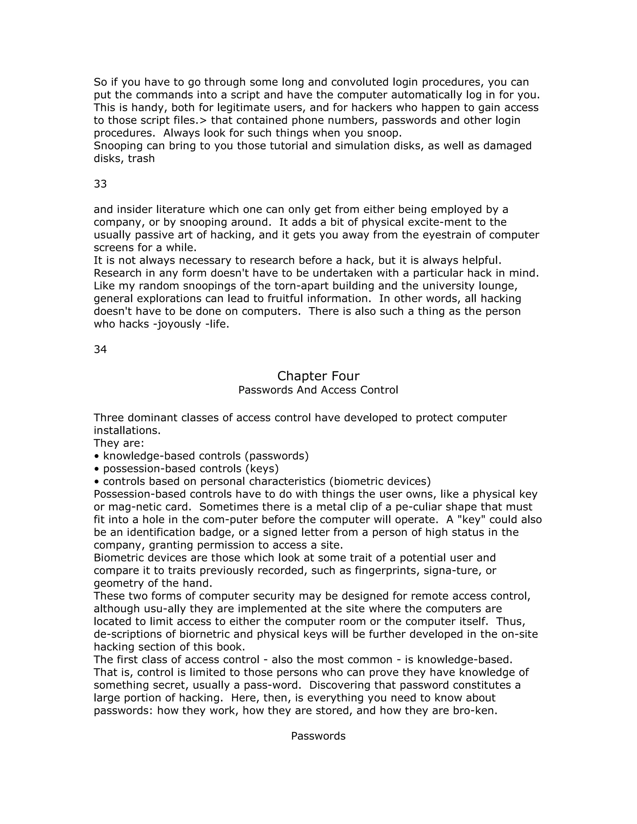 So if you have to go through some long and convoluted login procedures, you can
put the commands into a script and have the computer automatically log in for you.
This is handy, both for legitimate users, and for hackers who happen to gain access
to those script files.> that contained phone numbers, passwords and other login
procedures. Always look for such things when you snoop.
Snooping can bring to you those tutorial and simulation disks, as well as damaged
disks, trash
33
and insider literature which one can only get from either being employed by a
company, or by snooping around. It adds a bit of physical excite-ment to the
usually passive art of hacking, and it gets you away from the eyestrain of computer
screens for a while.
It is not always necessary to research before a hack, but it is always helpful.
Research in any form doesn't have to be undertaken with a particular hack in mind.
Like my random snoopings of the torn-apart building and the university lounge,
general explorations can lead to fruitful information. In other words, all hacking
doesn't have to be done on computers. There is also such a thing as the person
who hacks -joyously -life.
34
Chapter Four
Passwords And Access Control
Three dominant classes of access control have developed to protect computer
installations.
They are:
• knowledge-based controls (passwords)
• possession-based controls (keys)
• controls based on personal characteristics (biometric devices)
Possession-based controls have to do with things the user owns, like a physical key
or mag-netic card. Sometimes there is a metal clip of a pe-culiar shape that must
fit into a hole in the com-puter before the computer will operate. A "key" could also
be an identification badge, or a signed letter from a person of high status in the
company, granting permission to access a site.
Biometric devices are those which look at some trait of a potential user and
compare it to traits previously recorded, such as fingerprints, signa-ture, or
geometry of the hand.
These two forms of computer security may be designed for remote access control,
although usu-ally they are implemented at the site where the computers are
located to limit access to either the computer room or the computer itself. Thus,
de-scriptions of biornetric and physical keys will be further developed in the on-site
hacking section of this book.
The first class of access control - also the most common - is knowledge-based.
That is, control is limited to those persons who can prove they have knowledge of
something secret, usually a pass-word. Discovering that password constitutes a
large portion of hacking. Here, then, is everything you need to know about
passwords: how they work, how they are stored, and how they are bro-ken.
Passwords
 