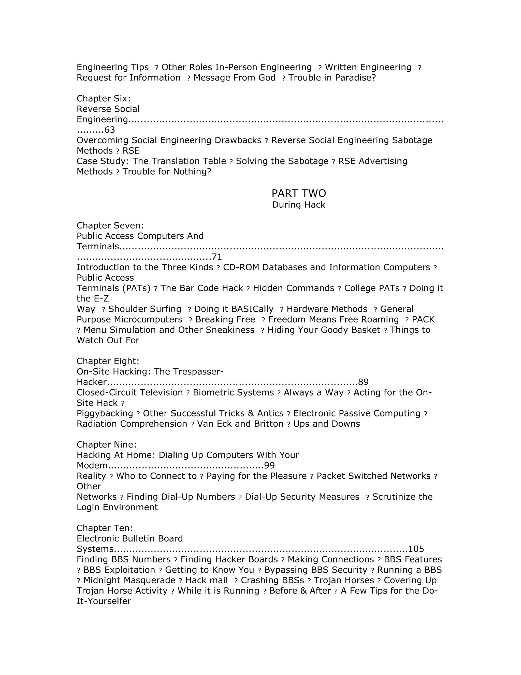 Engineering Tips ? Other Roles In-Person Engineering ? Written Engineering ?
Request for Information ? Message From God ? Trouble in Paradise?
Chapter Six:
Reverse Social
Engineering.......................................................................................................
.........63
Overcoming Social Engineering Drawbacks ? Reverse Social Engineering Sabotage
Methods ? RSE
Case Study: The Translation Table ? Solving the Sabotage ? RSE Advertising
Methods ? Trouble for Nothing?
PART TWO
During Hack
Chapter Seven:
Public Access Computers And
Terminals..........................................................................................................
............................................71
Introduction to the Three Kinds ? CD-ROM Databases and Information Computers ?
Public Access
Terminals (PATs) ? The Bar Code Hack ? Hidden Commands ? College PATs ? Doing it
the E-Z
Way ? Shoulder Surfing ? Doing it BASICally ? Hardware Methods ? General
Purpose Microcomputers ? Breaking Free ? Freedom Means Free Roaming ? PACK
? Menu Simulation and Other Sneakiness ? Hiding Your Goody Basket ? Things to
Watch Out For
Chapter Eight:
On-Site Hacking: The Trespasser-
Hacker..................................................................................89
Closed-Circuit Television ? Biometric Systems ? Always a Way ? Acting for the On-
Site Hack ?
Piggybacking ? Other Successful Tricks & Antics ? Electronic Passive Computing ?
Radiation Comprehension ? Van Eck and Britton ? Ups and Downs
Chapter Nine:
Hacking At Home: Dialing Up Computers With Your
Modem...................................................99
Reality ? Who to Connect to ? Paying for the Pleasure ? Packet Switched Networks ?
Other
Networks ? Finding Dial-Up Numbers ? Dial-Up Security Measures ? Scrutinize the
Login Environment
Chapter Ten:
Electronic Bulletin Board
Systems................................................................................................105
Finding BBS Numbers ? Finding Hacker Boards ? Making Connections ? BBS Features
? BBS Exploitation ? Getting to Know You ? Bypassing BBS Security ? Running a BBS
? Midnight Masquerade ? Hack mail ? Crashing BBSs ? Trojan Horses ? Covering Up
Trojan Horse Activity ? While it is Running ? Before & After ? A Few Tips for the Do-
It-Yourselfer
 