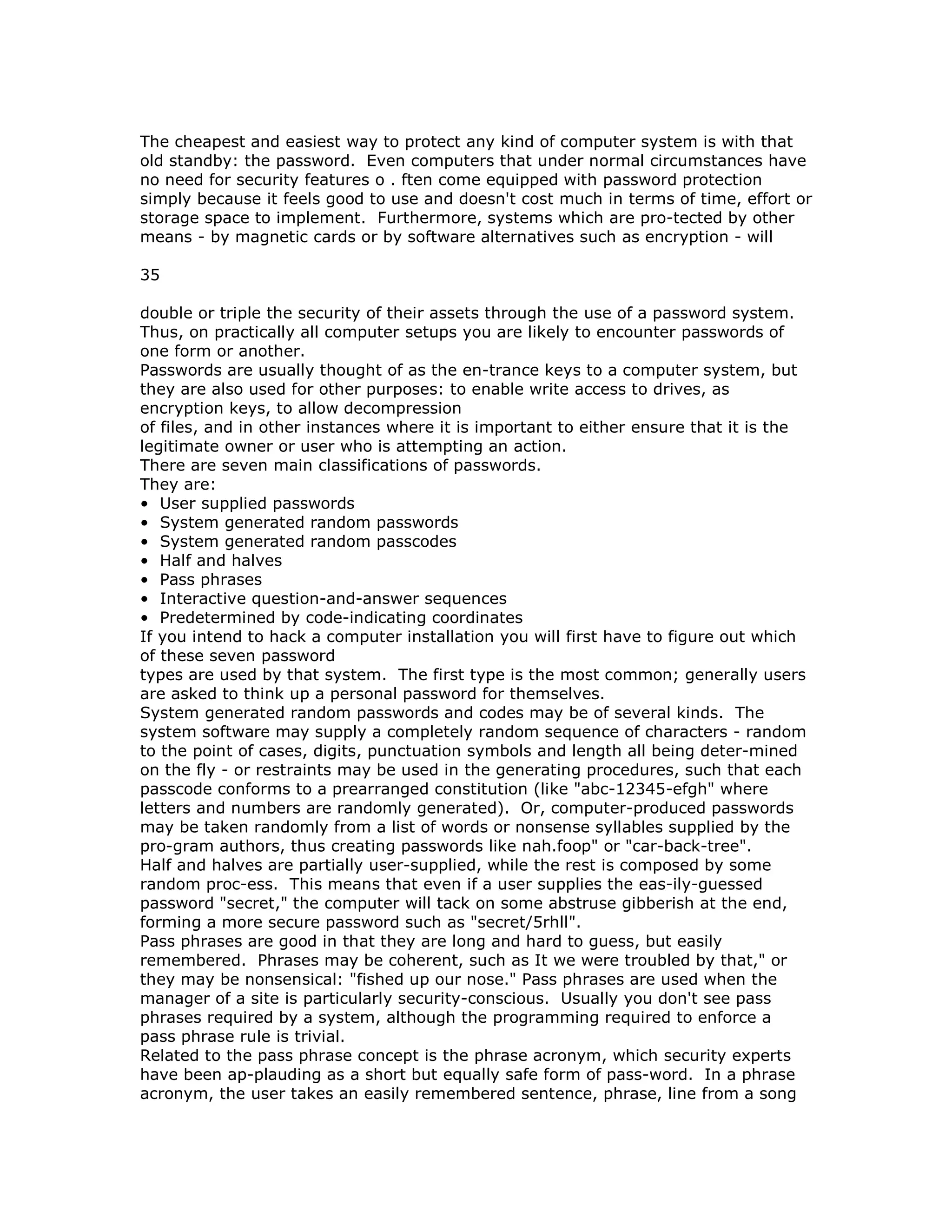 The cheapest and easiest way to protect any kind of computer system is with that
old standby: the password. Even computers that under normal circumstances have
no need for security features o . ften come equipped with password protection
simply because it feels good to use and doesn't cost much in terms of time, effort or
storage space to implement. Furthermore, systems which are pro-tected by other
means - by magnetic cards or by software alternatives such as encryption - will
35
double or triple the security of their assets through the use of a password system.
Thus, on practically all computer setups you are likely to encounter passwords of
one form or another.
Passwords are usually thought of as the en-trance keys to a computer system, but
they are also used for other purposes: to enable write access to drives, as
encryption keys, to allow decompression
of files, and in other instances where it is important to either ensure that it is the
legitimate owner or user who is attempting an action.
There are seven main classifications of passwords.
They are:
• User supplied passwords
• System generated random passwords
• System generated random passcodes
• Half and halves
• Pass phrases
• Interactive question-and-answer sequences
• Predetermined by code-indicating coordinates
If you intend to hack a computer installation you will first have to figure out which
of these seven password
types are used by that system. The first type is the most common; generally users
are asked to think up a personal password for themselves.
System generated random passwords and codes may be of several kinds. The
system software may supply a completely random sequence of characters - random
to the point of cases, digits, punctuation symbols and length all being deter-mined
on the fly - or restraints may be used in the generating procedures, such that each
passcode conforms to a prearranged constitution (like "abc-12345-efgh" where
letters and numbers are randomly generated). Or, computer-produced passwords
may be taken randomly from a list of words or nonsense syllables supplied by the
pro-gram authors, thus creating passwords like nah.foop" or "car-back-tree".
Half and halves are partially user-supplied, while the rest is composed by some
random proc-ess. This means that even if a user supplies the eas-ily-guessed
password "secret," the computer will tack on some abstruse gibberish at the end,
forming a more secure password such as "secret/5rhll".
Pass phrases are good in that they are long and hard to guess, but easily
remembered. Phrases may be coherent, such as It we were troubled by that," or
they may be nonsensical: "fished up our nose." Pass phrases are used when the
manager of a site is particularly security-conscious. Usually you don't see pass
phrases required by a system, although the programming required to enforce a
pass phrase rule is trivial.
Related to the pass phrase concept is the phrase acronym, which security experts
have been ap-plauding as a short but equally safe form of pass-word. In a phrase
acronym, the user takes an easily remembered sentence, phrase, line from a song
 