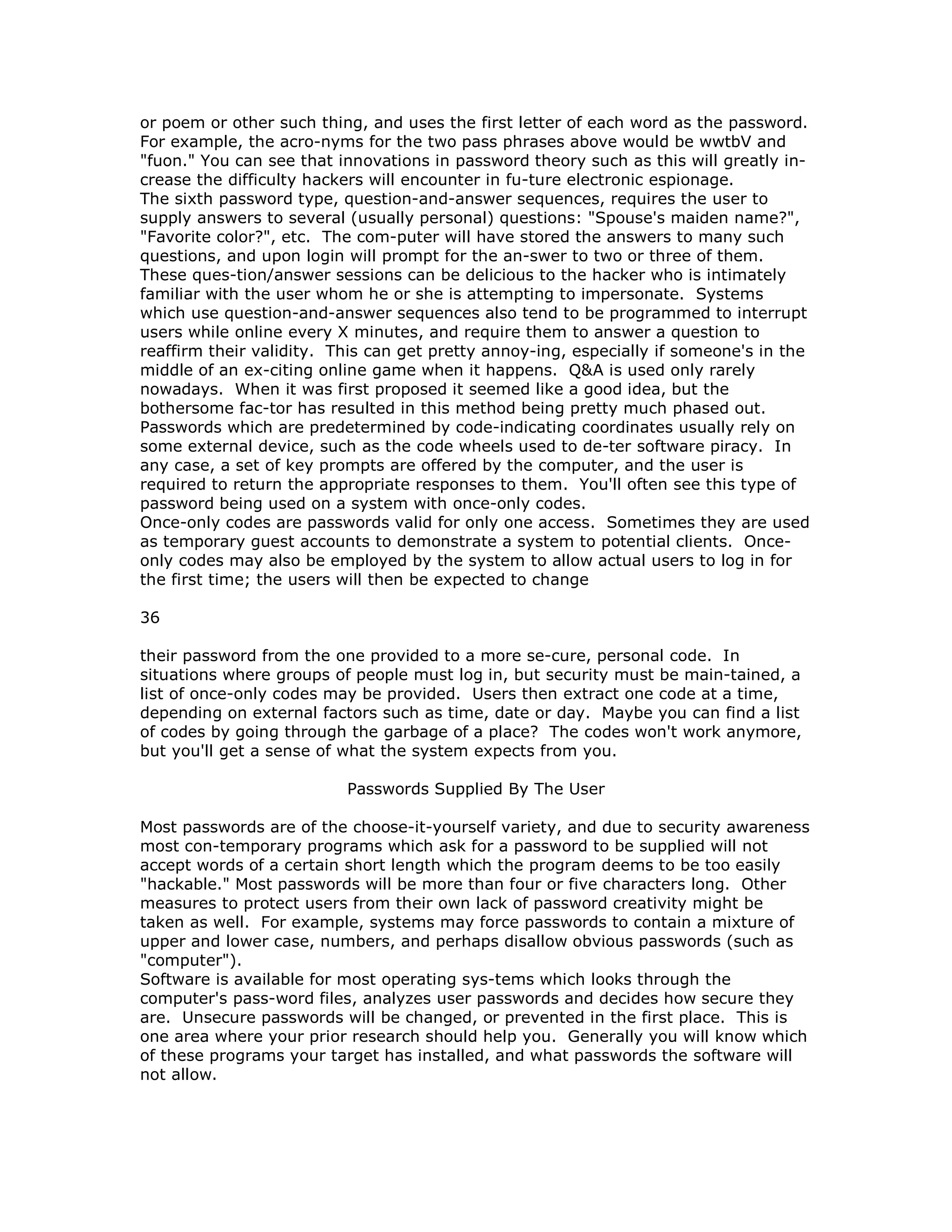 or poem or other such thing, and uses the first letter of each word as the password.
For example, the acro-nyms for the two pass phrases above would be wwtbV and
"fuon." You can see that innovations in password theory such as this will greatly in-
crease the difficulty hackers will encounter in fu-ture electronic espionage.
The sixth password type, question-and-answer sequences, requires the user to
supply answers to several (usually personal) questions: "Spouse's maiden name?",
"Favorite color?", etc. The com-puter will have stored the answers to many such
questions, and upon login will prompt for the an-swer to two or three of them.
These ques-tion/answer sessions can be delicious to the hacker who is intimately
familiar with the user whom he or she is attempting to impersonate. Systems
which use question-and-answer sequences also tend to be programmed to interrupt
users while online every X minutes, and require them to answer a question to
reaffirm their validity. This can get pretty annoy-ing, especially if someone's in the
middle of an ex-citing online game when it happens. Q&A is used only rarely
nowadays. When it was first proposed it seemed like a good idea, but the
bothersome fac-tor has resulted in this method being pretty much phased out.
Passwords which are predetermined by code-indicating coordinates usually rely on
some external device, such as the code wheels used to de-ter software piracy. In
any case, a set of key prompts are offered by the computer, and the user is
required to return the appropriate responses to them. You'll often see this type of
password being used on a system with once-only codes.
Once-only codes are passwords valid for only one access. Sometimes they are used
as temporary guest accounts to demonstrate a system to potential clients. Once-
only codes may also be employed by the system to allow actual users to log in for
the first time; the users will then be expected to change
36
their password from the one provided to a more se-cure, personal code. In
situations where groups of people must log in, but security must be main-tained, a
list of once-only codes may be provided. Users then extract one code at a time,
depending on external factors such as time, date or day. Maybe you can find a list
of codes by going through the garbage of a place? The codes won't work anymore,
but you'll get a sense of what the system expects from you.
Passwords Supplied By The User
Most passwords are of the choose-it-yourself variety, and due to security awareness
most con-temporary programs which ask for a password to be supplied will not
accept words of a certain short length which the program deems to be too easily
"hackable." Most passwords will be more than four or five characters long. Other
measures to protect users from their own lack of password creativity might be
taken as well. For example, systems may force passwords to contain a mixture of
upper and lower case, numbers, and perhaps disallow obvious passwords (such as
"computer").
Software is available for most operating sys-tems which looks through the
computer's pass-word files, analyzes user passwords and decides how secure they
are. Unsecure passwords will be changed, or prevented in the first place. This is
one area where your prior research should help you. Generally you will know which
of these programs your target has installed, and what passwords the software will
not allow.
 