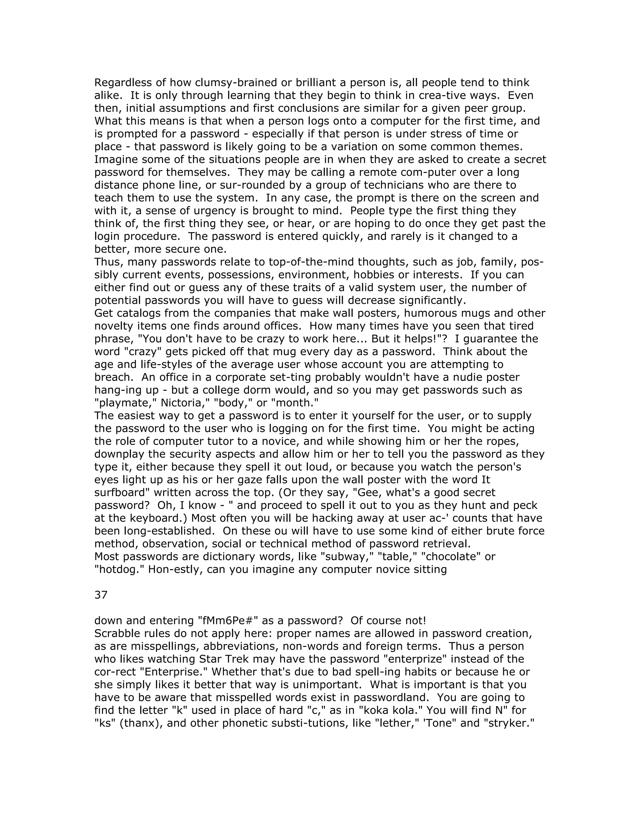 Regardless of how clumsy-brained or brilliant a person is, all people tend to think
alike. It is only through learning that they begin to think in crea-tive ways. Even
then, initial assumptions and first conclusions are similar for a given peer group.
What this means is that when a person logs onto a computer for the first time, and
is prompted for a password - especially if that person is under stress of time or
place - that password is likely going to be a variation on some common themes.
Imagine some of the situations people are in when they are asked to create a secret
password for themselves. They may be calling a remote com-puter over a long
distance phone line, or sur-rounded by a group of technicians who are there to
teach them to use the system. In any case, the prompt is there on the screen and
with it, a sense of urgency is brought to mind. People type the first thing they
think of, the first thing they see, or hear, or are hoping to do once they get past the
login procedure. The password is entered quickly, and rarely is it changed to a
better, more secure one.
Thus, many passwords relate to top-of-the-mind thoughts, such as job, family, pos-
sibly current events, possessions, environment, hobbies or interests. If you can
either find out or guess any of these traits of a valid system user, the number of
potential passwords you will have to guess will decrease significantly.
Get catalogs from the companies that make wall posters, humorous mugs and other
novelty items one finds around offices. How many times have you seen that tired
phrase, "You don't have to be crazy to work here... But it helps!"? I guarantee the
word "crazy" gets picked off that mug every day as a password. Think about the
age and life-styles of the average user whose account you are attempting to
breach. An office in a corporate set-ting probably wouldn't have a nudie poster
hang-ing up - but a college dorm would, and so you may get passwords such as
"playmate," Nictoria," "body," or "month."
The easiest way to get a password is to enter it yourself for the user, or to supply
the password to the user who is logging on for the first time. You might be acting
the role of computer tutor to a novice, and while showing him or her the ropes,
downplay the security aspects and allow him or her to tell you the password as they
type it, either because they spell it out loud, or because you watch the person's
eyes light up as his or her gaze falls upon the wall poster with the word It
surfboard" written across the top. (Or they say, "Gee, what's a good secret
password? Oh, I know - " and proceed to spell it out to you as they hunt and peck
at the keyboard.) Most often you will be hacking away at user ac-' counts that have
been long-established. On these ou will have to use some kind of either brute force
method, observation, social or technical method of password retrieval.
Most passwords are dictionary words, like "subway," "table," "chocolate" or
"hotdog." Hon-estly, can you imagine any computer novice sitting
37
down and entering "fMm6Pe#" as a password? Of course not!
Scrabble rules do not apply here: proper names are allowed in password creation,
as are misspellings, abbreviations, non-words and foreign terms. Thus a person
who likes watching Star Trek may have the password "enterprize" instead of the
cor-rect "Enterprise." Whether that's due to bad spell-ing habits or because he or
she simply likes it better that way is unimportant. What is important is that you
have to be aware that misspelled words exist in passwordland. You are going to
find the letter "k" used in place of hard "c," as in "koka kola." You will find N" for
"ks" (thanx), and other phonetic substi-tutions, like "lether," 'Tone" and "stryker."
 