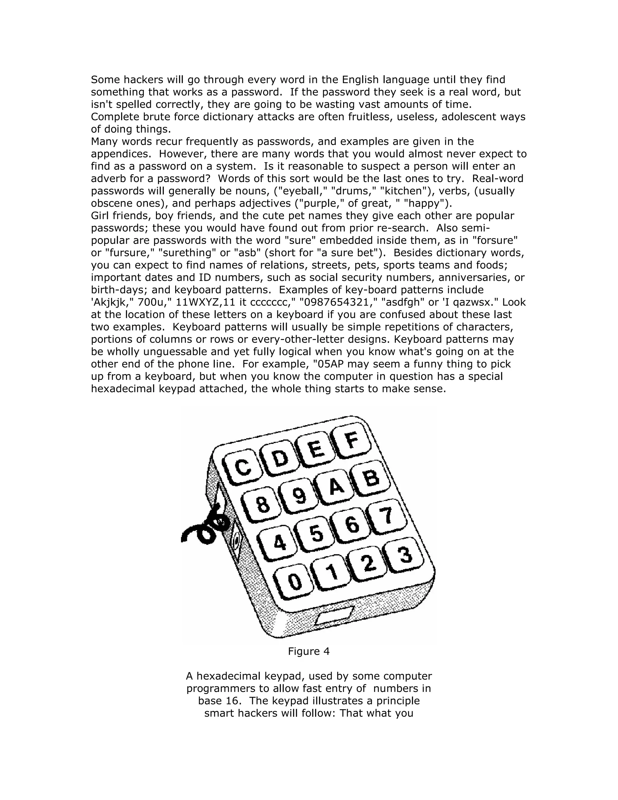 Some hackers will go through every word in the English language until they find
something that works as a password. If the password they seek is a real word, but
isn't spelled correctly, they are going to be wasting vast amounts of time.
Complete brute force dictionary attacks are often fruitless, useless, adolescent ways
of doing things.
Many words recur frequently as passwords, and examples are given in the
appendices. However, there are many words that you would almost never expect to
find as a password on a system. Is it reasonable to suspect a person will enter an
adverb for a password? Words of this sort would be the last ones to try. Real-word
passwords will generally be nouns, ("eyeball," "drums," "kitchen"), verbs, (usually
obscene ones), and perhaps adjectives ("purple," of great, " "happy").
Girl friends, boy friends, and the cute pet names they give each other are popular
passwords; these you would have found out from prior re-search. Also semi-
popular are passwords with the word "sure" embedded inside them, as in "forsure"
or "fursure," "surething" or "asb" (short for "a sure bet"). Besides dictionary words,
you can expect to find names of relations, streets, pets, sports teams and foods;
important dates and ID numbers, such as social security numbers, anniversaries, or
birth-days; and keyboard patterns. Examples of key-board patterns include
'Akjkjk," 700u," 11WXYZ,11 it ccccccc," "0987654321," "asdfgh" or 'I qazwsx." Look
at the location of these letters on a keyboard if you are confused about these last
two examples. Keyboard patterns will usually be simple repetitions of characters,
portions of columns or rows or every-other-letter designs. Keyboard patterns may
be wholly unguessable and yet fully logical when you know what's going on at the
other end of the phone line. For example, "05AP may seem a funny thing to pick
up from a keyboard, but when you know the computer in question has a special
hexadecimal keypad attached, the whole thing starts to make sense.
Figure 4
A hexadecimal keypad, used by some computer
programmers to allow fast entry of numbers in
base 16. The keypad illustrates a principle
smart hackers will follow: That what you
 