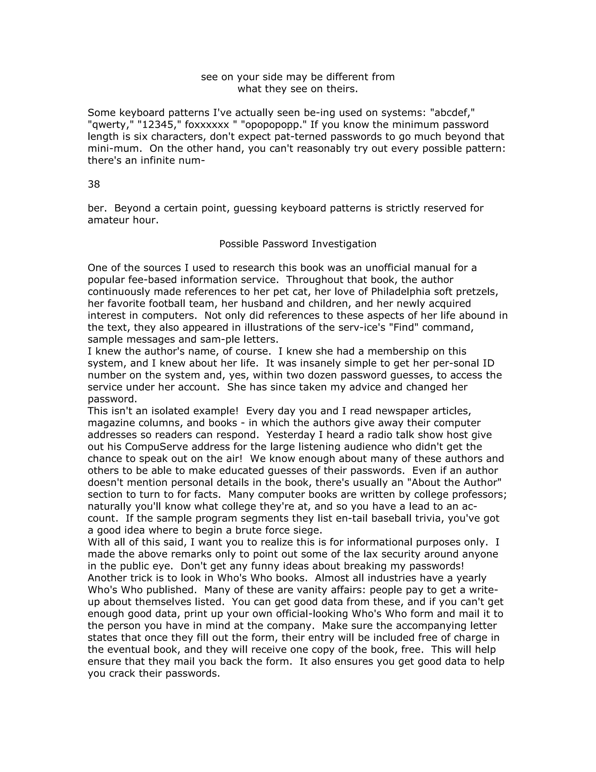see on your side may be different from
what they see on theirs.
Some keyboard patterns I've actually seen be-ing used on systems: "abcdef,"
"qwerty," "12345," foxxxxxx " "opopopopp." If you know the minimum password
length is six characters, don't expect pat-terned passwords to go much beyond that
mini-mum. On the other hand, you can't reasonably try out every possible pattern:
there's an infinite num-
38
ber. Beyond a certain point, guessing keyboard patterns is strictly reserved for
amateur hour.
Possible Password Investigation
One of the sources I used to research this book was an unofficial manual for a
popular fee-based information service. Throughout that book, the author
continuously made references to her pet cat, her love of Philadelphia soft pretzels,
her favorite football team, her husband and children, and her newly acquired
interest in computers. Not only did references to these aspects of her life abound in
the text, they also appeared in illustrations of the serv-ice's "Find" command,
sample messages and sam-ple letters.
I knew the author's name, of course. I knew she had a membership on this
system, and I knew about her life. It was insanely simple to get her per-sonal ID
number on the system and, yes, within two dozen password guesses, to access the
service under her account. She has since taken my advice and changed her
password.
This isn't an isolated example! Every day you and I read newspaper articles,
magazine columns, and books - in which the authors give away their computer
addresses so readers can respond. Yesterday I heard a radio talk show host give
out his CompuServe address for the large listening audience who didn't get the
chance to speak out on the air! We know enough about many of these authors and
others to be able to make educated guesses of their passwords. Even if an author
doesn't mention personal details in the book, there's usually an "About the Author"
section to turn to for facts. Many computer books are written by college professors;
naturally you'll know what college they're at, and so you have a lead to an ac-
count. If the sample program segments they list en-tail baseball trivia, you've got
a good idea where to begin a brute force siege.
With all of this said, I want you to realize this is for informational purposes only. I
made the above remarks only to point out some of the lax security around anyone
in the public eye. Don't get any funny ideas about breaking my passwords!
Another trick is to look in Who's Who books. Almost all industries have a yearly
Who's Who published. Many of these are vanity affairs: people pay to get a write-
up about themselves listed. You can get good data from these, and if you can't get
enough good data, print up your own official-looking Who's Who form and mail it to
the person you have in mind at the company. Make sure the accompanying letter
states that once they fill out the form, their entry will be included free of charge in
the eventual book, and they will receive one copy of the book, free. This will help
ensure that they mail you back the form. It also ensures you get good data to help
you crack their passwords.
 