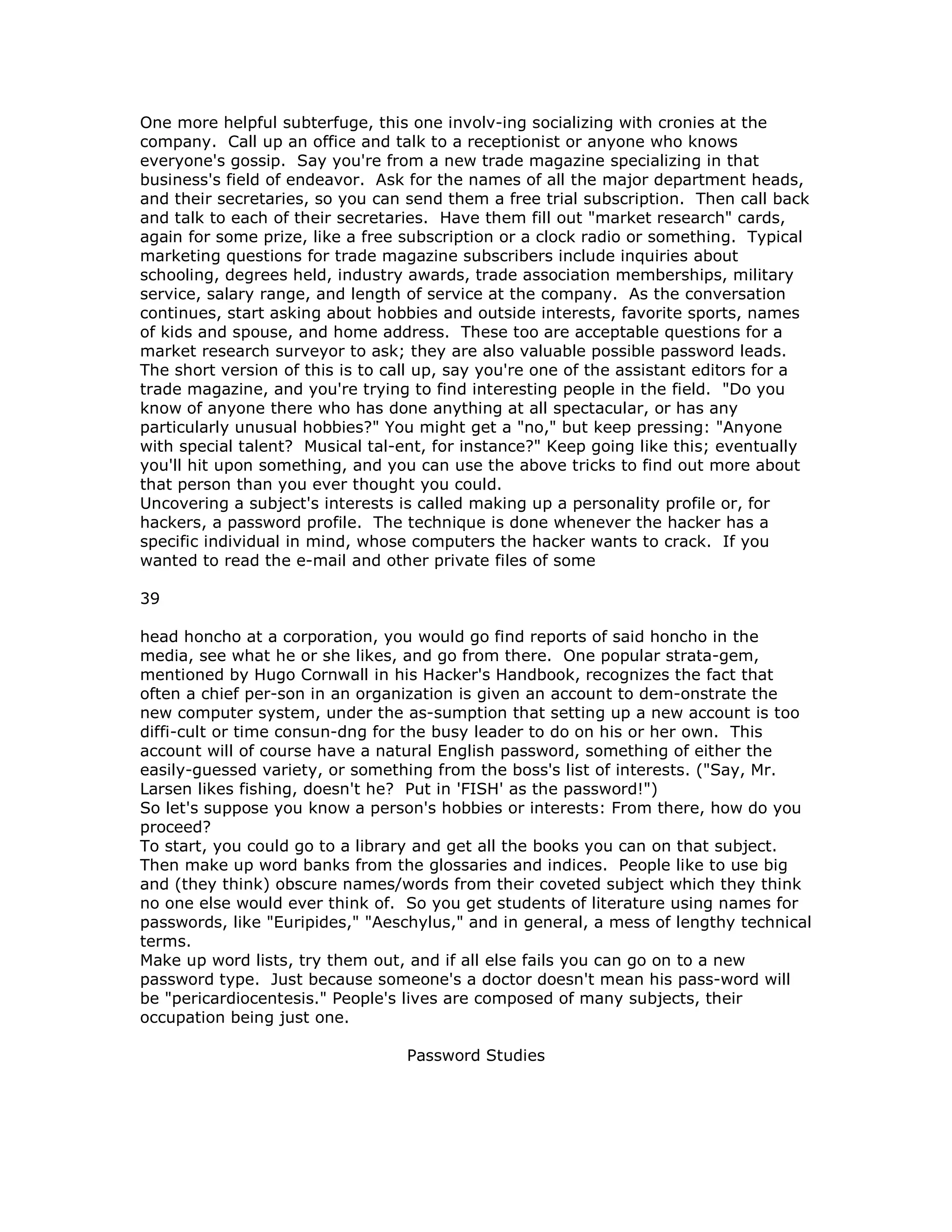 One more helpful subterfuge, this one involv-ing socializing with cronies at the
company. Call up an office and talk to a receptionist or anyone who knows
everyone's gossip. Say you're from a new trade magazine specializing in that
business's field of endeavor. Ask for the names of all the major department heads,
and their secretaries, so you can send them a free trial subscription. Then call back
and talk to each of their secretaries. Have them fill out "market research" cards,
again for some prize, like a free subscription or a clock radio or something. Typical
marketing questions for trade magazine subscribers include inquiries about
schooling, degrees held, industry awards, trade association memberships, military
service, salary range, and length of service at the company. As the conversation
continues, start asking about hobbies and outside interests, favorite sports, names
of kids and spouse, and home address. These too are acceptable questions for a
market research surveyor to ask; they are also valuable possible password leads.
The short version of this is to call up, say you're one of the assistant editors for a
trade magazine, and you're trying to find interesting people in the field. "Do you
know of anyone there who has done anything at all spectacular, or has any
particularly unusual hobbies?" You might get a "no," but keep pressing: "Anyone
with special talent? Musical tal-ent, for instance?" Keep going like this; eventually
you'll hit upon something, and you can use the above tricks to find out more about
that person than you ever thought you could.
Uncovering a subject's interests is called making up a personality profile or, for
hackers, a password profile. The technique is done whenever the hacker has a
specific individual in mind, whose computers the hacker wants to crack. If you
wanted to read the e-mail and other private files of some
39
head honcho at a corporation, you would go find reports of said honcho in the
media, see what he or she likes, and go from there. One popular strata-gem,
mentioned by Hugo Cornwall in his Hacker's Handbook, recognizes the fact that
often a chief per-son in an organization is given an account to dem-onstrate the
new computer system, under the as-sumption that setting up a new account is too
diffi-cult or time consun-dng for the busy leader to do on his or her own. This
account will of course have a natural English password, something of either the
easily-guessed variety, or something from the boss's list of interests. ("Say, Mr.
Larsen likes fishing, doesn't he? Put in 'FISH' as the password!")
So let's suppose you know a person's hobbies or interests: From there, how do you
proceed?
To start, you could go to a library and get all the books you can on that subject.
Then make up word banks from the glossaries and indices. People like to use big
and (they think) obscure names/words from their coveted subject which they think
no one else would ever think of. So you get students of literature using names for
passwords, like "Euripides," "Aeschylus," and in general, a mess of lengthy technical
terms.
Make up word lists, try them out, and if all else fails you can go on to a new
password type. Just because someone's a doctor doesn't mean his pass-word will
be "pericardiocentesis." People's lives are composed of many subjects, their
occupation being just one.
Password Studies
 