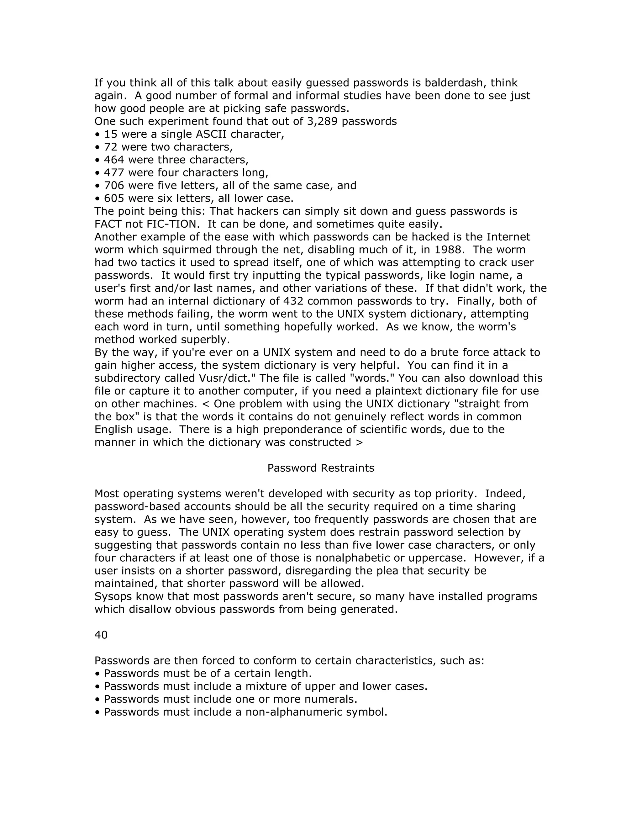 If you think all of this talk about easily guessed passwords is balderdash, think
again. A good number of formal and informal studies have been done to see just
how good people are at picking safe passwords.
One such experiment found that out of 3,289 passwords
• 15 were a single ASCII character,
• 72 were two characters,
• 464 were three characters,
• 477 were four characters long,
• 706 were five letters, all of the same case, and
• 605 were six letters, all lower case.
The point being this: That hackers can simply sit down and guess passwords is
FACT not FIC-TION. It can be done, and sometimes quite easily.
Another example of the ease with which passwords can be hacked is the Internet
worm which squirmed through the net, disabling much of it, in 1988. The worm
had two tactics it used to spread itself, one of which was attempting to crack user
passwords. It would first try inputting the typical passwords, like login name, a
user's first and/or last names, and other variations of these. If that didn't work, the
worm had an internal dictionary of 432 common passwords to try. Finally, both of
these methods failing, the worm went to the UNIX system dictionary, attempting
each word in turn, until something hopefully worked. As we know, the worm's
method worked superbly.
By the way, if you're ever on a UNIX system and need to do a brute force attack to
gain higher access, the system dictionary is very helpful. You can find it in a
subdirectory called Vusr/dict." The file is called "words." You can also download this
file or capture it to another computer, if you need a plaintext dictionary file for use
on other machines. < One problem with using the UNIX dictionary "straight from
the box" is that the words it contains do not genuinely reflect words in common
English usage. There is a high preponderance of scientific words, due to the
manner in which the dictionary was constructed >
Password Restraints
Most operating systems weren't developed with security as top priority. Indeed,
password-based accounts should be all the security required on a time sharing
system. As we have seen, however, too frequently passwords are chosen that are
easy to guess. The UNIX operating system does restrain password selection by
suggesting that passwords contain no less than five lower case characters, or only
four characters if at least one of those is nonalphabetic or uppercase. However, if a
user insists on a shorter password, disregarding the plea that security be
maintained, that shorter password will be allowed.
Sysops know that most passwords aren't secure, so many have installed programs
which disallow obvious passwords from being generated.
40
Passwords are then forced to conform to certain characteristics, such as:
• Passwords must be of a certain length.
• Passwords must include a mixture of upper and lower cases.
• Passwords must include one or more numerals.
• Passwords must include a non-alphanumeric symbol.
 