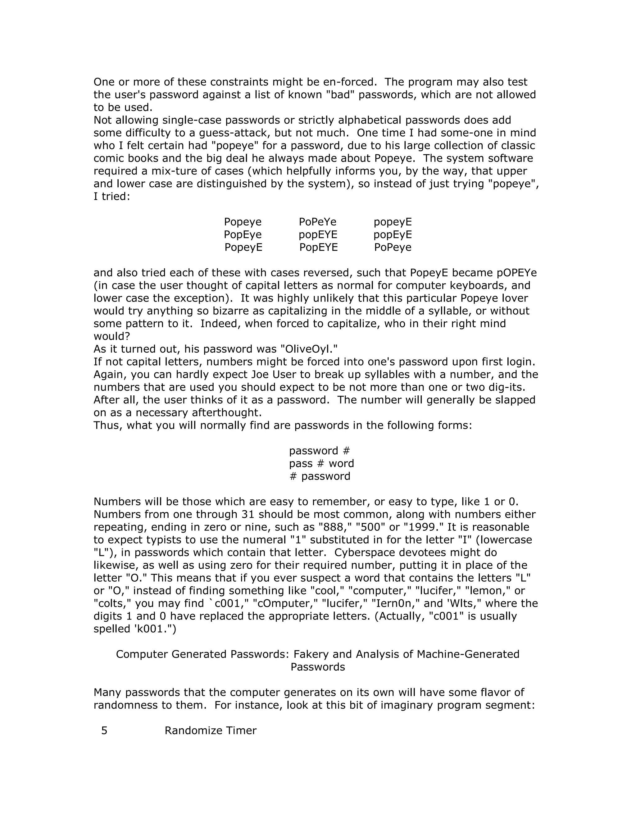 One or more of these constraints might be en-forced. The program may also test
the user's password against a list of known "bad" passwords, which are not allowed
to be used.
Not allowing single-case passwords or strictly alphabetical passwords does add
some difficulty to a guess-attack, but not much. One time I had some-one in mind
who I felt certain had "popeye" for a password, due to his large collection of classic
comic books and the big deal he always made about Popeye. The system software
required a mix-ture of cases (which helpfully informs you, by the way, that upper
and lower case are distinguished by the system), so instead of just trying "popeye",
I tried:
Popeye PoPeYe popeyE
PopEye popEYE popEyE
PopeyE PopEYE PoPeye
and also tried each of these with cases reversed, such that PopeyE became pOPEYe
(in case the user thought of capital letters as normal for computer keyboards, and
lower case the exception). It was highly unlikely that this particular Popeye lover
would try anything so bizarre as capitalizing in the middle of a syllable, or without
some pattern to it. Indeed, when forced to capitalize, who in their right mind
would?
As it turned out, his password was "OliveOyl."
If not capital letters, numbers might be forced into one's password upon first login.
Again, you can hardly expect Joe User to break up syllables with a number, and the
numbers that are used you should expect to be not more than one or two dig-its.
After all, the user thinks of it as a password. The number will generally be slapped
on as a necessary afterthought.
Thus, what you will normally find are passwords in the following forms:
password #
pass # word
# password
Numbers will be those which are easy to remember, or easy to type, like 1 or 0.
Numbers from one through 31 should be most common, along with numbers either
repeating, ending in zero or nine, such as "888," "500" or "1999." It is reasonable
to expect typists to use the numeral "1" substituted in for the letter "I" (lowercase
"L"), in passwords which contain that letter. Cyberspace devotees might do
likewise, as well as using zero for their required number, putting it in place of the
letter "O." This means that if you ever suspect a word that contains the letters "L"
or "O," instead of finding something like "cool," "computer," "lucifer," "lemon," or
"colts," you may find `c001," "cOmputer," "lucifer," "Iern0n," and 'Wlts," where the
digits 1 and 0 have replaced the appropriate letters. (Actually, "c001" is usually
spelled 'k001.")
Computer Generated Passwords: Fakery and Analysis of Machine-Generated
Passwords
Many passwords that the computer generates on its own will have some flavor of
randomness to them. For instance, look at this bit of imaginary program segment:
5 Randomize Timer
 