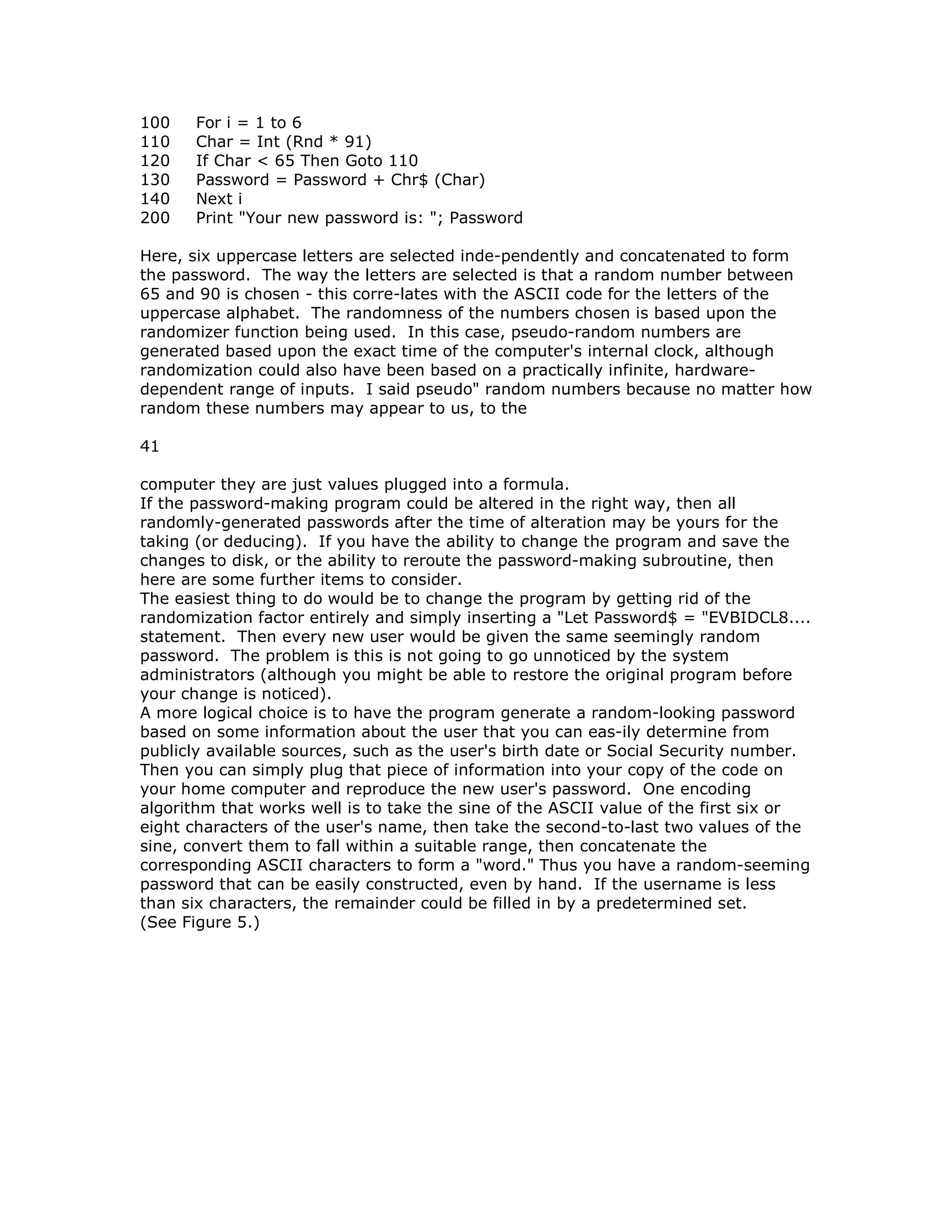 100 For i = 1 to 6
110 Char = Int (Rnd * 91)
120 If Char < 65 Then Goto 110
130 Password = Password + Chr$ (Char)
140 Next i
200 Print "Your new password is: "; Password
Here, six uppercase letters are selected inde-pendently and concatenated to form
the password. The way the letters are selected is that a random number between
65 and 90 is chosen - this corre-lates with the ASCII code for the letters of the
uppercase alphabet. The randomness of the numbers chosen is based upon the
randomizer function being used. In this case, pseudo-random numbers are
generated based upon the exact time of the computer's internal clock, although
randomization could also have been based on a practically infinite, hardware-
dependent range of inputs. I said pseudo" random numbers because no matter how
random these numbers may appear to us, to the
41
computer they are just values plugged into a formula.
If the password-making program could be altered in the right way, then all
randomly-generated passwords after the time of alteration may be yours for the
taking (or deducing). If you have the ability to change the program and save the
changes to disk, or the ability to reroute the password-making subroutine, then
here are some further items to consider.
The easiest thing to do would be to change the program by getting rid of the
randomization factor entirely and simply inserting a "Let Password$ = "EVBIDCL8....
statement. Then every new user would be given the same seemingly random
password. The problem is this is not going to go unnoticed by the system
administrators (although you might be able to restore the original program before
your change is noticed).
A more logical choice is to have the program generate a random-looking password
based on some information about the user that you can eas-ily determine from
publicly available sources, such as the user's birth date or Social Security number.
Then you can simply plug that piece of information into your copy of the code on
your home computer and reproduce the new user's password. One encoding
algorithm that works well is to take the sine of the ASCII value of the first six or
eight characters of the user's name, then take the second-to-last two values of the
sine, convert them to fall within a suitable range, then concatenate the
corresponding ASCII characters to form a "word." Thus you have a random-seeming
password that can be easily constructed, even by hand. If the username is less
than six characters, the remainder could be filled in by a predetermined set.
(See Figure 5.)
 