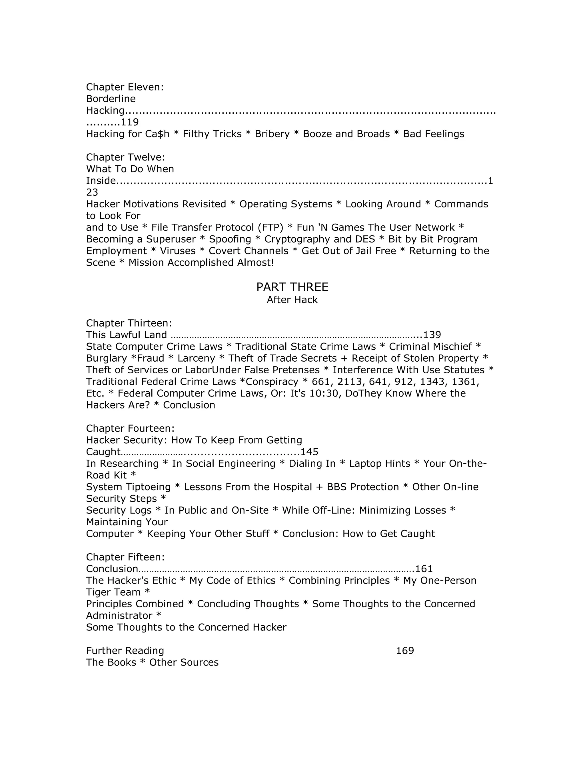 Chapter Eleven:
Borderline
Hacking............................................................................................................
..........119
Hacking for Ca$h * Filthy Tricks * Bribery * Booze and Broads * Bad Feelings
Chapter Twelve:
What To Do When
Inside............................................................................................................1
23
Hacker Motivations Revisited * Operating Systems * Looking Around * Commands
to Look For
and to Use * File Transfer Protocol (FTP) * Fun 'N Games The User Network *
Becoming a Superuser * Spoofing * Cryptography and DES * Bit by Bit Program
Employment * Viruses * Covert Channels * Get Out of Jail Free * Returning to the
Scene * Mission Accomplished Almost!
PART THREE
After Hack
Chapter Thirteen:
This Lawful Land …………………………………………………………………………………...139
State Computer Crime Laws * Traditional State Crime Laws * Criminal Mischief *
Burglary *Fraud * Larceny * Theft of Trade Secrets + Receipt of Stolen Property *
Theft of Services or LaborUnder False Pretenses * Interference With Use Statutes *
Traditional Federal Crime Laws *Conspiracy * 661, 2113, 641, 912, 1343, 1361,
Etc. * Federal Computer Crime Laws, Or: It's 10:30, DoThey Know Where the
Hackers Are? * Conclusion
Chapter Fourteen:
Hacker Security: How To Keep From Getting
Caught……………………..................................145
In Researching * In Social Engineering * Dialing In * Laptop Hints * Your On-the-
Road Kit *
System Tiptoeing * Lessons From the Hospital + BBS Protection * Other On-line
Security Steps *
Security Logs * In Public and On-Site * While Off-Line: Minimizing Losses *
Maintaining Your
Computer * Keeping Your Other Stuff * Conclusion: How to Get Caught
Chapter Fifteen:
Conclusion…………………………………………………………………………………………….161
The Hacker's Ethic * My Code of Ethics * Combining Principles * My One-Person
Tiger Team *
Principles Combined * Concluding Thoughts * Some Thoughts to the Concerned
Administrator *
Some Thoughts to the Concerned Hacker
Further Reading 169
The Books * Other Sources
 