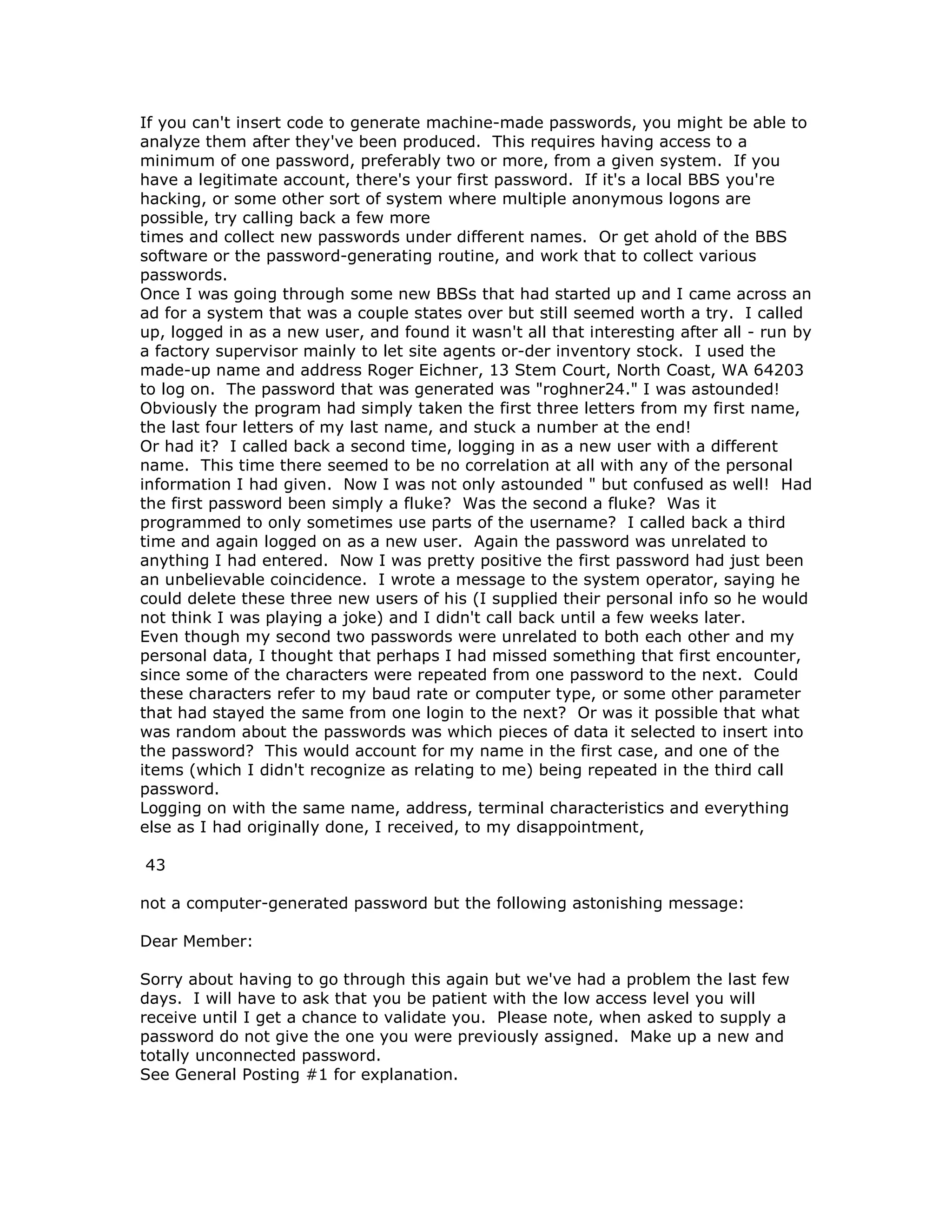 If you can't insert code to generate machine-made passwords, you might be able to
analyze them after they've been produced. This requires having access to a
minimum of one password, preferably two or more, from a given system. If you
have a legitimate account, there's your first password. If it's a local BBS you're
hacking, or some other sort of system where multiple anonymous logons are
possible, try calling back a few more
times and collect new passwords under different names. Or get ahold of the BBS
software or the password-generating routine, and work that to collect various
passwords.
Once I was going through some new BBSs that had started up and I came across an
ad for a system that was a couple states over but still seemed worth a try. I called
up, logged in as a new user, and found it wasn't all that interesting after all - run by
a factory supervisor mainly to let site agents or-der inventory stock. I used the
made-up name and address Roger Eichner, 13 Stem Court, North Coast, WA 64203
to log on. The password that was generated was "roghner24." I was astounded!
Obviously the program had simply taken the first three letters from my first name,
the last four letters of my last name, and stuck a number at the end!
Or had it? I called back a second time, logging in as a new user with a different
name. This time there seemed to be no correlation at all with any of the personal
information I had given. Now I was not only astounded " but confused as well! Had
the first password been simply a fluke? Was the second a fluke? Was it
programmed to only sometimes use parts of the username? I called back a third
time and again logged on as a new user. Again the password was unrelated to
anything I had entered. Now I was pretty positive the first password had just been
an unbelievable coincidence. I wrote a message to the system operator, saying he
could delete these three new users of his (I supplied their personal info so he would
not think I was playing a joke) and I didn't call back until a few weeks later.
Even though my second two passwords were unrelated to both each other and my
personal data, I thought that perhaps I had missed something that first encounter,
since some of the characters were repeated from one password to the next. Could
these characters refer to my baud rate or computer type, or some other parameter
that had stayed the same from one login to the next? Or was it possible that what
was random about the passwords was which pieces of data it selected to insert into
the password? This would account for my name in the first case, and one of the
items (which I didn't recognize as relating to me) being repeated in the third call
password.
Logging on with the same name, address, terminal characteristics and everything
else as I had originally done, I received, to my disappointment,
43
not a computer-generated password but the following astonishing message:
Dear Member:
Sorry about having to go through this again but we've had a problem the last few
days. I will have to ask that you be patient with the low access level you will
receive until I get a chance to validate you. Please note, when asked to supply a
password do not give the one you were previously assigned. Make up a new and
totally unconnected password.
See General Posting #1 for explanation.
 