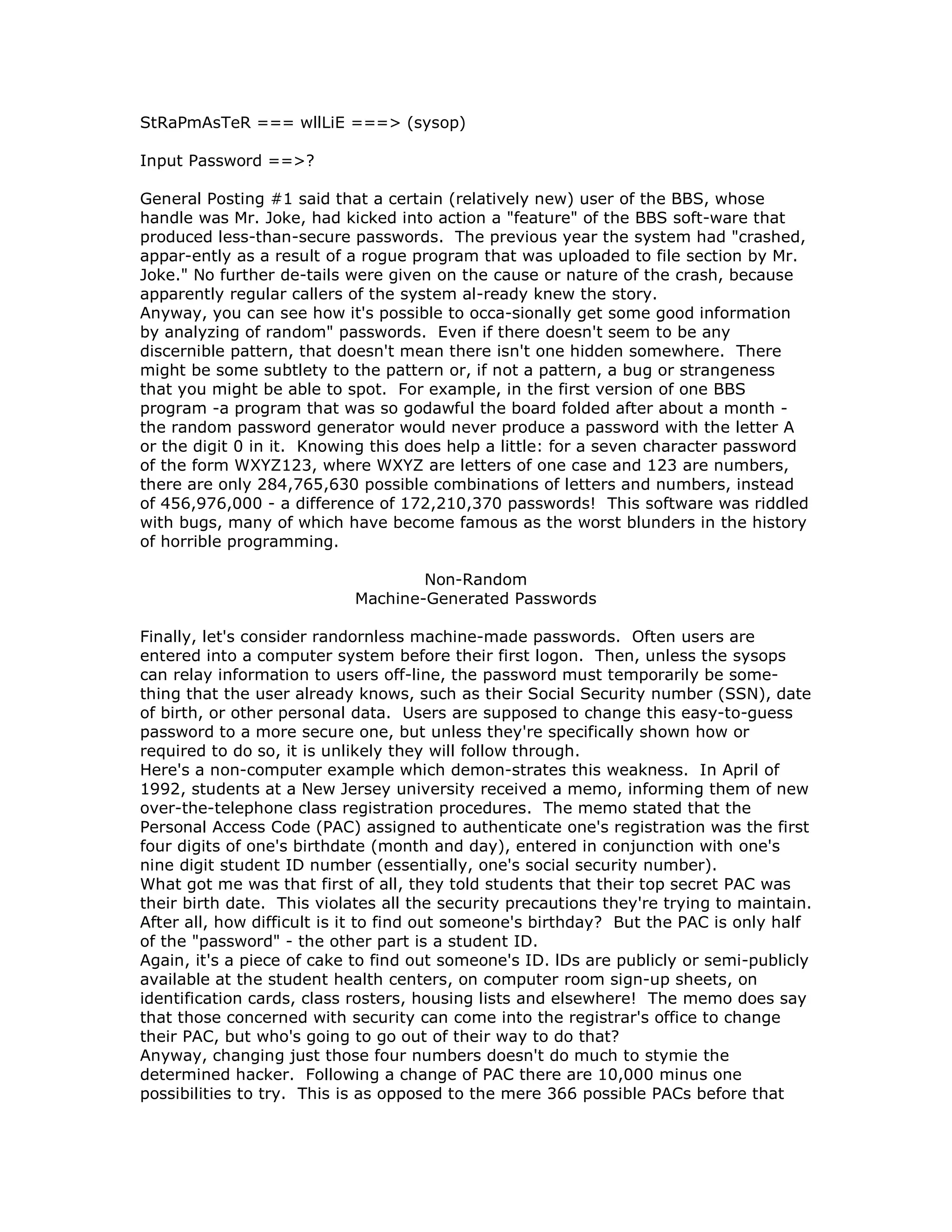 StRaPmAsTeR === wllLiE ===> (sysop)
Input Password ==>?
General Posting #1 said that a certain (relatively new) user of the BBS, whose
handle was Mr. Joke, had kicked into action a "feature" of the BBS soft-ware that
produced less-than-secure passwords. The previous year the system had "crashed,
appar-ently as a result of a rogue program that was uploaded to file section by Mr.
Joke." No further de-tails were given on the cause or nature of the crash, because
apparently regular callers of the system al-ready knew the story.
Anyway, you can see how it's possible to occa-sionally get some good information
by analyzing of random" passwords. Even if there doesn't seem to be any
discernible pattern, that doesn't mean there isn't one hidden somewhere. There
might be some subtlety to the pattern or, if not a pattern, a bug or strangeness
that you might be able to spot. For example, in the first version of one BBS
program -a program that was so godawful the board folded after about a month -
the random password generator would never produce a password with the letter A
or the digit 0 in it. Knowing this does help a little: for a seven character password
of the form WXYZ123, where WXYZ are letters of one case and 123 are numbers,
there are only 284,765,630 possible combinations of letters and numbers, instead
of 456,976,000 - a difference of 172,210,370 passwords! This software was riddled
with bugs, many of which have become famous as the worst blunders in the history
of horrible programming.
Non-Random
Machine-Generated Passwords
Finally, let's consider randornless machine-made passwords. Often users are
entered into a computer system before their first logon. Then, unless the sysops
can relay information to users off-line, the password must temporarily be some-
thing that the user already knows, such as their Social Security number (SSN), date
of birth, or other personal data. Users are supposed to change this easy-to-guess
password to a more secure one, but unless they're specifically shown how or
required to do so, it is unlikely they will follow through.
Here's a non-computer example which demon-strates this weakness. In April of
1992, students at a New Jersey university received a memo, informing them of new
over-the-telephone class registration procedures. The memo stated that the
Personal Access Code (PAC) assigned to authenticate one's registration was the first
four digits of one's birthdate (month and day), entered in conjunction with one's
nine digit student ID number (essentially, one's social security number).
What got me was that first of all, they told students that their top secret PAC was
their birth date. This violates all the security precautions they're trying to maintain.
After all, how difficult is it to find out someone's birthday? But the PAC is only half
of the "password" - the other part is a student ID.
Again, it's a piece of cake to find out someone's ID. lDs are publicly or semi-publicly
available at the student health centers, on computer room sign-up sheets, on
identification cards, class rosters, housing lists and elsewhere! The memo does say
that those concerned with security can come into the registrar's office to change
their PAC, but who's going to go out of their way to do that?
Anyway, changing just those four numbers doesn't do much to stymie the
determined hacker. Following a change of PAC there are 10,000 minus one
possibilities to try. This is as opposed to the mere 366 possible PACs before that
 