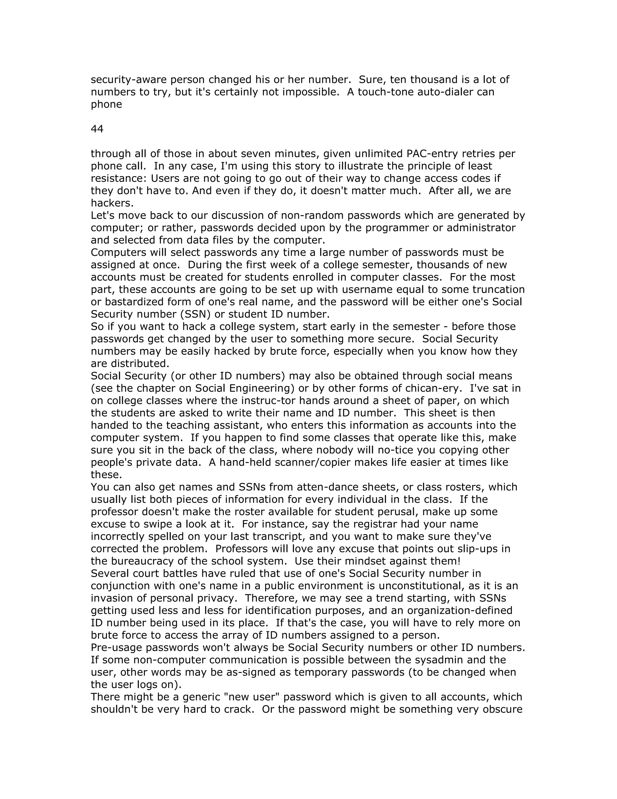 security-aware person changed his or her number. Sure, ten thousand is a lot of
numbers to try, but it's certainly not impossible. A touch-tone auto-dialer can
phone
44
through all of those in about seven minutes, given unlimited PAC-entry retries per
phone call. In any case, I'm using this story to illustrate the principle of least
resistance: Users are not going to go out of their way to change access codes if
they don't have to. And even if they do, it doesn't matter much. After all, we are
hackers.
Let's move back to our discussion of non-random passwords which are generated by
computer; or rather, passwords decided upon by the programmer or administrator
and selected from data files by the computer.
Computers will select passwords any time a large number of passwords must be
assigned at once. During the first week of a college semester, thousands of new
accounts must be created for students enrolled in computer classes. For the most
part, these accounts are going to be set up with username equal to some truncation
or bastardized form of one's real name, and the password will be either one's Social
Security number (SSN) or student ID number.
So if you want to hack a college system, start early in the semester - before those
passwords get changed by the user to something more secure. Social Security
numbers may be easily hacked by brute force, especially when you know how they
are distributed.
Social Security (or other ID numbers) may also be obtained through social means
(see the chapter on Social Engineering) or by other forms of chican-ery. I've sat in
on college classes where the instruc-tor hands around a sheet of paper, on which
the students are asked to write their name and ID number. This sheet is then
handed to the teaching assistant, who enters this information as accounts into the
computer system. If you happen to find some classes that operate like this, make
sure you sit in the back of the class, where nobody will no-tice you copying other
people's private data. A hand-held scanner/copier makes life easier at times like
these.
You can also get names and SSNs from atten-dance sheets, or class rosters, which
usually list both pieces of information for every individual in the class. If the
professor doesn't make the roster available for student perusal, make up some
excuse to swipe a look at it. For instance, say the registrar had your name
incorrectly spelled on your last transcript, and you want to make sure they've
corrected the problem. Professors will love any excuse that points out slip-ups in
the bureaucracy of the school system. Use their mindset against them!
Several court battles have ruled that use of one's Social Security number in
conjunction with one's name in a public environment is unconstitutional, as it is an
invasion of personal privacy. Therefore, we may see a trend starting, with SSNs
getting used less and less for identification purposes, and an organization-defined
ID number being used in its place. If that's the case, you will have to rely more on
brute force to access the array of ID numbers assigned to a person.
Pre-usage passwords won't always be Social Security numbers or other ID numbers.
If some non-computer communication is possible between the sysadmin and the
user, other words may be as-signed as temporary passwords (to be changed when
the user logs on).
There might be a generic "new user" password which is given to all accounts, which
shouldn't be very hard to crack. Or the password might be something very obscure
 