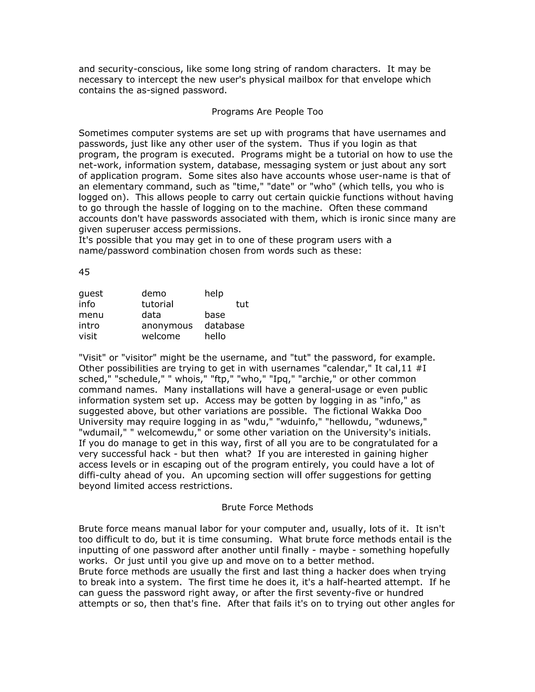 and security-conscious, like some long string of random characters. It may be
necessary to intercept the new user's physical mailbox for that envelope which
contains the as-signed password.
Programs Are People Too
Sometimes computer systems are set up with programs that have usernames and
passwords, just like any other user of the system. Thus if you login as that
program, the program is executed. Programs might be a tutorial on how to use the
net-work, information system, database, messaging system or just about any sort
of application program. Some sites also have accounts whose user-name is that of
an elementary command, such as "time," "date" or "who" (which tells, you who is
logged on). This allows people to carry out certain quickie functions without having
to go through the hassle of logging on to the machine. Often these command
accounts don't have passwords associated with them, which is ironic since many are
given superuser access permissions.
It's possible that you may get in to one of these program users with a
name/password combination chosen from words such as these:
45
guest demo help
info tutorial tut
menu data base
intro anonymous database
visit welcome hello
"Visit" or "visitor" might be the username, and "tut" the password, for example.
Other possibilities are trying to get in with usernames "calendar," It cal,11 #I
sched," "schedule," " whois," "ftp," "who," "Ipq," "archie," or other common
command names. Many installations will have a general-usage or even public
information system set up. Access may be gotten by logging in as "info," as
suggested above, but other variations are possible. The fictional Wakka Doo
University may require logging in as "wdu," "wduinfo," "hellowdu, "wdunews,"
"wdumail," " welcomewdu," or some other variation on the University's initials.
If you do manage to get in this way, first of all you are to be congratulated for a
very successful hack - but then what? If you are interested in gaining higher
access levels or in escaping out of the program entirely, you could have a lot of
diffi-culty ahead of you. An upcoming section will offer suggestions for getting
beyond limited access restrictions.
Brute Force Methods
Brute force means manual labor for your computer and, usually, lots of it. It isn't
too difficult to do, but it is time consuming. What brute force methods entail is the
inputting of one password after another until finally - maybe - something hopefully
works. Or just until you give up and move on to a better method.
Brute force methods are usually the first and last thing a hacker does when trying
to break into a system. The first time he does it, it's a half-hearted attempt. If he
can guess the password right away, or after the first seventy-five or hundred
attempts or so, then that's fine. After that fails it's on to trying out other angles for
 
