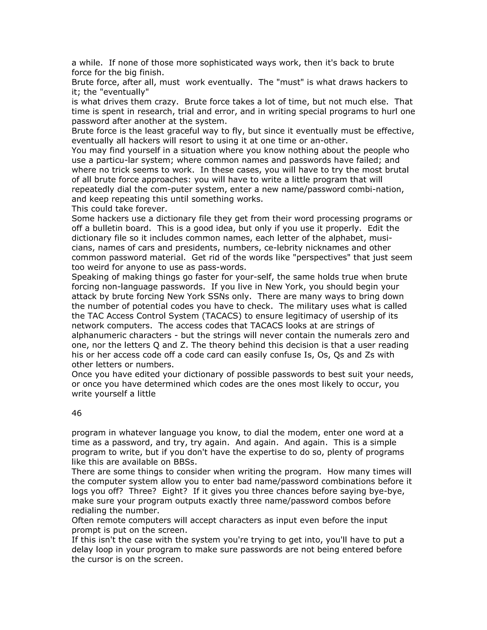a while. If none of those more sophisticated ways work, then it's back to brute
force for the big finish.
Brute force, after all, must work eventually. The "must" is what draws hackers to
it; the "eventually"
is what drives them crazy. Brute force takes a lot of time, but not much else. That
time is spent in research, trial and error, and in writing special programs to hurl one
password after another at the system.
Brute force is the least graceful way to fly, but since it eventually must be effective,
eventually all hackers will resort to using it at one time or an-other.
You may find yourself in a situation where you know nothing about the people who
use a particu-lar system; where common names and passwords have failed; and
where no trick seems to work. In these cases, you will have to try the most brutal
of all brute force approaches: you will have to write a little program that will
repeatedly dial the com-puter system, enter a new name/password combi-nation,
and keep repeating this until something works.
This could take forever.
Some hackers use a dictionary file they get from their word processing programs or
off a bulletin board. This is a good idea, but only if you use it properly. Edit the
dictionary file so it includes common names, each letter of the alphabet, musi-
cians, names of cars and presidents, numbers, ce-lebrity nicknames and other
common password material. Get rid of the words like "perspectives" that just seem
too weird for anyone to use as pass-words.
Speaking of making things go faster for your-self, the same holds true when brute
forcing non-language passwords. If you live in New York, you should begin your
attack by brute forcing New York SSNs only. There are many ways to bring down
the number of potential codes you have to check. The military uses what is called
the TAC Access Control System (TACACS) to ensure legitimacy of usership of its
network computers. The access codes that TACACS looks at are strings of
alphanumeric characters - but the strings will never contain the numerals zero and
one, nor the letters Q and Z. The theory behind this decision is that a user reading
his or her access code off a code card can easily confuse Is, Os, Qs and Zs with
other letters or numbers.
Once you have edited your dictionary of possible passwords to best suit your needs,
or once you have determined which codes are the ones most likely to occur, you
write yourself a little
46
program in whatever language you know, to dial the modem, enter one word at a
time as a password, and try, try again. And again. And again. This is a simple
program to write, but if you don't have the expertise to do so, plenty of programs
like this are available on BBSs.
There are some things to consider when writing the program. How many times will
the computer system allow you to enter bad name/password combinations before it
logs you off? Three? Eight? If it gives you three chances before saying bye-bye,
make sure your program outputs exactly three name/password combos before
redialing the number.
Often remote computers will accept characters as input even before the input
prompt is put on the screen.
If this isn't the case with the system you're trying to get into, you'll have to put a
delay loop in your program to make sure passwords are not being entered before
the cursor is on the screen.
 