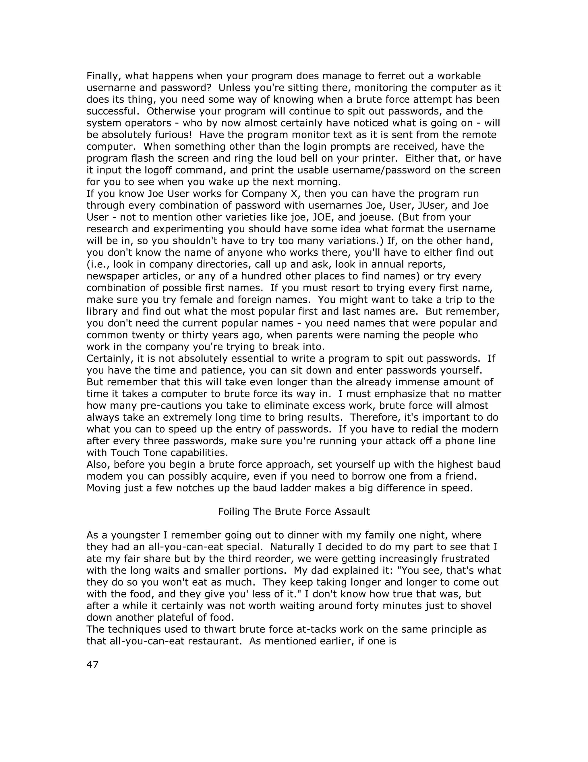 Finally, what happens when your program does manage to ferret out a workable
usernarne and password? Unless you're sitting there, monitoring the computer as it
does its thing, you need some way of knowing when a brute force attempt has been
successful. Otherwise your program will continue to spit out passwords, and the
system operators - who by now almost certainly have noticed what is going on - will
be absolutely furious! Have the program monitor text as it is sent from the remote
computer. When something other than the login prompts are received, have the
program flash the screen and ring the loud bell on your printer. Either that, or have
it input the logoff command, and print the usable username/password on the screen
for you to see when you wake up the next morning.
If you know Joe User works for Company X, then you can have the program run
through every combination of password with usernarnes Joe, User, JUser, and Joe
User - not to mention other varieties like joe, JOE, and joeuse. (But from your
research and experimenting you should have some idea what format the username
will be in, so you shouldn't have to try too many variations.) If, on the other hand,
you don't know the name of anyone who works there, you'll have to either find out
(i.e., look in company directories, call up and ask, look in annual reports,
newspaper articles, or any of a hundred other places to find names) or try every
combination of possible first names. If you must resort to trying every first name,
make sure you try female and foreign names. You might want to take a trip to the
library and find out what the most popular first and last names are. But remember,
you don't need the current popular names - you need names that were popular and
common twenty or thirty years ago, when parents were naming the people who
work in the company you're trying to break into.
Certainly, it is not absolutely essential to write a program to spit out passwords. If
you have the time and patience, you can sit down and enter passwords yourself.
But remember that this will take even longer than the already immense amount of
time it takes a computer to brute force its way in. I must emphasize that no matter
how many pre-cautions you take to eliminate excess work, brute force will almost
always take an extremely long time to bring results. Therefore, it's important to do
what you can to speed up the entry of passwords. If you have to redial the modern
after every three passwords, make sure you're running your attack off a phone line
with Touch Tone capabilities.
Also, before you begin a brute force approach, set yourself up with the highest baud
modem you can possibly acquire, even if you need to borrow one from a friend.
Moving just a few notches up the baud ladder makes a big difference in speed.
Foiling The Brute Force Assault
As a youngster I remember going out to dinner with my family one night, where
they had an all-you-can-eat special. Naturally I decided to do my part to see that I
ate my fair share but by the third reorder, we were getting increasingly frustrated
with the long waits and smaller portions. My dad explained it: "You see, that's what
they do so you won't eat as much. They keep taking longer and longer to come out
with the food, and they give you' less of it." I don't know how true that was, but
after a while it certainly was not worth waiting around forty minutes just to shovel
down another plateful of food.
The techniques used to thwart brute force at-tacks work on the same principle as
that all-you-can-eat restaurant. As mentioned earlier, if one is
47
 
