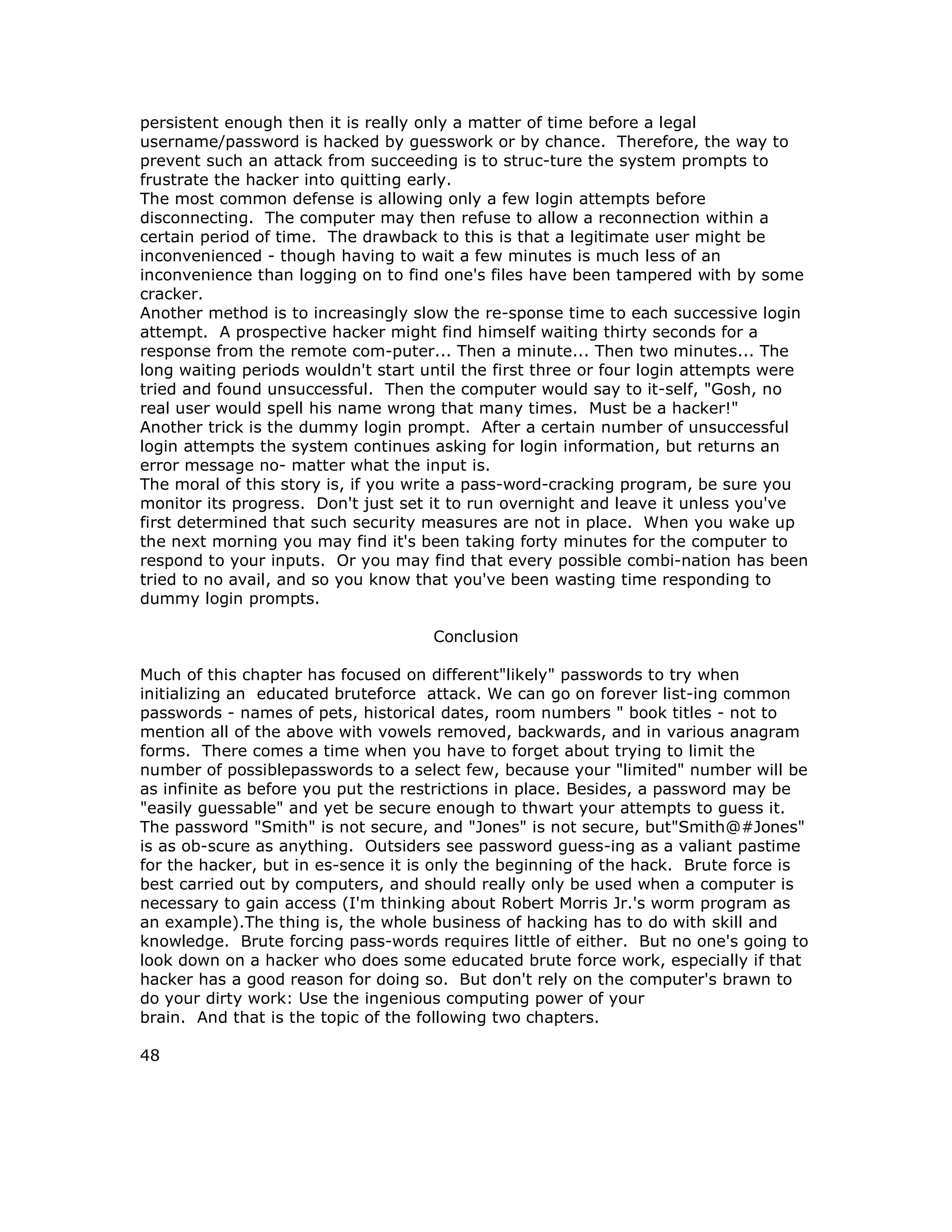 persistent enough then it is really only a matter of time before a legal
username/password is hacked by guesswork or by chance. Therefore, the way to
prevent such an attack from succeeding is to struc-ture the system prompts to
frustrate the hacker into quitting early.
The most common defense is allowing only a few login attempts before
disconnecting. The computer may then refuse to allow a reconnection within a
certain period of time. The drawback to this is that a legitimate user might be
inconvenienced - though having to wait a few minutes is much less of an
inconvenience than logging on to find one's files have been tampered with by some
cracker.
Another method is to increasingly slow the re-sponse time to each successive login
attempt. A prospective hacker might find himself waiting thirty seconds for a
response from the remote com-puter... Then a minute... Then two minutes... The
long waiting periods wouldn't start until the first three or four login attempts were
tried and found unsuccessful. Then the computer would say to it-self, "Gosh, no
real user would spell his name wrong that many times. Must be a hacker!"
Another trick is the dummy login prompt. After a certain number of unsuccessful
login attempts the system continues asking for login information, but returns an
error message no- matter what the input is.
The moral of this story is, if you write a pass-word-cracking program, be sure you
monitor its progress. Don't just set it to run overnight and leave it unless you've
first determined that such security measures are not in place. When you wake up
the next morning you may find it's been taking forty minutes for the computer to
respond to your inputs. Or you may find that every possible combi-nation has been
tried to no avail, and so you know that you've been wasting time responding to
dummy login prompts.
Conclusion
Much of this chapter has focused on different"likely" passwords to try when
initializing an educated bruteforce attack. We can go on forever list-ing common
passwords - names of pets, historical dates, room numbers " book titles - not to
mention all of the above with vowels removed, backwards, and in various anagram
forms. There comes a time when you have to forget about trying to limit the
number of possiblepasswords to a select few, because your "limited" number will be
as infinite as before you put the restrictions in place. Besides, a password may be
"easily guessable" and yet be secure enough to thwart your attempts to guess it.
The password "Smith" is not secure, and "Jones" is not secure, but"Smith@#Jones"
is as ob-scure as anything. Outsiders see password guess-ing as a valiant pastime
for the hacker, but in es-sence it is only the beginning of the hack. Brute force is
best carried out by computers, and should really only be used when a computer is
necessary to gain access (I'm thinking about Robert Morris Jr.'s worm program as
an example).The thing is, the whole business of hacking has to do with skill and
knowledge. Brute forcing pass-words requires little of either. But no one's going to
look down on a hacker who does some educated brute force work, especially if that
hacker has a good reason for doing so. But don't rely on the computer's brawn to
do your dirty work: Use the ingenious computing power of your
brain. And that is the topic of the following two chapters.
48
 
