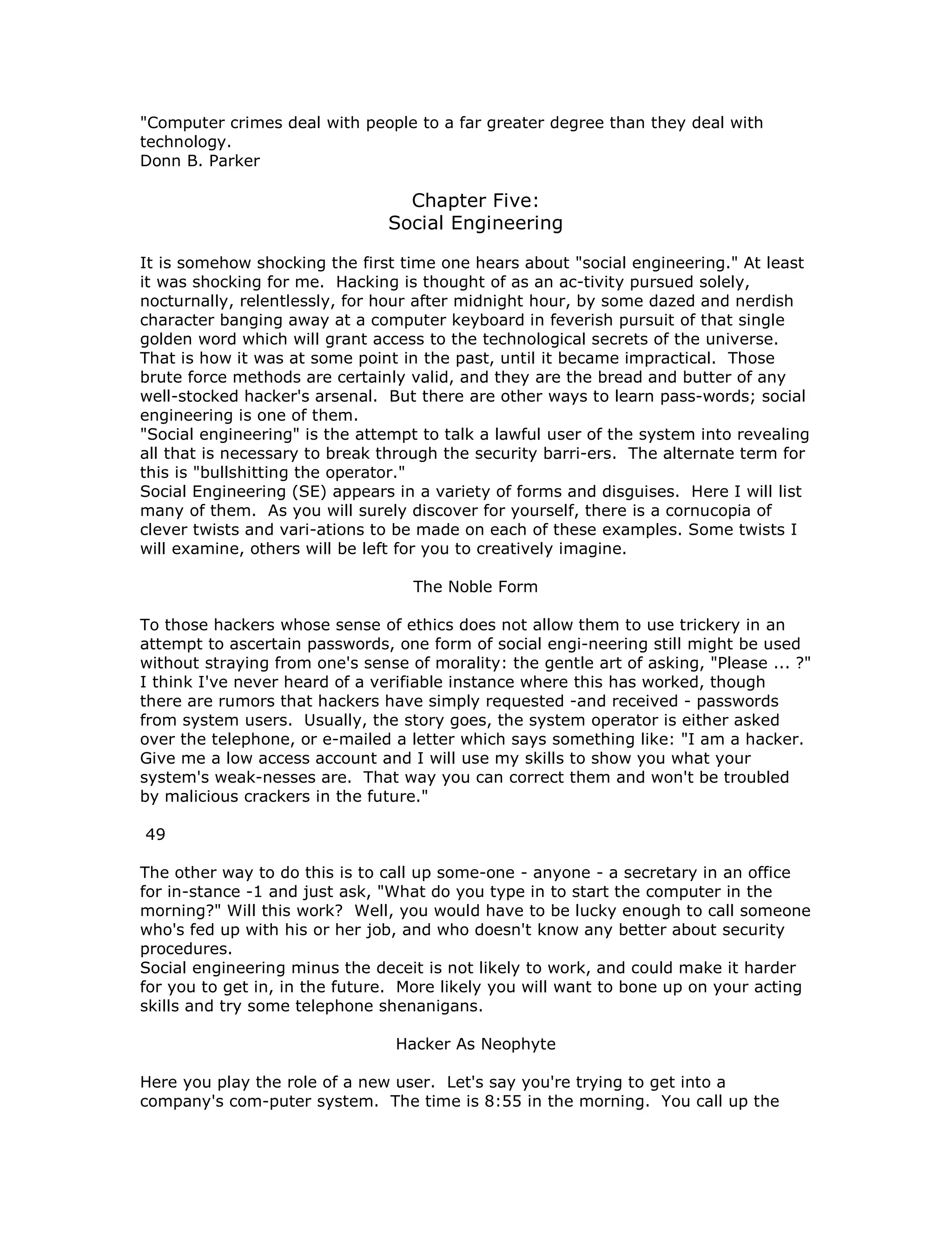 "Computer crimes deal with people to a far greater degree than they deal with
technology.
Donn B. Parker
Chapter Five:
Social Engineering
It is somehow shocking the first time one hears about "social engineering." At least
it was shocking for me. Hacking is thought of as an ac-tivity pursued solely,
nocturnally, relentlessly, for hour after midnight hour, by some dazed and nerdish
character banging away at a computer keyboard in feverish pursuit of that single
golden word which will grant access to the technological secrets of the universe.
That is how it was at some point in the past, until it became impractical. Those
brute force methods are certainly valid, and they are the bread and butter of any
well-stocked hacker's arsenal. But there are other ways to learn pass-words; social
engineering is one of them.
"Social engineering" is the attempt to talk a lawful user of the system into revealing
all that is necessary to break through the security barri-ers. The alternate term for
this is "bullshitting the operator."
Social Engineering (SE) appears in a variety of forms and disguises. Here I will list
many of them. As you will surely discover for yourself, there is a cornucopia of
clever twists and vari-ations to be made on each of these examples. Some twists I
will examine, others will be left for you to creatively imagine.
The Noble Form
To those hackers whose sense of ethics does not allow them to use trickery in an
attempt to ascertain passwords, one form of social engi-neering still might be used
without straying from one's sense of morality: the gentle art of asking, "Please ... ?"
I think I've never heard of a verifiable instance where this has worked, though
there are rumors that hackers have simply requested -and received - passwords
from system users. Usually, the story goes, the system operator is either asked
over the telephone, or e-mailed a letter which says something like: "I am a hacker.
Give me a low access account and I will use my skills to show you what your
system's weak-nesses are. That way you can correct them and won't be troubled
by malicious crackers in the future."
49
The other way to do this is to call up some-one - anyone - a secretary in an office
for in-stance -1 and just ask, "What do you type in to start the computer in the
morning?" Will this work? Well, you would have to be lucky enough to call someone
who's fed up with his or her job, and who doesn't know any better about security
procedures.
Social engineering minus the deceit is not likely to work, and could make it harder
for you to get in, in the future. More likely you will want to bone up on your acting
skills and try some telephone shenanigans.
Hacker As Neophyte
Here you play the role of a new user. Let's say you're trying to get into a
company's com-puter system. The time is 8:55 in the morning. You call up the
 