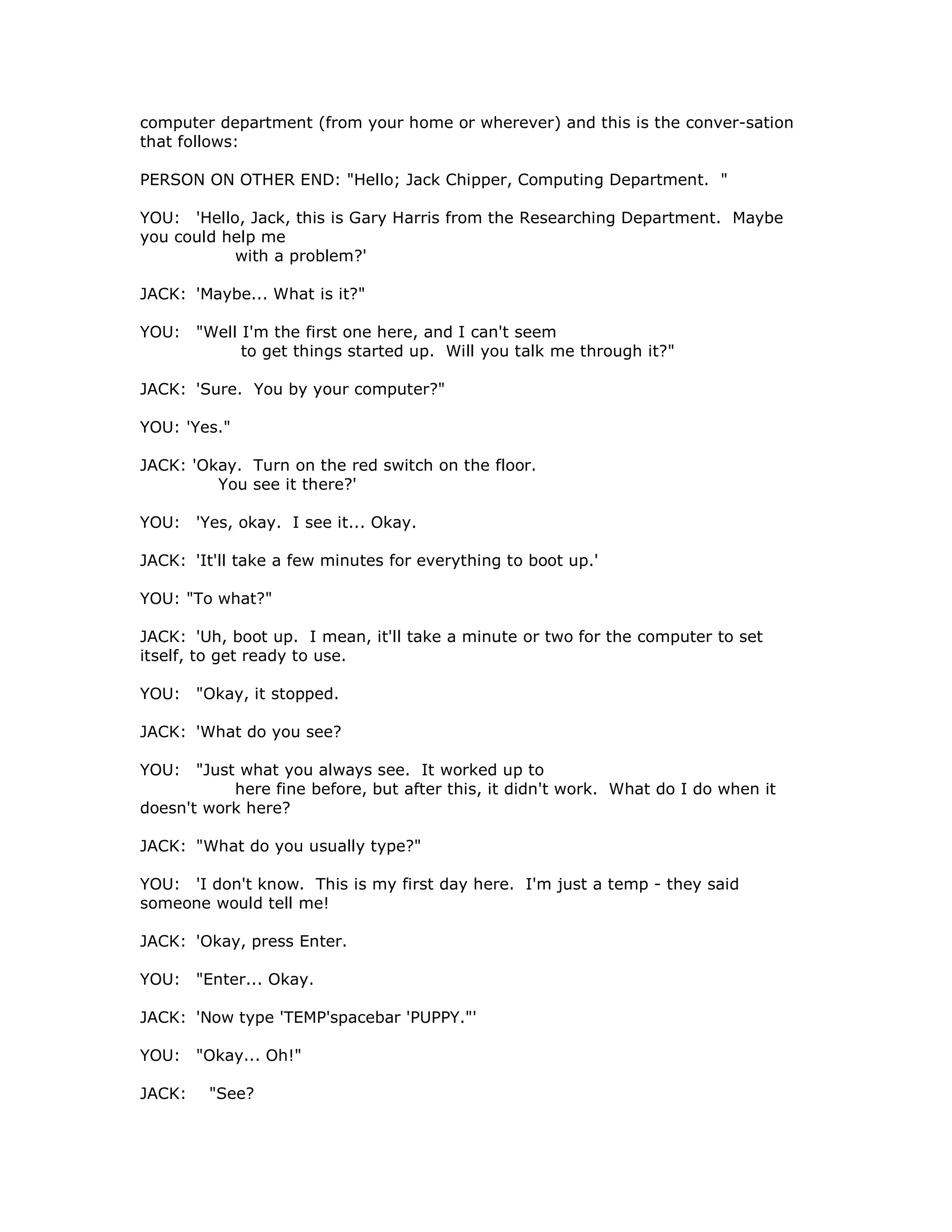 computer department (from your home or wherever) and this is the conver-sation
that follows:
PERSON ON OTHER END: "Hello; Jack Chipper, Computing Department. "
YOU: 'Hello, Jack, this is Gary Harris from the Researching Department. Maybe
you could help me
with a problem?'
JACK: 'Maybe... What is it?"
YOU: "Well I'm the first one here, and I can't seem
to get things started up. Will you talk me through it?"
JACK: 'Sure. You by your computer?"
YOU: 'Yes."
JACK: 'Okay. Turn on the red switch on the floor.
You see it there?'
YOU: 'Yes, okay. I see it... Okay.
JACK: 'It'll take a few minutes for everything to boot up.'
YOU: "To what?"
JACK: 'Uh, boot up. I mean, it'll take a minute or two for the computer to set
itself, to get ready to use.
YOU: "Okay, it stopped.
JACK: 'What do you see?
YOU: "Just what you always see. It worked up to
here fine before, but after this, it didn't work. What do I do when it
doesn't work here?
JACK: "What do you usually type?"
YOU: 'I don't know. This is my first day here. I'm just a temp - they said
someone would tell me!
JACK: 'Okay, press Enter.
YOU: "Enter... Okay.
JACK: 'Now type 'TEMP'spacebar 'PUPPY."'
YOU: "Okay... Oh!"
JACK: "See?
 