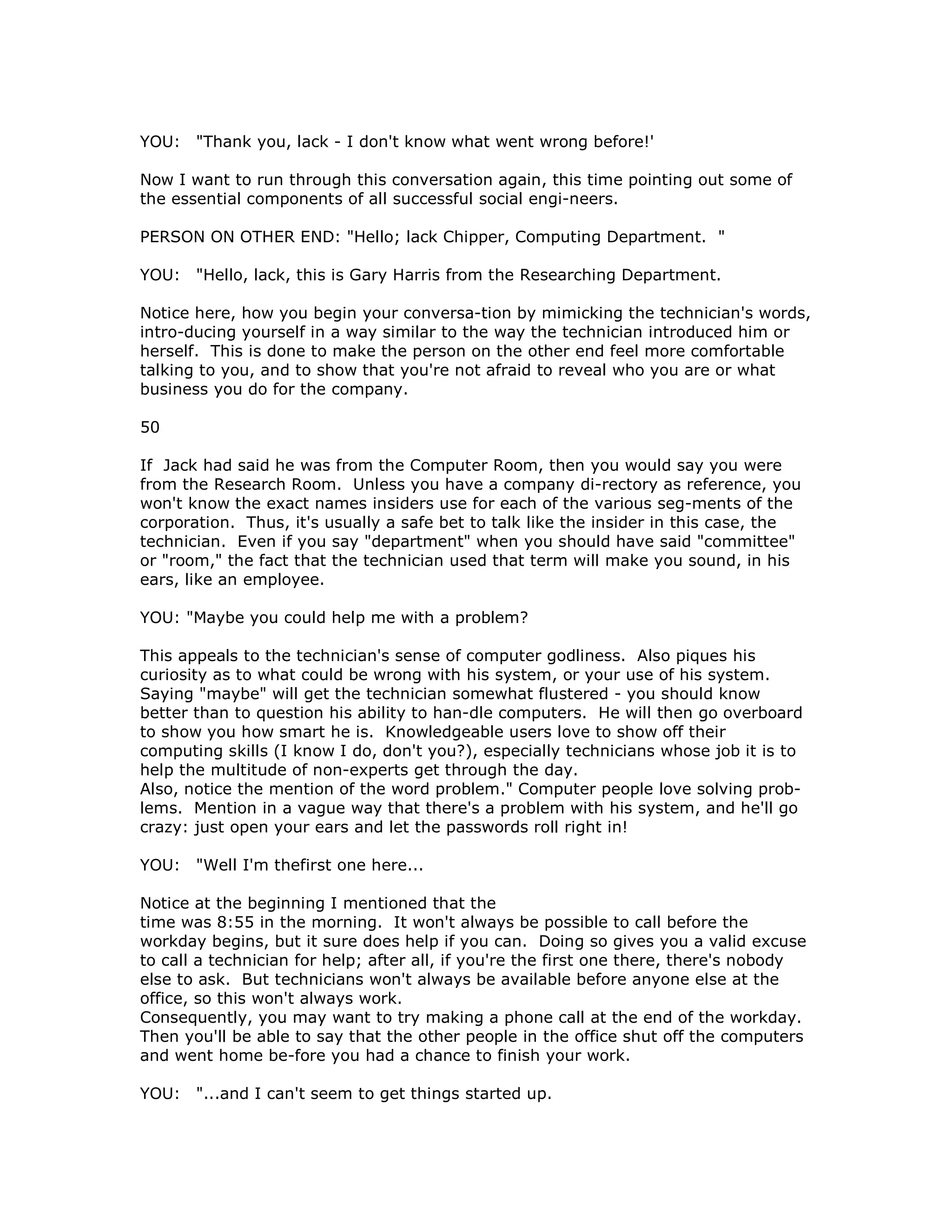 YOU: "Thank you, lack - I don't know what went wrong before!'
Now I want to run through this conversation again, this time pointing out some of
the essential components of all successful social engi-neers.
PERSON ON OTHER END: "Hello; lack Chipper, Computing Department. "
YOU: "Hello, lack, this is Gary Harris from the Researching Department.
Notice here, how you begin your conversa-tion by mimicking the technician's words,
intro-ducing yourself in a way similar to the way the technician introduced him or
herself. This is done to make the person on the other end feel more comfortable
talking to you, and to show that you're not afraid to reveal who you are or what
business you do for the company.
50
If Jack had said he was from the Computer Room, then you would say you were
from the Research Room. Unless you have a company di-rectory as reference, you
won't know the exact names insiders use for each of the various seg-ments of the
corporation. Thus, it's usually a safe bet to talk like the insider in this case, the
technician. Even if you say "department" when you should have said "committee"
or "room," the fact that the technician used that term will make you sound, in his
ears, like an employee.
YOU: "Maybe you could help me with a problem?
This appeals to the technician's sense of computer godliness. Also piques his
curiosity as to what could be wrong with his system, or your use of his system.
Saying "maybe" will get the technician somewhat flustered - you should know
better than to question his ability to han-dle computers. He will then go overboard
to show you how smart he is. Knowledgeable users love to show off their
computing skills (I know I do, don't you?), especially technicians whose job it is to
help the multitude of non-experts get through the day.
Also, notice the mention of the word problem." Computer people love solving prob-
lems. Mention in a vague way that there's a problem with his system, and he'll go
crazy: just open your ears and let the passwords roll right in!
YOU: "Well I'm thefirst one here...
Notice at the beginning I mentioned that the
time was 8:55 in the morning. It won't always be possible to call before the
workday begins, but it sure does help if you can. Doing so gives you a valid excuse
to call a technician for help; after all, if you're the first one there, there's nobody
else to ask. But technicians won't always be available before anyone else at the
office, so this won't always work.
Consequently, you may want to try making a phone call at the end of the workday.
Then you'll be able to say that the other people in the office shut off the computers
and went home be-fore you had a chance to finish your work.
YOU: "...and I can't seem to get things started up.
 
