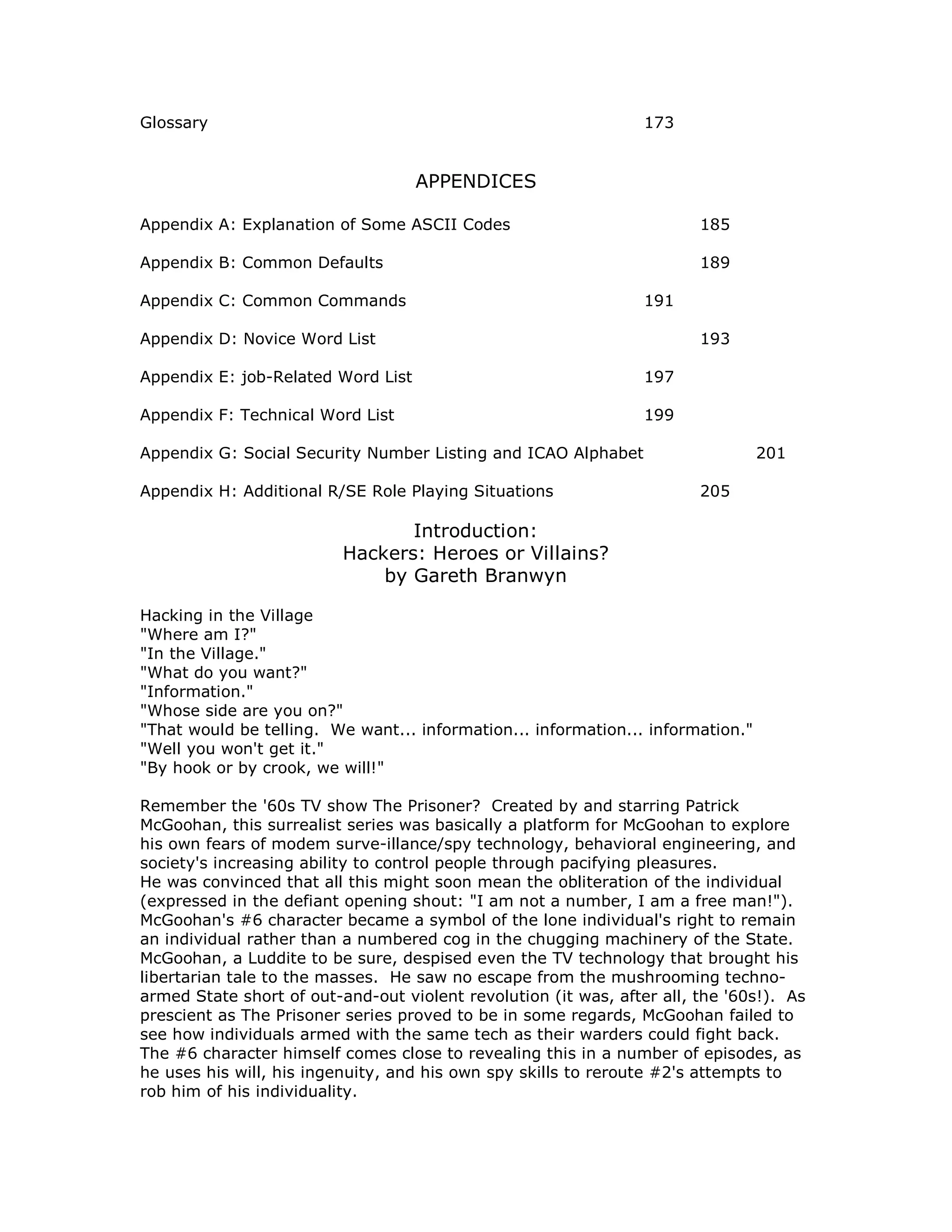 Glossary 173
APPENDICES
Appendix A: Explanation of Some ASCII Codes 185
Appendix B: Common Defaults 189
Appendix C: Common Commands 191
Appendix D: Novice Word List 193
Appendix E: job-Related Word List 197
Appendix F: Technical Word List 199
Appendix G: Social Security Number Listing and ICAO Alphabet 201
Appendix H: Additional R/SE Role Playing Situations 205
Introduction:
Hackers: Heroes or Villains?
by Gareth Branwyn
Hacking in the Village
"Where am I?"
"In the Village."
"What do you want?"
"Information."
"Whose side are you on?"
"That would be telling. We want... information... information... information."
"Well you won't get it."
"By hook or by crook, we will!"
Remember the '60s TV show The Prisoner? Created by and starring Patrick
McGoohan, this surrealist series was basically a platform for McGoohan to explore
his own fears of modem surve-illance/spy technology, behavioral engineering, and
society's increasing ability to control people through pacifying pleasures.
He was convinced that all this might soon mean the obliteration of the individual
(expressed in the defiant opening shout: "I am not a number, I am a free man!").
McGoohan's #6 character became a symbol of the lone individual's right to remain
an individual rather than a numbered cog in the chugging machinery of the State.
McGoohan, a Luddite to be sure, despised even the TV technology that brought his
libertarian tale to the masses. He saw no escape from the mushrooming techno-
armed State short of out-and-out violent revolution (it was, after all, the '60s!). As
prescient as The Prisoner series proved to be in some regards, McGoohan failed to
see how individuals armed with the same tech as their warders could fight back.
The #6 character himself comes close to revealing this in a number of episodes, as
he uses his will, his ingenuity, and his own spy skills to reroute #2's attempts to
rob him of his individuality.
 
