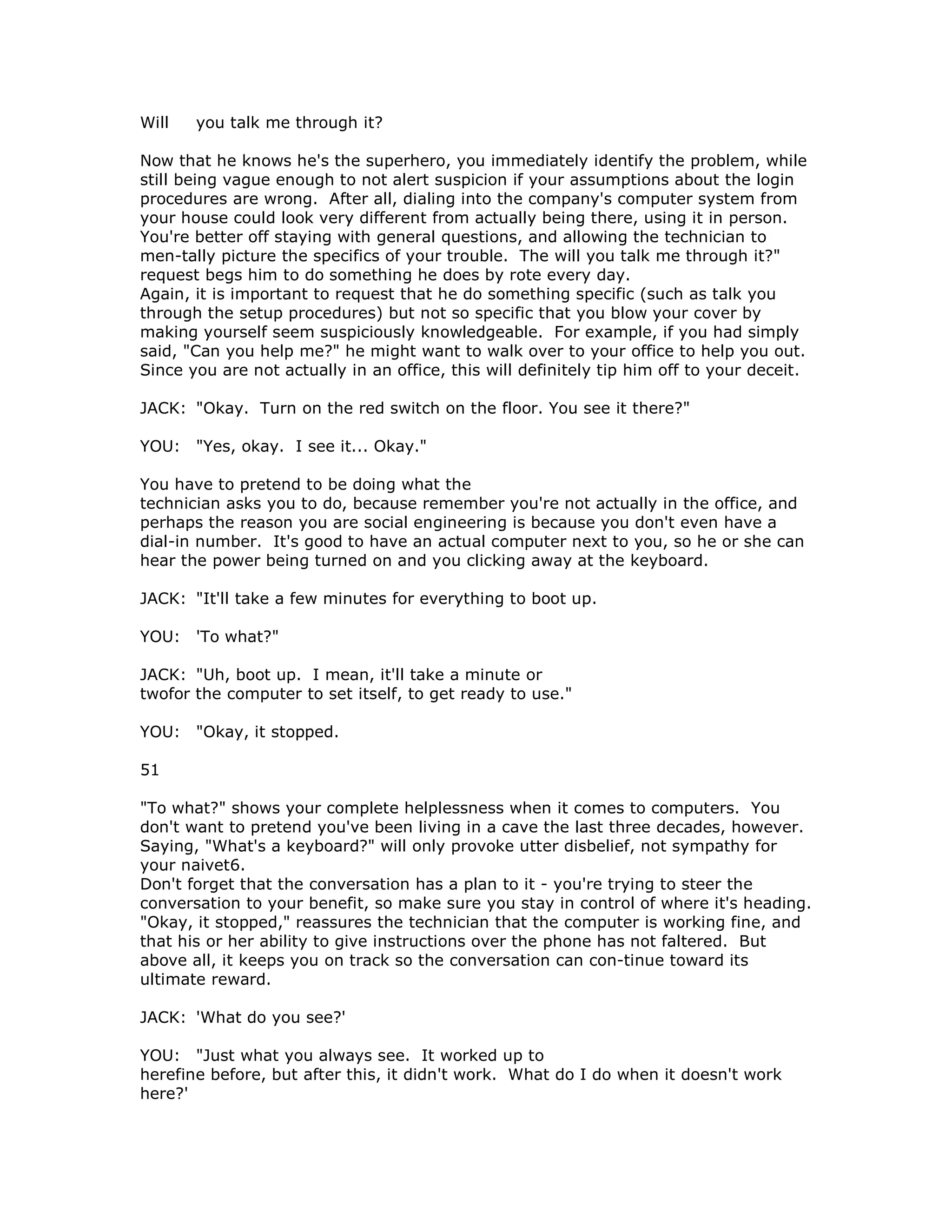 Will you talk me through it?
Now that he knows he's the superhero, you immediately identify the problem, while
still being vague enough to not alert suspicion if your assumptions about the login
procedures are wrong. After all, dialing into the company's computer system from
your house could look very different from actually being there, using it in person.
You're better off staying with general questions, and allowing the technician to
men-tally picture the specifics of your trouble. The will you talk me through it?"
request begs him to do something he does by rote every day.
Again, it is important to request that he do something specific (such as talk you
through the setup procedures) but not so specific that you blow your cover by
making yourself seem suspiciously knowledgeable. For example, if you had simply
said, "Can you help me?" he might want to walk over to your office to help you out.
Since you are not actually in an office, this will definitely tip him off to your deceit.
JACK: "Okay. Turn on the red switch on the floor. You see it there?"
YOU: "Yes, okay. I see it... Okay."
You have to pretend to be doing what the
technician asks you to do, because remember you're not actually in the office, and
perhaps the reason you are social engineering is because you don't even have a
dial-in number. It's good to have an actual computer next to you, so he or she can
hear the power being turned on and you clicking away at the keyboard.
JACK: "It'll take a few minutes for everything to boot up.
YOU: 'To what?"
JACK: "Uh, boot up. I mean, it'll take a minute or
twofor the computer to set itself, to get ready to use."
YOU: "Okay, it stopped.
51
"To what?" shows your complete helplessness when it comes to computers. You
don't want to pretend you've been living in a cave the last three decades, however.
Saying, "What's a keyboard?" will only provoke utter disbelief, not sympathy for
your naivet6.
Don't forget that the conversation has a plan to it - you're trying to steer the
conversation to your benefit, so make sure you stay in control of where it's heading.
"Okay, it stopped," reassures the technician that the computer is working fine, and
that his or her ability to give instructions over the phone has not faltered. But
above all, it keeps you on track so the conversation can con-tinue toward its
ultimate reward.
JACK: 'What do you see?'
YOU: "Just what you always see. It worked up to
herefine before, but after this, it didn't work. What do I do when it doesn't work
here?'
 