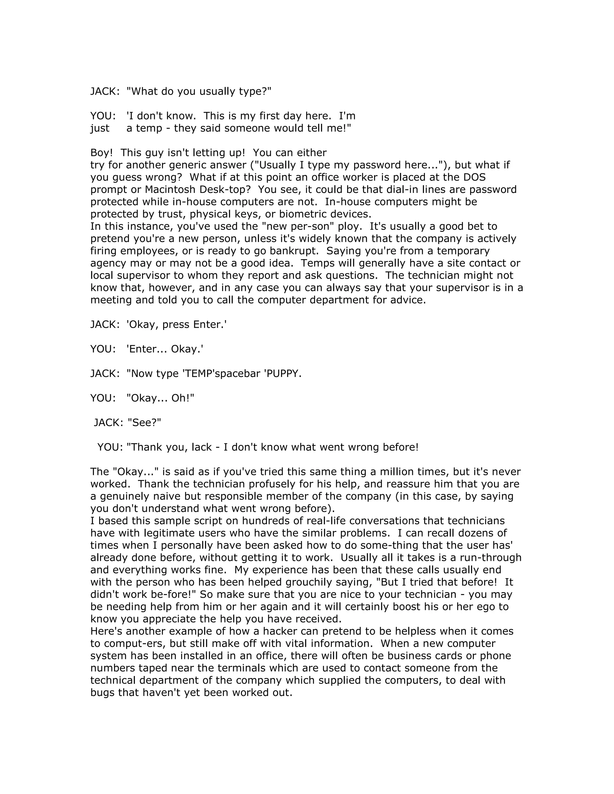 JACK: "What do you usually type?"
YOU: 'I don't know. This is my first day here. I'm
just a temp - they said someone would tell me!"
Boy! This guy isn't letting up! You can either
try for another generic answer ("Usually I type my password here..."), but what if
you guess wrong? What if at this point an office worker is placed at the DOS
prompt or Macintosh Desk-top? You see, it could be that dial-in lines are password
protected while in-house computers are not. In-house computers might be
protected by trust, physical keys, or biometric devices.
In this instance, you've used the "new per-son" ploy. It's usually a good bet to
pretend you're a new person, unless it's widely known that the company is actively
firing employees, or is ready to go bankrupt. Saying you're from a temporary
agency may or may not be a good idea. Temps will generally have a site contact or
local supervisor to whom they report and ask questions. The technician might not
know that, however, and in any case you can always say that your supervisor is in a
meeting and told you to call the computer department for advice.
JACK: 'Okay, press Enter.'
YOU: 'Enter... Okay.'
JACK: "Now type 'TEMP'spacebar 'PUPPY.
YOU: "Okay... Oh!"
JACK: "See?"
YOU: "Thank you, lack - I don't know what went wrong before!
The "Okay..." is said as if you've tried this same thing a million times, but it's never
worked. Thank the technician profusely for his help, and reassure him that you are
a genuinely naive but responsible member of the company (in this case, by saying
you don't understand what went wrong before).
I based this sample script on hundreds of real-life conversations that technicians
have with legitimate users who have the similar problems. I can recall dozens of
times when I personally have been asked how to do some-thing that the user has'
already done before, without getting it to work. Usually all it takes is a run-through
and everything works fine. My experience has been that these calls usually end
with the person who has been helped grouchily saying, "But I tried that before! It
didn't work be-fore!" So make sure that you are nice to your technician - you may
be needing help from him or her again and it will certainly boost his or her ego to
know you appreciate the help you have received.
Here's another example of how a hacker can pretend to be helpless when it comes
to comput-ers, but still make off with vital information. When a new computer
system has been installed in an office, there will often be business cards or phone
numbers taped near the terminals which are used to contact someone from the
technical department of the company which supplied the computers, to deal with
bugs that haven't yet been worked out.
 