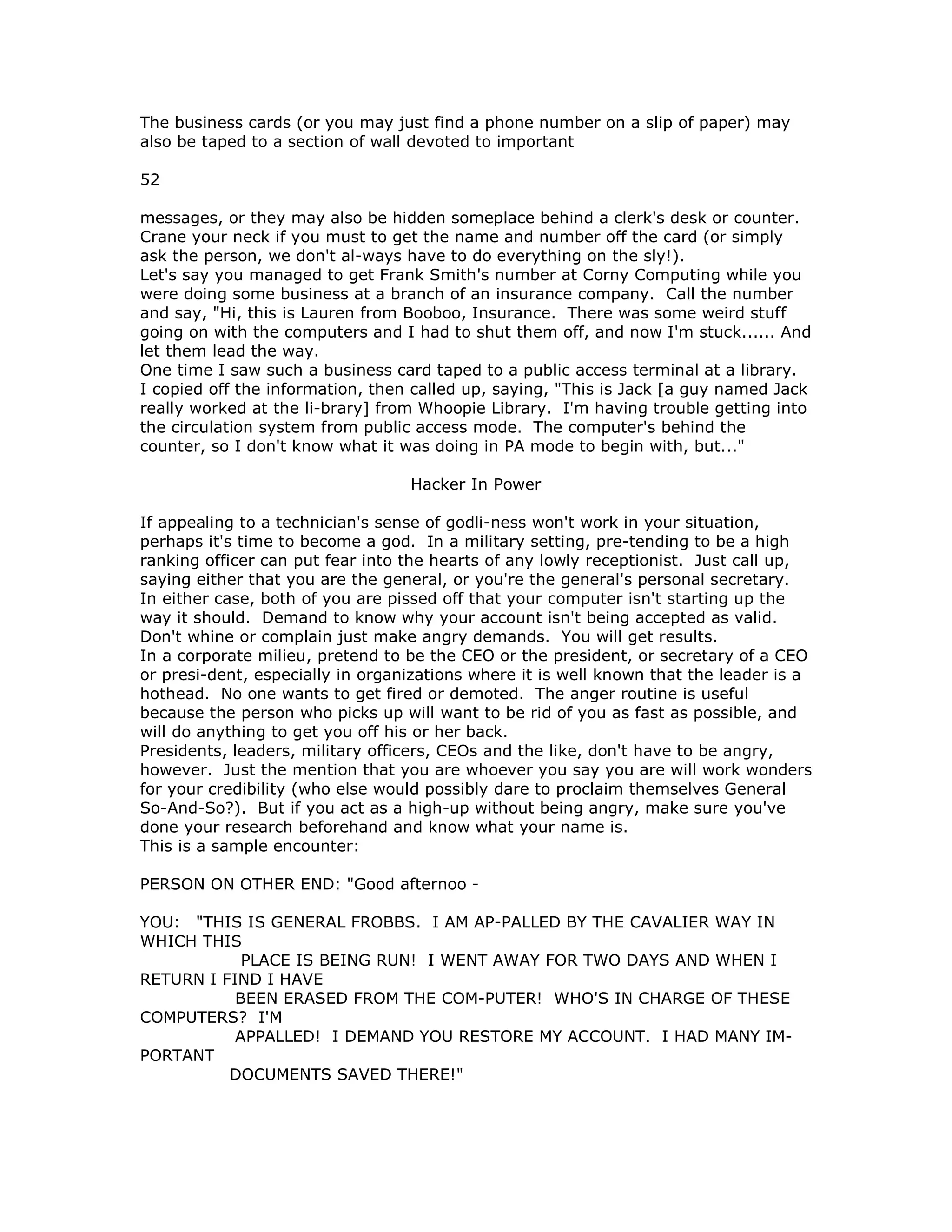 The business cards (or you may just find a phone number on a slip of paper) may
also be taped to a section of wall devoted to important
52
messages, or they may also be hidden someplace behind a clerk's desk or counter.
Crane your neck if you must to get the name and number off the card (or simply
ask the person, we don't al-ways have to do everything on the sly!).
Let's say you managed to get Frank Smith's number at Corny Computing while you
were doing some business at a branch of an insurance company. Call the number
and say, "Hi, this is Lauren from Booboo, Insurance. There was some weird stuff
going on with the computers and I had to shut them off, and now I'm stuck...... And
let them lead the way.
One time I saw such a business card taped to a public access terminal at a library.
I copied off the information, then called up, saying, "This is Jack [a guy named Jack
really worked at the li-brary] from Whoopie Library. I'm having trouble getting into
the circulation system from public access mode. The computer's behind the
counter, so I don't know what it was doing in PA mode to begin with, but..."
Hacker In Power
If appealing to a technician's sense of godli-ness won't work in your situation,
perhaps it's time to become a god. In a military setting, pre-tending to be a high
ranking officer can put fear into the hearts of any lowly receptionist. Just call up,
saying either that you are the general, or you're the general's personal secretary.
In either case, both of you are pissed off that your computer isn't starting up the
way it should. Demand to know why your account isn't being accepted as valid.
Don't whine or complain just make angry demands. You will get results.
In a corporate milieu, pretend to be the CEO or the president, or secretary of a CEO
or presi-dent, especially in organizations where it is well known that the leader is a
hothead. No one wants to get fired or demoted. The anger routine is useful
because the person who picks up will want to be rid of you as fast as possible, and
will do anything to get you off his or her back.
Presidents, leaders, military officers, CEOs and the like, don't have to be angry,
however. Just the mention that you are whoever you say you are will work wonders
for your credibility (who else would possibly dare to proclaim themselves General
So-And-So?). But if you act as a high-up without being angry, make sure you've
done your research beforehand and know what your name is.
This is a sample encounter:
PERSON ON OTHER END: "Good afternoo -
YOU: "THIS IS GENERAL FROBBS. I AM AP-PALLED BY THE CAVALIER WAY IN
WHICH THIS
PLACE IS BEING RUN! I WENT AWAY FOR TWO DAYS AND WHEN I
RETURN I FIND I HAVE
BEEN ERASED FROM THE COM-PUTER! WHO'S IN CHARGE OF THESE
COMPUTERS? I'M
APPALLED! I DEMAND YOU RESTORE MY ACCOUNT. I HAD MANY IM-
PORTANT
DOCUMENTS SAVED THERE!"
 