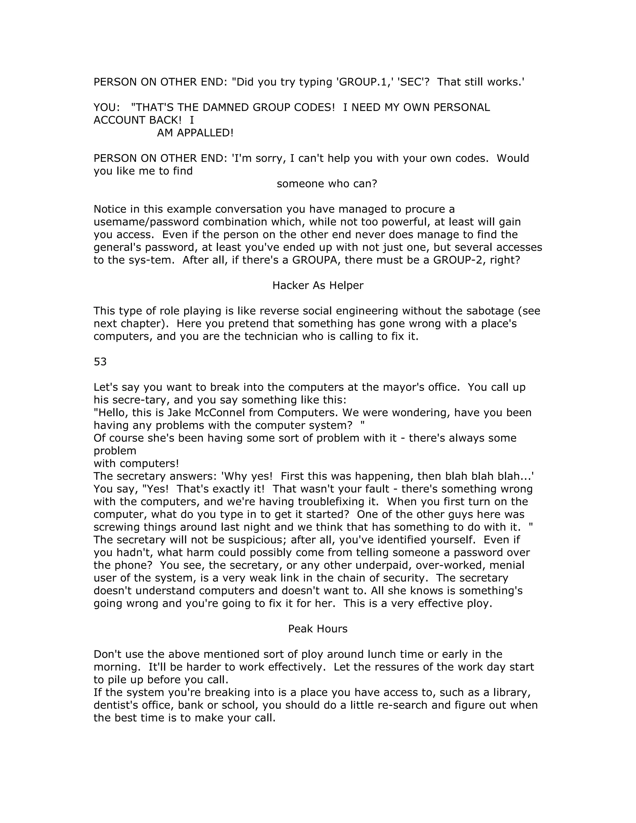 PERSON ON OTHER END: "Did you try typing 'GROUP.1,' 'SEC'? That still works.'
YOU: "THAT'S THE DAMNED GROUP CODES! I NEED MY OWN PERSONAL
ACCOUNT BACK! I
AM APPALLED!
PERSON ON OTHER END: 'I'm sorry, I can't help you with your own codes. Would
you like me to find
someone who can?
Notice in this example conversation you have managed to procure a
usemame/password combination which, while not too powerful, at least will gain
you access. Even if the person on the other end never does manage to find the
general's password, at least you've ended up with not just one, but several accesses
to the sys-tem. After all, if there's a GROUPA, there must be a GROUP-2, right?
Hacker As Helper
This type of role playing is like reverse social engineering without the sabotage (see
next chapter). Here you pretend that something has gone wrong with a place's
computers, and you are the technician who is calling to fix it.
53
Let's say you want to break into the computers at the mayor's office. You call up
his secre-tary, and you say something like this:
"Hello, this is Jake McConnel from Computers. We were wondering, have you been
having any problems with the computer system? "
Of course she's been having some sort of problem with it - there's always some
problem
with computers!
The secretary answers: 'Why yes! First this was happening, then blah blah blah...'
You say, "Yes! That's exactly it! That wasn't your fault - there's something wrong
with the computers, and we're having troublefixing it. When you first turn on the
computer, what do you type in to get it started? One of the other guys here was
screwing things around last night and we think that has something to do with it. "
The secretary will not be suspicious; after all, you've identified yourself. Even if
you hadn't, what harm could possibly come from telling someone a password over
the phone? You see, the secretary, or any other underpaid, over-worked, menial
user of the system, is a very weak link in the chain of security. The secretary
doesn't understand computers and doesn't want to. All she knows is something's
going wrong and you're going to fix it for her. This is a very effective ploy.
Peak Hours
Don't use the above mentioned sort of ploy around lunch time or early in the
morning. It'll be harder to work effectively. Let the ressures of the work day start
to pile up before you call.
If the system you're breaking into is a place you have access to, such as a library,
dentist's office, bank or school, you should do a little re-search and figure out when
the best time is to make your call.
 