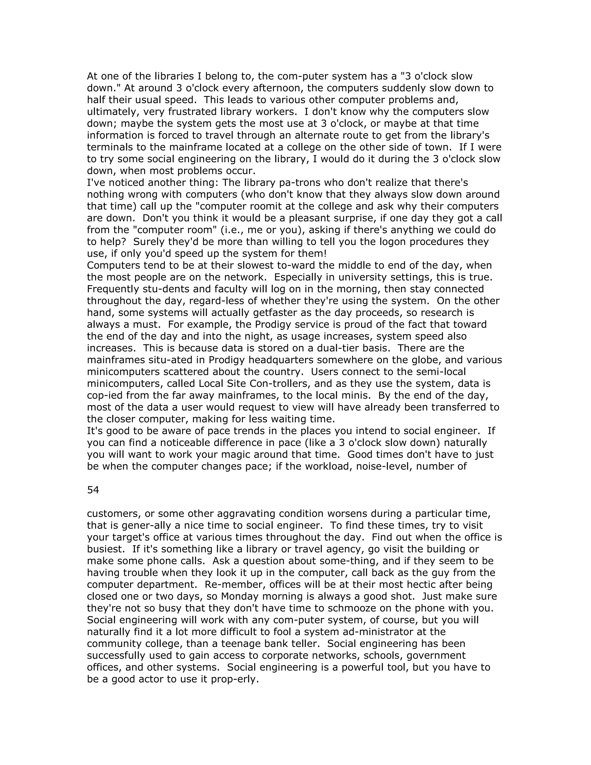 At one of the libraries I belong to, the com-puter system has a "3 o'clock slow
down." At around 3 o'clock every afternoon, the computers suddenly slow down to
half their usual speed. This leads to various other computer problems and,
ultimately, very frustrated library workers. I don't know why the computers slow
down; maybe the system gets the most use at 3 o'clock, or maybe at that time
information is forced to travel through an alternate route to get from the library's
terminals to the mainframe located at a college on the other side of town. If I were
to try some social engineering on the library, I would do it during the 3 o'clock slow
down, when most problems occur.
I've noticed another thing: The library pa-trons who don't realize that there's
nothing wrong with computers (who don't know that they always slow down around
that time) call up the "computer roomit at the college and ask why their computers
are down. Don't you think it would be a pleasant surprise, if one day they got a call
from the "computer room" (i.e., me or you), asking if there's anything we could do
to help? Surely they'd be more than willing to tell you the logon procedures they
use, if only you'd speed up the system for them!
Computers tend to be at their slowest to-ward the middle to end of the day, when
the most people are on the network. Especially in university settings, this is true.
Frequently stu-dents and faculty will log on in the morning, then stay connected
throughout the day, regard-less of whether they're using the system. On the other
hand, some systems will actually getfaster as the day proceeds, so research is
always a must. For example, the Prodigy service is proud of the fact that toward
the end of the day and into the night, as usage increases, system speed also
increases. This is because data is stored on a dual-tier basis. There are the
mainframes situ-ated in Prodigy headquarters somewhere on the globe, and various
minicomputers scattered about the country. Users connect to the semi-local
minicomputers, called Local Site Con-trollers, and as they use the system, data is
cop-ied from the far away mainframes, to the local minis. By the end of the day,
most of the data a user would request to view will have already been transferred to
the closer computer, making for less waiting time.
It's good to be aware of pace trends in the places you intend to social engineer. If
you can find a noticeable difference in pace (like a 3 o'clock slow down) naturally
you will want to work your magic around that time. Good times don't have to just
be when the computer changes pace; if the workload, noise-level, number of
54
customers, or some other aggravating condition worsens during a particular time,
that is gener-ally a nice time to social engineer. To find these times, try to visit
your target's office at various times throughout the day. Find out when the office is
busiest. If it's something like a library or travel agency, go visit the building or
make some phone calls. Ask a question about some-thing, and if they seem to be
having trouble when they look it up in the computer, call back as the guy from the
computer department. Re-member, offices will be at their most hectic after being
closed one or two days, so Monday morning is always a good shot. Just make sure
they're not so busy that they don't have time to schmooze on the phone with you.
Social engineering will work with any com-puter system, of course, but you will
naturally find it a lot more difficult to fool a system ad-ministrator at the
community college, than a teenage bank teller. Social engineering has been
successfully used to gain access to corporate networks, schools, government
offices, and other systems. Social engineering is a powerful tool, but you have to
be a good actor to use it prop-erly.
 