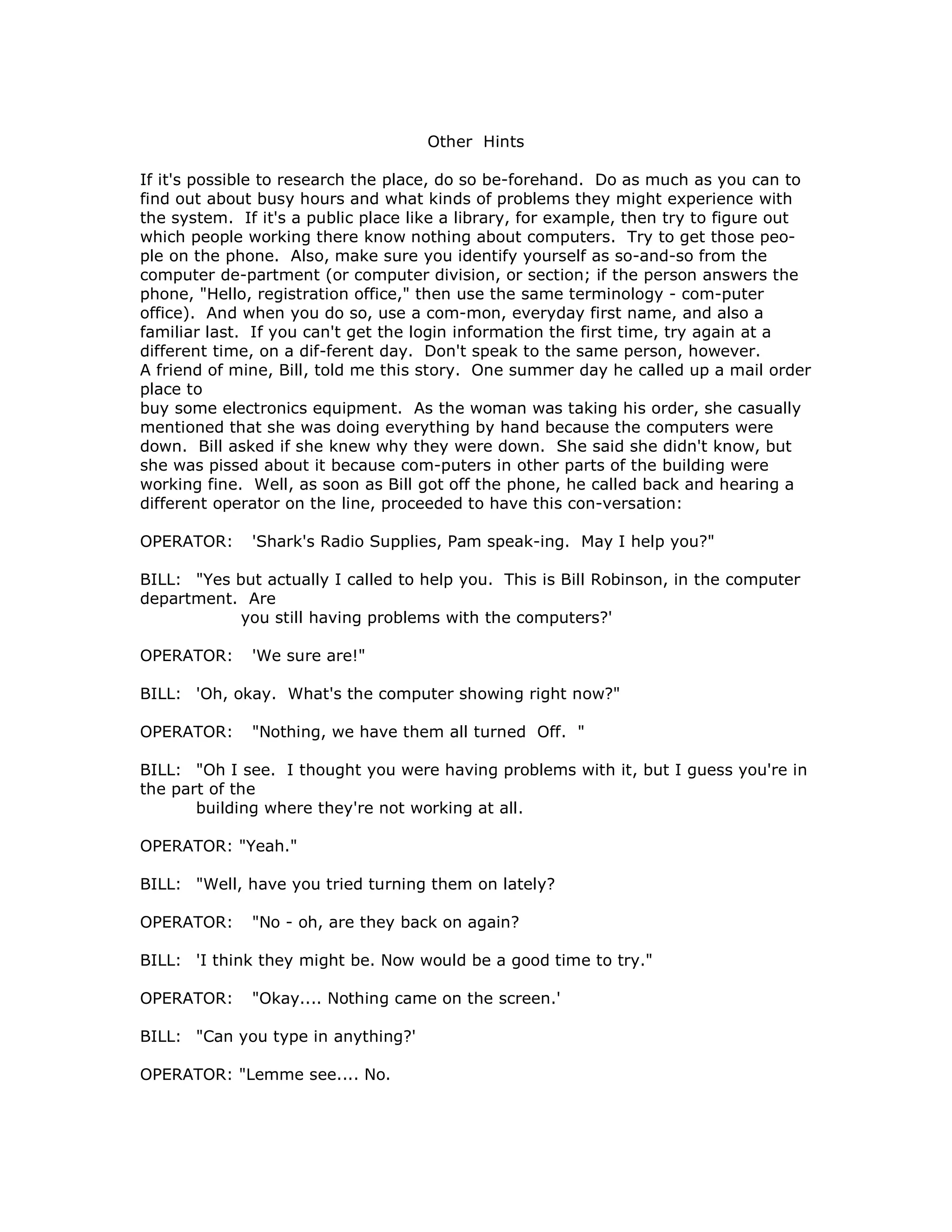 Other Hints
If it's possible to research the place, do so be-forehand. Do as much as you can to
find out about busy hours and what kinds of problems they might experience with
the system. If it's a public place like a library, for example, then try to figure out
which people working there know nothing about computers. Try to get those peo-
ple on the phone. Also, make sure you identify yourself as so-and-so from the
computer de-partment (or computer division, or section; if the person answers the
phone, "Hello, registration office," then use the same terminology - com-puter
office). And when you do so, use a com-mon, everyday first name, and also a
familiar last. If you can't get the login information the first time, try again at a
different time, on a dif-ferent day. Don't speak to the same person, however.
A friend of mine, Bill, told me this story. One summer day he called up a mail order
place to
buy some electronics equipment. As the woman was taking his order, she casually
mentioned that she was doing everything by hand because the computers were
down. Bill asked if she knew why they were down. She said she didn't know, but
she was pissed about it because com-puters in other parts of the building were
working fine. Well, as soon as Bill got off the phone, he called back and hearing a
different operator on the line, proceeded to have this con-versation:
OPERATOR: 'Shark's Radio Supplies, Pam speak-ing. May I help you?"
BILL: "Yes but actually I called to help you. This is Bill Robinson, in the computer
department. Are
you still having problems with the computers?'
OPERATOR: 'We sure are!"
BILL: 'Oh, okay. What's the computer showing right now?"
OPERATOR: "Nothing, we have them all turned Off. "
BILL: "Oh I see. I thought you were having problems with it, but I guess you're in
the part of the
building where they're not working at all.
OPERATOR: "Yeah."
BILL: "Well, have you tried turning them on lately?
OPERATOR: "No - oh, are they back on again?
BILL: 'I think they might be. Now would be a good time to try."
OPERATOR: "Okay.... Nothing came on the screen.'
BILL: "Can you type in anything?'
OPERATOR: "Lemme see.... No.
 