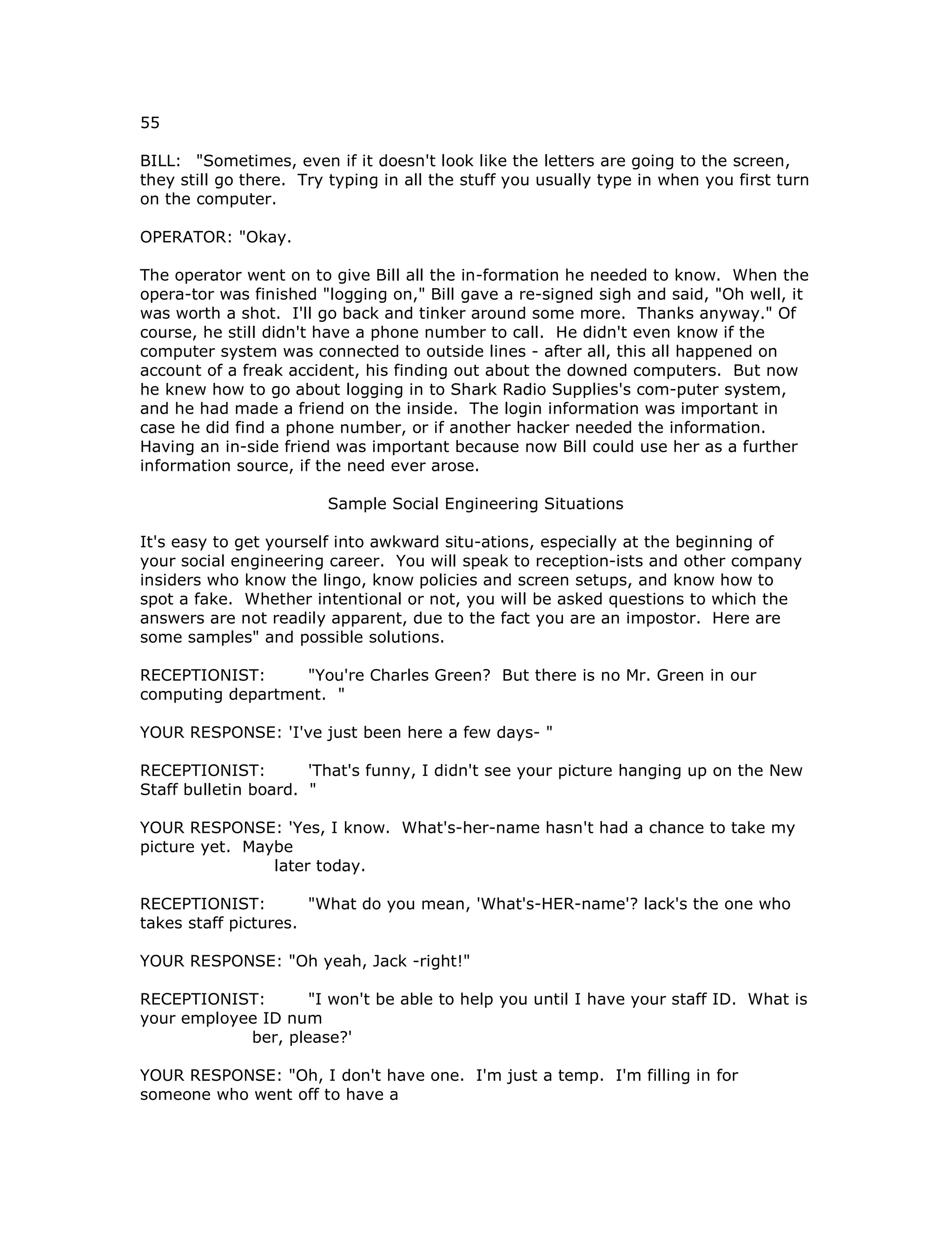 55
BILL: "Sometimes, even if it doesn't look like the letters are going to the screen,
they still go there. Try typing in all the stuff you usually type in when you first turn
on the computer.
OPERATOR: "Okay.
The operator went on to give Bill all the in-formation he needed to know. When the
opera-tor was finished "logging on," Bill gave a re-signed sigh and said, "Oh well, it
was worth a shot. I'll go back and tinker around some more. Thanks anyway." Of
course, he still didn't have a phone number to call. He didn't even know if the
computer system was connected to outside lines - after all, this all happened on
account of a freak accident, his finding out about the downed computers. But now
he knew how to go about logging in to Shark Radio Supplies's com-puter system,
and he had made a friend on the inside. The login information was important in
case he did find a phone number, or if another hacker needed the information.
Having an in-side friend was important because now Bill could use her as a further
information source, if the need ever arose.
Sample Social Engineering Situations
It's easy to get yourself into awkward situ-ations, especially at the beginning of
your social engineering career. You will speak to reception-ists and other company
insiders who know the lingo, know policies and screen setups, and know how to
spot a fake. Whether intentional or not, you will be asked questions to which the
answers are not readily apparent, due to the fact you are an impostor. Here are
some samples" and possible solutions.
RECEPTIONIST: "You're Charles Green? But there is no Mr. Green in our
computing department. "
YOUR RESPONSE: 'I've just been here a few days- "
RECEPTIONIST: 'That's funny, I didn't see your picture hanging up on the New
Staff bulletin board. "
YOUR RESPONSE: 'Yes, I know. What's-her-name hasn't had a chance to take my
picture yet. Maybe
later today.
RECEPTIONIST: "What do you mean, 'What's-HER-name'? lack's the one who
takes staff pictures.
YOUR RESPONSE: "Oh yeah, Jack -right!"
RECEPTIONIST: "I won't be able to help you until I have your staff ID. What is
your employee ID num
ber, please?'
YOUR RESPONSE: "Oh, I don't have one. I'm just a temp. I'm filling in for
someone who went off to have a
 