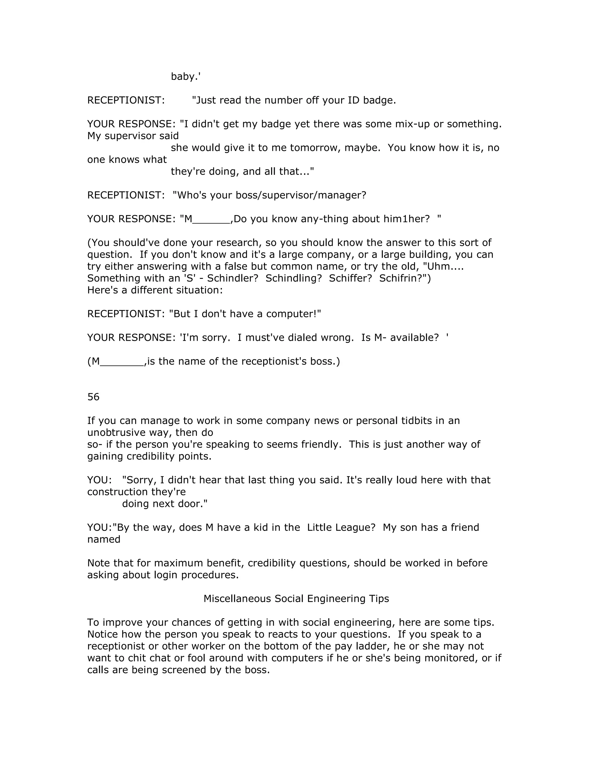 baby.'
RECEPTIONIST: "Just read the number off your ID badge.
YOUR RESPONSE: "I didn't get my badge yet there was some mix-up or something.
My supervisor said
she would give it to me tomorrow, maybe. You know how it is, no
one knows what
they're doing, and all that..."
RECEPTIONIST: "Who's your boss/supervisor/manager?
YOUR RESPONSE: "M______,Do you know any-thing about him1her? "
(You should've done your research, so you should know the answer to this sort of
question. If you don't know and it's a large company, or a large building, you can
try either answering with a false but common name, or try the old, "Uhm....
Something with an 'S' - Schindler? Schindling? Schiffer? Schifrin?")
Here's a different situation:
RECEPTIONIST: "But I don't have a computer!"
YOUR RESPONSE: 'I'm sorry. I must've dialed wrong. Is M- available? '
(M_______,is the name of the receptionist's boss.)
56
If you can manage to work in some company news or personal tidbits in an
unobtrusive way, then do
so- if the person you're speaking to seems friendly. This is just another way of
gaining credibility points.
YOU: "Sorry, I didn't hear that last thing you said. It's really loud here with that
construction they're
doing next door."
YOU:"By the way, does M have a kid in the Little League? My son has a friend
named
Note that for maximum benefit, credibility questions, should be worked in before
asking about login procedures.
Miscellaneous Social Engineering Tips
To improve your chances of getting in with social engineering, here are some tips.
Notice how the person you speak to reacts to your questions. If you speak to a
receptionist or other worker on the bottom of the pay ladder, he or she may not
want to chit chat or fool around with computers if he or she's being monitored, or if
calls are being screened by the boss.
 