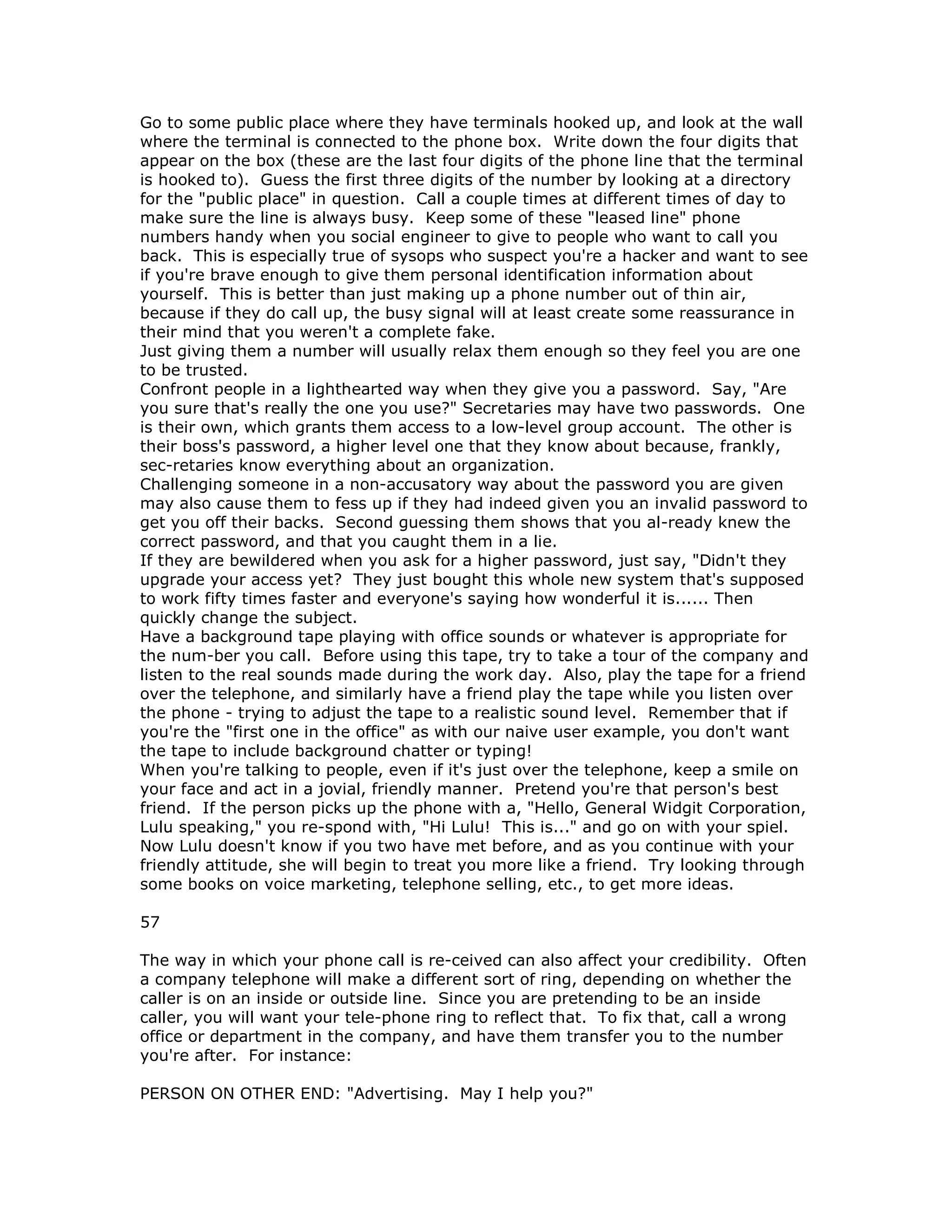 Go to some public place where they have terminals hooked up, and look at the wall
where the terminal is connected to the phone box. Write down the four digits that
appear on the box (these are the last four digits of the phone line that the terminal
is hooked to). Guess the first three digits of the number by looking at a directory
for the "public place" in question. Call a couple times at different times of day to
make sure the line is always busy. Keep some of these "leased line" phone
numbers handy when you social engineer to give to people who want to call you
back. This is especially true of sysops who suspect you're a hacker and want to see
if you're brave enough to give them personal identification information about
yourself. This is better than just making up a phone number out of thin air,
because if they do call up, the busy signal will at least create some reassurance in
their mind that you weren't a complete fake.
Just giving them a number will usually relax them enough so they feel you are one
to be trusted.
Confront people in a lighthearted way when they give you a password. Say, "Are
you sure that's really the one you use?" Secretaries may have two passwords. One
is their own, which grants them access to a low-level group account. The other is
their boss's password, a higher level one that they know about because, frankly,
sec-retaries know everything about an organization.
Challenging someone in a non-accusatory way about the password you are given
may also cause them to fess up if they had indeed given you an invalid password to
get you off their backs. Second guessing them shows that you al-ready knew the
correct password, and that you caught them in a lie.
If they are bewildered when you ask for a higher password, just say, "Didn't they
upgrade your access yet? They just bought this whole new system that's supposed
to work fifty times faster and everyone's saying how wonderful it is...... Then
quickly change the subject.
Have a background tape playing with office sounds or whatever is appropriate for
the num-ber you call. Before using this tape, try to take a tour of the company and
listen to the real sounds made during the work day. Also, play the tape for a friend
over the telephone, and similarly have a friend play the tape while you listen over
the phone - trying to adjust the tape to a realistic sound level. Remember that if
you're the "first one in the office" as with our naive user example, you don't want
the tape to include background chatter or typing!
When you're talking to people, even if it's just over the telephone, keep a smile on
your face and act in a jovial, friendly manner. Pretend you're that person's best
friend. If the person picks up the phone with a, "Hello, General Widgit Corporation,
Lulu speaking," you re-spond with, "Hi Lulu! This is..." and go on with your spiel.
Now Lulu doesn't know if you two have met before, and as you continue with your
friendly attitude, she will begin to treat you more like a friend. Try looking through
some books on voice marketing, telephone selling, etc., to get more ideas.
57
The way in which your phone call is re-ceived can also affect your credibility. Often
a company telephone will make a different sort of ring, depending on whether the
caller is on an inside or outside line. Since you are pretending to be an inside
caller, you will want your tele-phone ring to reflect that. To fix that, call a wrong
office or department in the company, and have them transfer you to the number
you're after. For instance:
PERSON ON OTHER END: "Advertising. May I help you?"
 