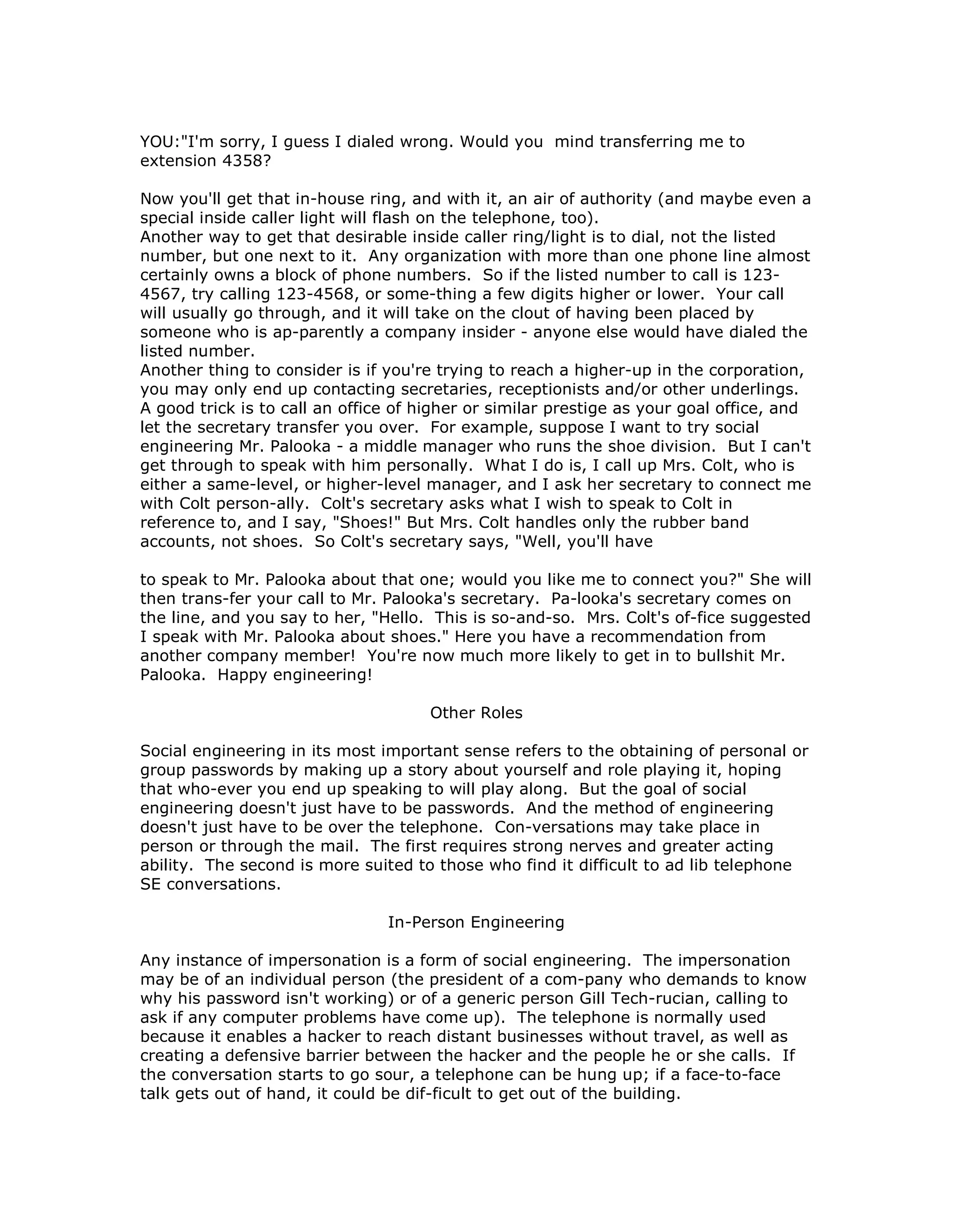 YOU:"I'm sorry, I guess I dialed wrong. Would you mind transferring me to
extension 4358?
Now you'll get that in-house ring, and with it, an air of authority (and maybe even a
special inside caller light will flash on the telephone, too).
Another way to get that desirable inside caller ring/light is to dial, not the listed
number, but one next to it. Any organization with more than one phone line almost
certainly owns a block of phone numbers. So if the listed number to call is 123-
4567, try calling 123-4568, or some-thing a few digits higher or lower. Your call
will usually go through, and it will take on the clout of having been placed by
someone who is ap-parently a company insider - anyone else would have dialed the
listed number.
Another thing to consider is if you're trying to reach a higher-up in the corporation,
you may only end up contacting secretaries, receptionists and/or other underlings.
A good trick is to call an office of higher or similar prestige as your goal office, and
let the secretary transfer you over. For example, suppose I want to try social
engineering Mr. Palooka - a middle manager who runs the shoe division. But I can't
get through to speak with him personally. What I do is, I call up Mrs. Colt, who is
either a same-level, or higher-level manager, and I ask her secretary to connect me
with Colt person-ally. Colt's secretary asks what I wish to speak to Colt in
reference to, and I say, "Shoes!" But Mrs. Colt handles only the rubber band
accounts, not shoes. So Colt's secretary says, "Well, you'll have
to speak to Mr. Palooka about that one; would you like me to connect you?" She will
then trans-fer your call to Mr. Palooka's secretary. Pa-looka's secretary comes on
the line, and you say to her, "Hello. This is so-and-so. Mrs. Colt's of-fice suggested
I speak with Mr. Palooka about shoes." Here you have a recommendation from
another company member! You're now much more likely to get in to bullshit Mr.
Palooka. Happy engineering!
Other Roles
Social engineering in its most important sense refers to the obtaining of personal or
group passwords by making up a story about yourself and role playing it, hoping
that who-ever you end up speaking to will play along. But the goal of social
engineering doesn't just have to be passwords. And the method of engineering
doesn't just have to be over the telephone. Con-versations may take place in
person or through the mail. The first requires strong nerves and greater acting
ability. The second is more suited to those who find it difficult to ad lib telephone
SE conversations.
In-Person Engineering
Any instance of impersonation is a form of social engineering. The impersonation
may be of an individual person (the president of a com-pany who demands to know
why his password isn't working) or of a generic person Gill Tech-rucian, calling to
ask if any computer problems have come up). The telephone is normally used
because it enables a hacker to reach distant businesses without travel, as well as
creating a defensive barrier between the hacker and the people he or she calls. If
the conversation starts to go sour, a telephone can be hung up; if a face-to-face
talk gets out of hand, it could be dif-ficult to get out of the building.
 